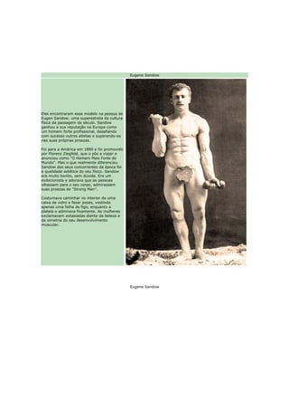 Eugene Sandow




Eles encontraram esse modelo na pessoa de
Eugen Sandow. uma superestrela da cultura
física da passagem de século. Sandow
ganhou a sua reputação na Europa como
um homem forte profissional, desafiando
com sucesso outros atletas e superando-os
nas suas próprias proezas.

Foi para a América em 1890 e foi promovido
por Florenz Ziegfeld, que o pôs a viajar e
anunciou como "O Homem Mais Forte do
Mundo". Mas o que realmente diferenciou
Sandow dos seus concorrentes da época foi
a qualidade estética do seu físico. Sandow
era muito bonito, sem dúvida. Era um
exibicionista e adorava que as pessoas
olhassem para o seu corpo, admirassem
suas proezas de “Strong Man”.

Costumava caminhar no interior de uma
caixa de vidro e fazer poses, vestindo
apenas uma folha de figo, enquanto a
plateia o admirava fixamente. As mulheres
exclamavam extasiadas diante da beleza e
da simetria do seu desenvolvimento
muscular.




                                             Eugene Sandow
 