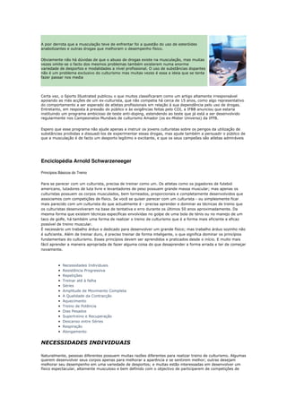 A pior derrota que a musculação teve de enfrentar foi a questão do uso de esteróides
anabolizantes e outras drogas que melhoram o desempenho físico.


Obviamente não há dúvidas de que o abuso de drogas existe na musculação, mas muitas
vezes omite-se o facto dos mesmos problemas também existerem numa enorme
variedade de desportos e modalidades a nível profissional. O uso de substâncias dopantes
não é um problema exclusivo do culturismo mas muitas vezes é essa a ideia que se tenta
fazer passar nos media




Certa vez, o Sports Illustrated publicou o que muitos classificaram como um artigo altamente irresponsável
apoiando as más acções de um ex-culturista, que não competia há cerca de 15 anos, como algo representativo
do comportamento a ser esperado de atletas profissionais em relação à sua dependência pelo uso de drogas.
Entretanto, em resposta à pressão do público e às exigências feitas pelo COI, a IFBB anunciou que estaria
instituindo um programa ambicioso de teste anti-doping, estendendo ao teste que já está a ser desenvolvido
regularmente nos Campeonatos Mundiais de culturismo Amador (os ex-Mister Universo) da IFFB.


Espero que esse programa não ajude apenas a instruir os jovens culturistas sobre os perigos da utilização de
substâncias proibidas e dissuadi-los de experimentar essas drogas, mas ajude também a persuadir o público de
que a musculação é de facto um desporto legítimo e excitante, e que os seus campeões são atletas admiráveis




Enciclopédia Arnold Schwarzeneeger

Princípios Básicos do Treino


Para se parecer com um culturista, precisa de treinar como um. Os atletas como os jogadores de futebol
americano, lutadores de luta livre e levantadores de peso possuem grande massa muscular; mas apenas os
culturistas possuem os corpos musculados, bem torneados, proporcionais e completamente desenvolvidos que
associamos com competições de físico. Se você se quiser parecer com um culturista - ou simplesmente ficar
mais parecido com um culturista do que actualmente é - precisa aprender e dominar as técnicas de treino que
os culturistas desenvolveram na base de tentativa e erro durante os últimos 50 anos aproximadamente. Da
mesma forma que existem técnicas específicas envolvidas no golpe de uma bola de ténis ou no manejo de um
taco de golfe, há também uma forma de realizar o treino de culturismo que é a forma mais eficiente e eficaz
possível de treino muscular.
É necessário um trabalho árduo e dedicado para desenvolver um grande físico; mas trabalho árduo sozinho não
é suficiente. Além de treinar duro, é preciso treinar de forma inteligente, o que significa dominar os princípios
fundamentais do culturismo. Esses princípios devem ser aprendidos e praticados desde o início. E muito mais
fácil aprender a maneira apropriada de fazer alguma coisa do que desaprender a forma errada e ter de começar
novamente.



          •   Necessidades Individuais
          •   Resistência Progressiva
          •   Repetições
          •   Treinar até à falha
          •   Séries
          •   Amplitude de Movimento Completa
          •   A Qualidade da Contracção
          •   Aquecimento
          •   Treino de Potência
          •   Dias Pesados
          •   Supertreino e Recuperação
          •   Descanso entre Séries
          •   Respiração
          •   Alongamento


NECESSIDADES INDIVIDUAIS

Naturalmente, pessoas diferentes possuem muitas razões diferentes para realizar treino de culturismo. Algumas
querem desenvolver seus corpos apenas para melhorar a aparência e se sentirem melhor; outras desejam
melhorar seu desempenho em uma variedade de desportos; e muitas estão interessadas em desenvolver um
físico espectacular, altamente musculoso e bem definido com o objectivo de participarem de competições de
 