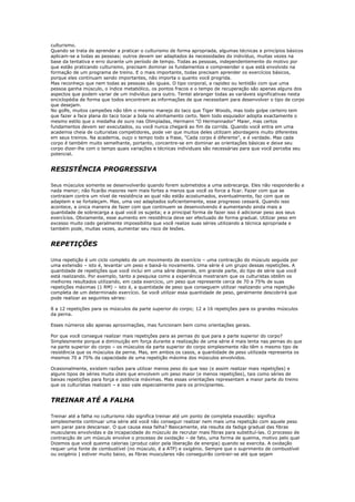 culturismo.
Quando se trata de aprender a praticar o culturismo de forma apropriada, algumas técnicas e princípios básicos
aplicam-se a todas as pessoas; outros devem ser adaptados às necessidades do indivíduo, muitas vezes na
base da tentativa e erro durante um período de tempo. Todas as pessoas, independentemente do motivo por
que estão praticando culturismo, precisam dominar os fundamentos e compreender o que está envolvido na
formação de um programa de treino. E o mais importante, todas precisam aprender os exercícios básicos,
porque eles continuam sendo importantes, não importa o quanto você progrida.
Mas reconheço que nem todas as pessoas são iguais. O tipo corporal, a rapidez ou lentidão com que uma
pessoa ganha músculo, o índice metabólico, os pontos fracos e o tempo de recuperação são apenas alguns dos
aspectos que podem variar de um indivíduo para outro. Tentei abranger todas as variáveis significativas nesta
enciclopédia de forma que todos encontrem as informações de que necessitam para desenvolver o tipo de corpo
que desejam.
No golfe, muitos campeões não têm o mesmo manejo do taco que Tiger Woods, mas todo golpe certeiro tem
que fazer a face plana do taco tocar a bola no alinhamento certo. Nem todo esquiador adopta exactamente o
mesmo estilo que o medalha de ouro nas Olimpíadas, Hermann "O Hermannador" Maier, mas certos
fundamentos devem ser executados, ou você nunca chegará ao fim da corrida. Quando você entra em uma
academia cheia de culturistas competidores, pode ver que muitos deles utilizam abordagens muito diferentes
em seus treinos. Na academia, ouço o tempo todo a frase, "Cada corpo é diferente", e é verdade. Mas cada
corpo é também muito semelhante, portanto, concentre-se em dominar as orientações básicas e deixe seu
corpo dizer-lhe com o tempo quais variações e técnicas individuais são necessárias para que você perceba seu
potencial.


RESISTÊNCIA PROGRESSIVA

Seus músculos somente se desenvolverão quando forem submetidos a uma sobrecarga. Eles não responderão a
nada menor; não ficarão maiores nem mais fortes a menos que você os force a ficar. Fazer com que se
contraiam contra um nível de resistência ao qual não estão acostumados, eventualmente, faz com que se
adaptem e se fortaleçam. Mas, uma vez adaptados suficientemente, esse progresso cessará. Quando isso
acontece, a única maneira de fazer com que continuem se desenvolvendo é aumentando ainda mais a
quantidade de sobrecarga a qual você os sujeita; e a principal forma de fazer isso é adicionar peso aos seus
exercícios. Obviamente, esse aumento em resistência deve ser efectuado de forma gradual. Utilizar peso em
excesso muito cedo geralmente impossibilita que você realize suas séries utilizando a técnica apropriada e
também pode, muitas vezes, aumentar seu risco de lesões.


REPETIÇÕES

Uma repetição é um ciclo completo de um movimento de exercício – uma contracção do músculo seguida por
uma extensão – isto é, levantar um peso e baixá-lo novamente. Uma série é um grupo dessas repetições. A
quantidade de repetições que você inclui em uma série depende, em grande parte, do tipo de série que você
está realizando. Por exemplo, tanto a pesquisa como a experiência mostraram que os culturistas obtêm os
melhores resultados utilizando, em cada exercício, um peso que represente cerca de 70 a 75% de suas
repetições máximas (1 RM) – isto é, a quantidade de peso que conseguem utilizar realizando uma repetição
completa de um determinado exercício. Se você utilizar essa quantidade de peso, geralmente descobrirá que
pode realizar as seguintes séries:

8 a 12 repetições para os músculos da parte superior do corpo; 12 a 16 repetições para os grandes músculos
da perna.

Esses números são apenas aproximações, mas funcionam bem como orientações gerais.

Por que você consegue realizar mais repetições para as pernas do que para a parte superior do corpo?
Simplesmente porque a diminuição em força durante a realização de uma série é mais lenta nas pernas do que
na parte superior do corpo – os músculos da parte superior do corpo simplesmente não têm o mesmo tipo de
resistência que os músculos da perna. Mas, em ambos os casos, a quantidade de peso utilizada representa os
mesmos 70 a 75% da capacidade de uma repetição máxima dos músculos envolvidos.

Ocasionalmente, existem razões para utilizar menos peso do que isso (e assim realizar mais repetições) e
alguns tipos de séries muito úteis que envolvem um peso maior (e menos repetições), tais como séries de
baixas repetições para força e potência máximas. Mas essas orientações representam a maior parte do treino
que os culturistas realizam – e isso vale especialmente para os principiantes.


TREINAR ATÉ A FALHA

Treinar até a falha no culturismo não significa treinar até um ponto de completa exaustão: significa
simplesmente continuar uma série até você não conseguir realizar nem mais uma repetição com aquele peso
sem parar para descansar. O que causa essa falha? Basicamente, ela resulta da fadiga gradual das fibras
musculares envolvidas e da incapacidade do músculo de recrutar mais fibras para substituí-las. O processo de
contracção de um músculo envolve o processo de oxidação – de fato, uma forma de queima, motivo pelo qual
Dizemos que você queima calorias (produz calor pela liberação de energia) quando se exercita. A oxidação
requer uma fonte de combustível (no músculo, é a ATP) e oxigénio. Sempre que o suprimento de combustível
ou oxigénio | estiver muito baixo, as fibras musculares não conseguirão contrair-se até que sejam
 