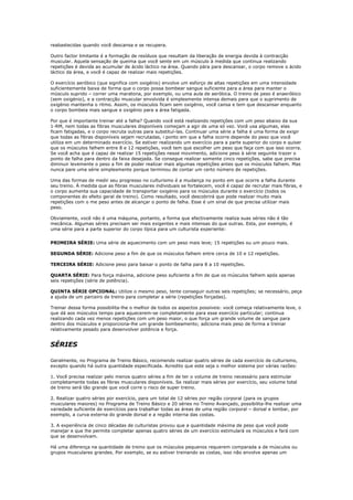 reabastecidas quando você descansa e se recupera.

Outro factor limitante é a formação de resíduos que resultam da liberação de energia devida à contracção
muscular. Aquela sensação de queima que você sente em um músculo à medida que continua realizando
repetições é devida ao acumular de ácido láctico na área. Quando pára para descansar, o corpo remove o ácido
láctico da área, e você é capaz de realizar mais repetições.

O exercício aeróbico (que significa com oxigénio) envolve um esforço de altas repetições em uma intensidade
suficientemente baixa de forma que o corpo possa bombear sangue suficiente para a área para manter o
músculo suprido – correr uma maratona, por exemplo, ou uma aula de aeróbica. O treino de peso é anaeróbico
(sem oxigénio), e a contracção muscular envolvida é simplesmente intensa demais para que o suprimento de
oxigénio mantenha o ritmo. Assim, os músculos ficam sem oxigénio, você cansa e tem que descansar enquanto
o corpo bombeia mais sangue e oxigénio para a área fatigada.

Por que é importante treinar até a falha? Quando você está realizando repetições com um peso abaixo da sua
1-RM, nem todas as fibras musculares disponíveis começam a agir de uma só vez. Você usa algumas, elas
ficam fatigadas, e o corpo recruta outras para substituí-las. Continuar uma série a falha é uma forma de exigir
que todas as fibras disponíveis sejam recrutadas, i ponto em que a falha ocorre depende do peso que você
utiliza em um determinado exercício. Se estiver realizando um exercício para a parte superior do corpo e quiser
que os músculos falhem entre 8 e 12 repetições, você tem que escolher um peso que faça com que isso ocorra.
Se você acha que é capaz de realizar 15 repetições nesse movimento, adicione peso à série seguinte trazer o
ponto de falha para dentro da faixa desejada. Se consegue realizar somente cinco repetições, sabe que precisa
diminuir levemente o peso a fim de poder realizar mais algumas repetições antes que os músculos falhem. Mas
nunca pare uma série simplesmente porque terminou de contar um certo número de repetições.

Uma das formas de medir seu progresso no culturismo é a mudança no ponto em que ocorre a falha durante
seu treino. À medida que as fibras musculares individuais se fortalecem, você é capaz de recrutar mais fibras, e
o corpo aumenta sua capacidade de transportar oxigénio para os músculos durante o exercício (todos os
componentes do efeito geral de treino). Como resultado, você descobrirá que pode realizar muito mais
repetições com o me peso antes de alcançar o ponto de falha. Esse é um sinal de que precisa utilizar mais
peso.

Obviamente, você não é uma máquina, portanto, a forma que efectivamente realiza suas séries não é tão
mecânica. Algumas séries precisam ser mais exigentes e mais intensas do que outras. Esta, por exemplo, é
uma série para a parte superior do corpo típica para um culturista experiente:


PRIMEIRA SÉRIE: Uma série de aquecimento com um peso mais leve; 15 repetições ou um pouco mais.

SEGUNDA SÉRIE: Adicione peso a fim de que os músculos falhem entre cerca de 10 e 12 repetições.

TERCEIRA SÉRIE: Adicione peso para baixar o ponto de falha para 8 a 10 repetições.

QUARTA SÉRIE: Para força máxima, adicione peso suficiente a fim de que os músculos falhem após apenas
seis repetições (série de potência).

QUINTA SÉRIE OPCIONAL: Utilize o mesmo peso, tente conseguir outras seis repetições; se necessário, peça
a ajuda de um parceiro de treino para completar a série (repetições forçadas).

Treinar dessa forma possibilita-lhe o melhor de todos os aspectos possíveis: você começa relativamente leve, o
que dá aos músculos tempo para aquecerem-se completamente para esse exercício particular; continua
realizando cada vez menos repetições com um peso maior, o que força um grande volume de sangue para
dentro dos músculos e proporciona-lhe um grande bombeamento; adiciona mais peso de forma a treinar
relativamente pesado para desenvolver potência e força.


SÉRIES

Geralmente, no Programa de Treino Básico, recomendo realizar quatro séries de cada exercício de culturismo,
excepto quando há outra quantidade especificada. Acredito que este seja o melhor sistema por várias razões:

1. Você precisa realizar pelo menos quatro séries a fim de ter o volume de treino necessário para estimular
completamente todas as fibras musculares disponíveis. Se realizar mais séries por exercício, seu volume total
de treino será tão grande que você corre o risco de super treino.

2. Realizar quatro séries por exercício, para um total de 12 séries por região corporal (para os grupos
musculares maiores) no Programa de Treino Básico e 20 séries no Treino Avançado, possibilita-lhe realizar uma
variedade suficiente de exercícios para trabalhar todas as áreas de uma região corporal – dorsal e lombar, por
exemplo, a curva externa do grande dorsal e a região interna das costas.

3. A experiência de cinco décadas de culturistas provou que a quantidade máxima de peso que você pode
manejar e que lhe permite completar apenas quatro séries de um exercício estimulará os músculos e fará com
que se desenvolvam.

Há uma diferença na quantidade de treino que os músculos pequenos requerem comparada a de músculos ou
grupos musculares grandes. Por exemplo, se eu estiver treinando as costas, isso não envolve apenas um
 