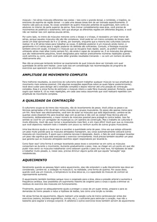 músculo – há vários músculos diferentes nas costas – tais como o grande dorsal, o rombóide, o trapézio, os
erectores da espinha da região dorsal – e cada uma dessas áreas tem de ser treinada especificamente. O
mesmo vale para as coxas. As coxas consistem de quatro músculos potentes do quadríceps, bem como os
adutores no interior da parte superior da perna. Para treinar completamente essa área, você precisa de
movimentos de potência e isolamento; tem que alcançar as diferentes regiões em diferentes ângulos; e você
não vai realizar isso com apenas poucas séries.

Por outro lado, no treino de músculos menores como o bíceps e o tríceps, é necessário um total menor de
séries, porque aqueles músculos não são tão complexos. Você pode ter um treino completo de bíceps reali-
zando um total aproximado de 9 a 12 séries, por exemplo, enquanto que a maioria dos culturistas costuma
realizar 16 a 20 séries totais para trabalhar as coxas. O deltóide posterior é um músculo ainda menor, e
geralmente 4 a 5 séries para a região posterior do deltóide são suficientes. Contudo, a fisiologia muscular
também entra em acção. O bíceps é o músculo que se recupera mais rápido; assim, se preferir treiná-lo
utilizando séries mais altas (como sempre fiz), ele ainda é capaz de recuperar-se. E os músculos dos gémeos,
que são relativamente pequenos, foram designados para realizar praticamente inúmeras repetições quando
você caminha ou corre, assim você pode obter grandes resultados treinando — os com um número de séries
relativamente alto.

Mas não se preocupe tentando lembrar-se exactamente de qual músculo deve ser treinado com qual
quantidade de séries sem hesitar. Levei tudo isso em consideração nas recomendações do programa de
exercícios que aparecem nos próximos capítulos.


AMPLITUDE DE MOVIMENTO COMPLETA

Para melhores resultados, os exercícios de culturismo devem trabalhar qualquer músculo na sua amplitude de
movimento mais extensa possível. (Há algumas excepções específicas sobre as quais falarei posteriormente).
Você deve cuidar para alongar até a extensão completa e depois retornar até uma posição de contracção
completa. Essa é a única forma de estimular o músculo inteiro e cada fibra muscular possível. Portanto, quando
sugiro que realize 8, 10 ou mais repetições, em cada caso estou assumindo que você realizará repeti0es com
amplitude de movimento completa.


A QUALIDADE DA CONTRACÇÃO

O culturismo ocupa-se do treino dos músculos, não do levantamento de pesos. Você utiliza os pesos e as
técnicas apropriadas a fim de atingir certos músculos ou grupos musculares. Os pesos são apenas meios para
um fim. Para fazer isso efectivamente, você tem de isolar os músculos que está objectivando. Lembra-se de
quantas vezes disseram-lhe para levantar algo com as pernas e não com as costas? Essa técnica põe em
movimento, deliberadamente, o maior número de músculos possível para protegê-lo contra lesões. Isso faz
sentido se você for um carregador de mudanças ou um operário da construção. Mas o trabalho do culturista é
muito diferente. Você não quer tornar o levantamento mais fácil, e sim mais difícil! Você quer que os músculos
que você objectivou realizem todo o trabalho com pouco ou nenhum auxílio de outros grupos musculares.

Uma boa técnica ajuda-o a fazer isso e a escolher a quantidade certa de peso. Uma vez que esteja utilizando
um peso muito grande para os músculos almejados manejarem, seu corpo automaticamente colocará outros
músculos em movimento. É assim que o sistema nervoso é designado. Assim, o fato de você conseguir levantar
um peso não significa que está executando o exercício correctamente. Você precisa também escolher um peso
que garanta que os músculos almejados sozinhos sejam responsáveis por levantá-lo.

Como fazer isso? Uma forma é começar levantando pesos leves e concentrar-se em como os músculos
comportam-se durante o movimento. Aumente gradualmente o peso; mas, se chegar em um ponto em que não
puder mais sentir os músculos trabalhando como estavam quando o peso era mais leve, há hipóteses de estar
a trabalhar muito pesado, e, nesse caso, precisa diminuir alguns quilos até que aquela "sensação" seja
restabelecida.


AQUECIMENTO

Geralmente quando as pessoas falam sobre aquecimento, elas não entendem o quão literalmente isso deve ser
considerado. Lembre-se: a oxidação no músculo é, na realidade, uma forma de queima. Por causa disso,
quando você usa um músculo, a temperatura na área eleva-se, e a capacidade do músculo de contrair-se
vigorosamente aumenta.

O aquecimento também bombeia sangue novo e oxigenado para a área, eleva a pressão arterial e aumenta a
frequência cardíaca. Isso possibilita um suprimento máximo de oxigénio para o corpo e ajuda a eliminar os
resíduos do exercício dos músculos em funcionamento.

Finalmente, aquecer-se adequadamente ajuda a proteger o corpo de um super stress, prepara-o para as
demandas do treino pesado e reduz a hipótese de lesões, tais como uma torção ou tensão.

Há várias formas de aquecimento. Alguns realizam uma sessão curta de treino cardiovascular antes dos
exercícios (esteira, bicicleta ergométrica, corrida, etc.), o suficiente para estimular o coração, mas não o
bastante para esgotar a energia corporal. A calistenia e outros exercícios leves também servem de aquecimento
 