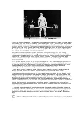 Embora os culturistas dos anos 40 e 50 geralmente não tivessem o refinamento total que os culturistas de elite
possuem hoje, eles eram indivíduos com físicos extremamente fortes, rígidos e impressionantes. Nos anos 80,
tive a impressão de que as coisas passaram dos limites, e os culturistas não estavam levando em conta os
benefícios de incluir movimentos tradicionais em seus programas gerais. Hoje em dia, com tantos competidores
pesando sólidos 104, 109 kg ou mais, participando de shows profissionais parece ter havido uma redescoberta
do treino de potência pesado. Certamente você não conseguirá ficar tão denso e massivo como Dorian Yates
sem trabalhar com muitos pesos alucinantemente pesados.

"Se você não realiza levantamentos pesados", explica meu amigo Dr. Franco Columbu, "isso aparece
imediatamente no palco. Há uma aparência frágil que se mostra claramente." Existem provas científicas e
fisiológicas suficientes que explicam por que isso é assim. O treino de potência submete relativamente poucas
fibras por vez a uma tensão muito grande, fazendo com que aumentem e engrossem (hipertrofia), e elas
também ficam mais compactadas. Isso contribui enormemente para aquela aparência rígida e densa dos
primeiros campeões.

Incluir algumas séries de potência em seu programa também ajuda a deixá-lo mais forte pelo restante do seu
treino. Você passará a utilizar pesos mais pesados mais rapidamente, e assim seus músculos irão desenvolver-
se muito mais rápido. Isso também enrijece e fortalece os tendões e os músculos, e você estará bem menos
susceptível a extenuá-los ao realizar treino de alta repetição com menos peso, mesmo se perder a
concentração em algum momento e manejar os pesos com uma técnica inadequada.

O treino pesado fortalece a ligação do tendão ao osso. A separação entre o tendão e o osso é chamada de
fractura de avulsão, e o tipo certo de treino de potência minimiza a possibilidade de isso ocorrer.

Tamanho e densidade muscular criados por um programa que inclua treino pesado são mais fáceis de manter
por longos períodos de tempo mesmo com um mínimo de treino de manutenção. Com apenas treino de alta
repetição, boa parte do crescimento é resultado de factores transitórios como retenção de líquidos e reserva de
glicogénio; mas deixar o músculo tão duro como uma parede de granito por meio de treino de potência é
resultado de um aumento real no tamanho das fibras musculares Além disso, conforme Franco me disse, as
próprias paredes da célula muscular ficam mais grossas e rígidas, assim elas tendem a resistir ao encolhimento.

Além de tudo isso, quando você realiza treino de potência, descobre o que o corpo pode realmente fazer, a
quantidade de peso que pode realmente mover, e isso lhe dá uma vantagem mental sobre alguém que nunca
realiza treino de potência.

Os culturistas modernos necessitam dominar várias técnicas sofisticadas, mas você não pode se esquecer de
que a base do culturismo é desenvolver ver massa muscular levantando pesos pesados. Isso não significa que
eu acredito to que os culturistas devem treinar como levantadores de peso. Recomendo um programa de
desenvolvimento total que inclua um certo número de movimentos de potência para lhe dar a vantagem de
ambo
s os
tipos
de       Os braços de Chris Cormier são tão potentes que ele é capaz de realizar extensões de tríceps como um exercício de potência
treino
.
 