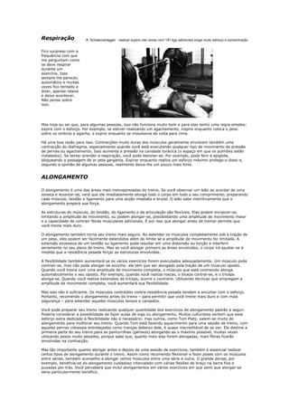 Respiração             A. Schwarzenegger - realizar supino oito vezes com 181 kgs adicionais exige muito esforço e concentração


Fico surpreso com a
frequência com que
me perguntam como
se deve respirar
durante um
exercício. Isso
sempre me pareceu
automático e muitas
vezes fico tentado a
dizer, apenas relaxe
e deixe acontecer.
Não pense sobre
isso.




Mas hoje eu sei que, para algumas pessoas, isso não funciona muito bem e para elas tenho uma regra simples:
expire com o esforço. Por exemplo, se estiver realizando um agachamento, inspire enquanto coloca o peso
sobre os ombros e agacha, e expire enquanto se impulsiona de volta para cima.

Há uma boa razão para isso. Contracções muito duras dos músculos geralmente envolvem também uma
contracção do diafragma, especialmente quando você está executando qualquer tipo de movimento de pressão
de pernas ou agachamento. Isso aumenta a pressão na cavidade torácica (o espaço em que os pulmões estão
instalados). Se tentar prender a respiração, você pode lesionar-se. Por exemplo, pode ferir a epiglote,
bloqueando a passagem de ar pela garganta. Expirar enquanto realiza um esforço máximo protege-o disso e,
segundo a opinião de algumas pessoas, realmente deixa-lhe um pouco mais forte.


ALONGAMENTO

O alongamento é uma das áreas mais menosprezadas do treino. Se você observar um leão ao acordar de uma
soneca e levantar-se, verá que ele imediatamente alonga todo o corpo em todo o seu comprimento, preparando
cada músculo, tendão e ligamento para uma acção imediata e brutal. O leão sabe instintivamente que o
alongamento prepara sua força.

As estruturas do músculo, do tendão, do ligamento e da articulação são flexíveis. Elas podem enrijecer-se,
limitando a amplitude de movimento, ou podem alongar-se, possibilitando uma amplitude de movimento maior
e a capacidade de contrair fibras musculares adicionais. É por isso que alongar antes de treinar permite que
você treine mais duro.

O alongamento também torna seu treino mais seguro. Ao estender os músculos completamente sob a tração de
um peso, eles podem ser facilmente estendidos além do limite se a amplitude de movimento for limitada. A
extensão excessiva de um tendão ou ligamento pode resultar em uma distensão ou torção e interferir
seriamente no seu plano de treino. Mas se você alongar primeiro as áreas envolvidas, o corpo irá ajustar-se à
medida que a resistência pesada forçar as estruturas envolvidas.

A flexibilidade também aumentará se os vários exercícios forem executados adequadamente. Um músculo pode
contrair-se, mas não pode alongar-se sozinho: ele tem que ser alongado pela tração de um músculo oposto.
Quando você treina com uma amplitude de movimento completa, o músculo que está contraindo alonga
automaticamente o seu oposto. Por exemplo, quando você realiza roscas, o bíceps contrai-se, e o tríceps
alonga-se. Quando você realiza extensões de tríceps, ocorre o contrário. Utilizando técnicas que empregam a
amplitude de movimento completa, você aumentará sua flexibilidade.

Mas isso não é suficiente. Os músculos contraídos contra-resistência pesada tendem a encurtar com o esforço.
Portanto, recomendo o alongamento antes do treino – para permitir que você treine mais duro e com mais
segurança – para estender aqueles músculos tensos e cansados.

Você pode preparar seu treino realizando qualquer quantidade dos exercícios de alongamento padrão a seguir.
Poderia considerar a possibilidade de fazer aulas de ioga ou alongamento. Muitos culturistas sentem que esse
esforço extra dedicado à flexibilidade não é necessário; mas outros, como Tom Platz, valem-se muito do
alongamento para melhorar seu treino. Quando Tom está fazendo aquecimento para uma sessão de treino, com
aquelas pernas colossais entrelaçadas como tranças debaixo dele, é quase inacreditável de se ver. Ele destina a
primeira parte do seu treino para as panturrilhas (gémeos) alongando-as o máximo possível, muitas vezes
utilizando pesos muito pesados, porque sabe que, quanto mais elas forem alongadas, mais fibras ficarão
envolvidas na contracção.

Mas tão importante quanto alongar antes e depois de uma sessão de exercícios, também é essencial realizar
certos tipos de alongamento durante o treino. Assim como recomendo flexionar e fazer poses com os músculos
entre séries, também aconselho a alongar certos músculos entre uma série e outra. O grande dorsal, por
exemplo, beneficia-se do alongamento cuidadoso intercalado com várias flexões de braço na barra fixa e
puxadas por trás. Você perceberá que incluí alongamentos em vários exercícios em que senti que alongar-se
seria particularmente benéfico.
 