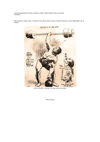 como George Bernard Shaw e desafiou mesmo Albert Einstein para uma troca
de ideias.




Mas existiram muitos mais - Professor Louis Attila, Arthur Saxon, Hermann Goerner, Oscar Hilgenfeldt e W. A.
Pullum.




                              Arthur SAXON -l evantou 203 kgs acima da cabeça




                                                Arthur Saxon
 