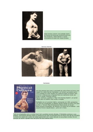 Estes homens criaram uma tradição ilustre
                                                 de homens de força que continua de pé com
                                                 Paul Anderson, Vasily Alexeev e outros
                                                 levantadores de peso dos nossos tempos.




                                             Herman Goerner




                                                Macfadden




                                    Uma das pessoas para quem a actividade da cultura física se tornou uma
                                    religião foi o editor Bernarr Macfadden, um homem que poderia servir
                                    como protótipo do maior fanático por saúde de todos os tempos. Para
                                    promover a ideia de que a fraqueza física era realmente imoral, ele
                                    fundou a revista “Physical Culture”.
                                    Depois, continuou a publicar o “New York Evening Graphic”, um jornal
                                    voltado para um público mais inculto e simples.

                                    Macfadden era um promotor hábil e, começando em 1903, apresentou
                                    uma série de competições no Madison Square Garden em Nova York para
                                    escolher o "Homem Mais Perfeitamente Desenvolvido do Mundo".
                                    Nessa primeira competição, ele ofereceu um prémio de mil dólares - uma
                                    pequena fortuna naquela época - junto com o título.




Tanto as competições como a revista foram bem sucedidas durante décadas. E Macfadden praticava o que
pregava, caminhando descalço todas as manhas da sua casa na Riverside Drive em Nova York até seu escritório
no centro da cidade até o centro da cidade aparecendo com o peito desnudo na sua própria revista. Era um
exemplo de saúde e aptidão física até perto dos seus setenta anos.
 