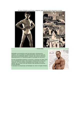 Em baixo Mcfadden aos 65 anos, e algumas capas do seu império de jornais e revistas




                                                  Charles Atlas



Macfadden provavelmente não teria aprovado o fisiculturismo
moderno, com sua ênfase no desenvolvimento visual do corpo em
detrimento da habilidade atlética. Contudo, ele e outros culturistas
desempenharam um importante papel na evolução do culturismo.

As suas competições ajudaram a promover o interesse em saber como
era a morfologia do corpo e não mostrar simplesmente a força dos
músculos. Foi numa destas competições que emergiu uma nova
estrela, que se tornou num dos homens mais famosos da América
durante décadas.
O vencedor do campeonato de Macfadden de 1921 foi Angelo Siciliano.
 