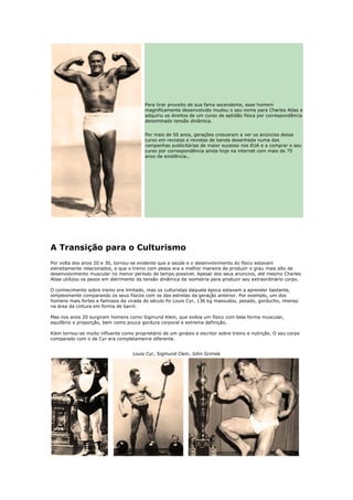 Para tirar proveito de sua fama ascendente, esse homem
                                          magnificamente desenvolvido mudou o seu nome para Charles Atlas e
                                          adquiriu os direitos de um curso de aptidão física por correspondência
                                          denominado tensão dinâmica.


                                          Por mais de 50 anos, gerações cresceram a ver os anúncios desse
                                          curso em revistas e revistas de banda desenhada numa das
                                          campanhas publicitárias de maior sucesso nos EUA e a comprar o seu
                                          curso por correspondência ainda hoje na internet com mais de 75
                                          anos de existência..




A Transição para o Culturismo
Por volta dos anos 20 e 30, tornou-se evidente que a saúde e o desenvolvimento do físico estavam
estreitamente relacionados, e que o treino com pesos era a melhor maneira de produzir o grau mais alto de
desenvolvimento muscular no menor período de tempo possível. Apesar dos seus anúncios, até mesmo Charles
Atlas utilizou os pesos em detrimento da tensão dinâmica de isometria para produzir seu extraordinário corpo.

O conhecimento sobre treino era limitado, mas os culturistas daquela época estavam a aprender bastante,
simplesmente comparando os seus físicos com os das estrelas da geração anterior. Por exemplo, um dos
homens mais fortes e famosos da virada do século foi Louis Cyr, 136 kg massudos, pesado, gorducho, imenso
na área da cintura em forma de barril.

Mas nos anos 20 surgiram homens como Sigmund Klein, que exibia um físico com bela forma muscular,
equilíbrio e proporção, bem como pouca gordura corporal e extrema definição.

Klein tornou-se muito influente como proprietário de um ginásio e escritor sobre treino e nutrição. O seu corpo
comparado com o de Cyr era completamenre diferente.


                                    Louis Cyr, Sigmund Clein, John Grimek
 