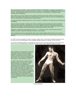 Klein, juntamente com Sandow e outros culturistas influentes como Macfadden, começaram gradualmente a
convencer as pessoas de que a aparência física de um homem - e não apenas sua habilidade para fazer proezas
de força - merecia atenção, porque o tipo de treino que produzia o corpo estético e musculado também
contribuía para a saúde geral.

Mas a época em que o físico masculino seria julgado puramente pelo princípio estético foi ainda alguns anos
depois. A força desenvolvida pelo treino de pesos ainda era suspeita nos anos 30, como se os levantadores de
peso não merecessem ser verdadeiramente chamados atletas.

Era quase considerado trapaça desenvolver o corpo a treinar num ginásio em vez de praticar uma variedade de
modalidades.

Nas suas obras mais antigas, o falecido John Grimek, levantador de pesos olímpico que serviu de modelo a
tantos culturistas, forneceu a informação de como os seus magníficos músculos foram desenvolvidos pelo
levantamento de halteres. Qualquer pessoa que visse o seu físico na praia teria percebido que não foi a fazer
natação ou pólo aquático que se poderia atingir um desenvolvimento físico como o dele.

Entretanto, a tradição da competição física continuou, e, no final dos anos 30, shows ocasionais reuniram
pugilistas, ginastas, nadadores, levantadores de peso e outros atletas.

Esses competidores tinham de desempenhar algum tipo de façanha atlética além de exibir os seus corpos, e
nessa altura era comum os levantadores de peso da época serem capazes de realizar diversos movimentos de
ginástica.



Em 1939, as coisas começaram a mudar. A Amateur Arhletic Union - AAU (União de Atletas Amadores) entrou
em cena e criou, por conta própria, uma competição de Mister América em Chicago, no dia 4 de Julho.

O vencedor foi Ronald Essmaker. Os participantes ainda não eram culturistas experientes, mas provinham de
todos os tipos de formação atlética e posaram com várias roupas, desde calções de pugilista a tangas.




Mas, à medida que se dava mais e mais ênfase
à aparência física, os levantadores de peso
começaram a desfrutar de uma vantagem
distinta. O levantamento de peso mudava os
contornos do corpo mais do que qualquer outro
tipo de treino, o que causava uma impressão
forte e cada vez mais favorável nos juízes.

Em 1940, a AAU produziu o primeiro evento
realmente moderno de culturismo. O Mister
América desse ano e do seguinte foi John
Grimek, que treinou primordialmente
levantando pesos em ginásios. Isso mesmo fez
saber a todos os que queriam competir contra
ele e que deveriam seguir um programa de
treino similar .Grimek também acabou com a
ideia errada de que os homens que treinavam
com pesos eram pouco flexiveis e incapazes de
desempenhar uma boa prestação atlética.
Durante exibições era capaz de ficar em palco
a fazer levantamentos e poses que envolviam
um grau extraordinário de força, flexibilidade e
coordenação.




                                               Roland Essemaker
 