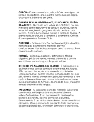 GUACO – Contra reumatismo, albuminúria, nevralgias, dá
xarope contra tosse, gripe, contra mordedura de cobra,
cicatrizante, calmante em geral.

GUANDU, ERVILHA-DE-SETE-ANOS, FEIJÃO-ANDU, FEIJÃO-
DE-ÁRVORE – O chá de suas folhas, 25 a 30 folhas por litro,
indicado como depurativo do sangue, diurético, contra
tosse, inflamações da garganta, dor de dente e curar
úlceras. A raiz é benéfica na clorose e males do fígado. A
planta toda, sobretudo a semente, é altamente nutritiva,
rica em proteínas, ferro e cálcio.

GUARANÁ – Excita o coração, contra nevralgias, diarréias,
hemorragias, desinfetante intestinal, previne
arteriosclerose. Remédio para quem urina na cama. Puro,
contém muita cafeína.

HORTELÃ – Existem 25 espécies. Estimulante, tônica,
digestiva, prisão de ventre, vermes, calmante e contra
reumatismo; com o bagaço, limpa-se feridas.

IPÊ-ROXO, IPÊ-AMARELO, PAU-D’ARCO – É adstringente; o
cozimento das cascas combate estomatites, nevralgias,
sífilis, cancro, câncer, úlceras, reumatismo, diabetes
(contêm insulina), pedras vesicais, inchações dos pés dos
pés, elimina toxinas, aumenta os glóbulos vermelhos e tem
ação sobre as células que crescem desordenadamente,
evita a formação de tumores, doenças de pele, impigens;
famoso depurativo do sangue.

JABORANDI - O jaborandi é um dos melhores sudoríferos
conhecidos, a transpiração é abundante como a
salivação também. É um bom remédio contra gripe,
laringite, bronquite, edema pulmonar, caxumba.
Externamente é um tônico dos cabelos, usa-se uma tintura
alcoólica. Com a decocção da planta toda banham-se
as pernas paralisadas, é um bom estimulante circulatório.
 