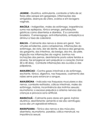 JASMIM – Diurético, estimulante, combate a falta de ar;
flores dão xarope em gargarejos, inflamações das
amígdalas, doenças do útero, ovários e em lavagens
vaginais.

MACELA – Indigestões, males do estômago, inapetência;
sumo nas epilepsias, tônico amargo, perturbações
gástricas como disenterias e diarréias. É a camomila
brasileira. É emenagoga, anti-inflamatória, antisséptica e
diminui a taxa de colesterol.

MALVA – Calmante dos nervos e dores em geral. Tem
virtudes emolientes, para cataplasmas, inflamações do
estômago, da vista, dor de dente, da boca das gengivas,
da garganta, dos intestinos, da bexiga, dos rins, da pele,
irrigação nas inflamações da vagina, banhos nas
inchações das pernas, desinfetante posto sobre feridas e
úlceras, faz emagrecer sem prejudicar o coração (tomar
30 a 40 dias). Combate inflamações dos ouvidos e das
pálpebras.

MANJERICAO – Contra gases intestinais e do estômago,
excitante, tônico, digestivo, nas fraquezas, cozimento das
raízes serve para estancar o sangue.

MANJERONA – Indicada nas fraquezas musculares e dos
nervos, combate resfriados, cólicas intestinais, males do
estômago, insônia, incontinência dos instintos sexuais;
reumatismo; o excesso prejudica o sistema nervoso das
crianças e provoca sono artificial.

MARACUJÁ – Calmante para dores em geral, insônia;
diurética, desinfetante; semente e raiz são vermífugas;
sucos são um agradável refresco.

MARAPUAMA – Tônico dos nervos e dos músculos;
disenteria, reumatismo, paralisia, cólica menstrual, na
impotência sexual.
 