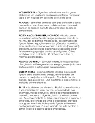 NOZ-MOSCADA – Digestiva, estimulante, contra gases;
elabora-se um ungüento contra o reumatismo. Temperar
sopa e em fricções em casos de dores e de gota.

PAPOULA – Sementes comidas com pão conciliam o sono;
calmante; contra tosse, asma, alivia as dores mesmo do
câncer; as cabeça do fruto são narcóticas; do leite se
extrai o ópio.

PICÃO, AMOR-DE-MULHER, PICO-PICO – Usado contra
reumatismo, afecções da bexiga, pedras na vesícula ou
nos rins, dor de barriga, má digestão, desobstruente do
fígado, febres, ingurgitamento das glândulas mamárias;
toda planta recomendada contra a icterícia (amarelão),
bronquite, asma; o suco das folhas é usado para curar
feridas e em gargarejos, contra as amígdalas. Ótimo
remédio contra o diabete. O picão-branco tem as
mesmas propriedades.

PIMENTA-DO-REINO – Estimulante forte, tônica; sudorífica;
afecções do estômago e febres, em gargarejos junto com
limão é contra a inflamação das amígdalas.

QUEBRA-PEDRA – elimina catarros vesicais, cálculos do
fígado, areia dos rins e da bexiga, alivia as dores de
cadeira e das juntas e a hidropisia. Combate dor de
barriga, azia, prostratite. Chá das folhas e das sementes é
indicado contra diabetes.

SALSA – Usadíssimo, condimento. Riquíssima em vitaminas
e sais minerais com ferro; por isso, recomendada aos
anêmicos, fracos e nervosos; abre o apetite; boa para a
memória, favorece a digestão, tanto as folhas como a
raiz. Seu chá combate as febres da primavera e outono, o
amarelão, a retenção da urina, a obesidade; provoca
suor, gases intestinais, inchaços de fígado, estimula as
contrações uterinas. O suco tomado em leite acalma a
asma, levanta o espírito após a embriaguez.
 