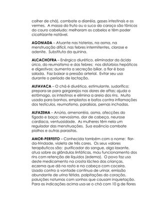 colher de chá), combate a diarréia, gases intestinais e os
vermes. A massa do fruto ou o suco do caroço são tônicos
do couro cabeludo; melhoram os cabelos e têm poder
cicatrizante notável.

AGONIADA – Atuante nas histerias, na asma, na
menstruação difícil, nas febres intermitentes, clorose e
adenite. Substituta da quinina.

ALCACHOFRA – Enérgico diurético, eliminador do ácido
úrico, do reumatismo e das febres: nos distúrbios hepáticos
e digestivos; aumenta a secreção biliar, a flor é boa
salada. Faz baixar a pressão arterial. Evitar seu uso
durante o período de lactação.

ALFAVACA – O chá é diurético, estimulante, sudorífico;
prepara-se para gargarejos nas dores de aftas; ajuda o
estômago, os intestinos e elimina a areia dos rins. Muito
usada para banhos, emplastos e bafos contra inflamações
dos testículos, reumatismo, paralisias, pernas inchadas.

ALFAZEMA – Anúria, amenorréia, asma, afecções do
fígado e baço; nervosismo, dor de cabeça, neurose
cardíaca, ventuosidade. As mulheres têm nela um
regulador das menstruações. Sua essência combate
piolhos e outras parasitas.

AMOR-PERFEITO – Conhecida também com o nome: flor-
da-trindade, violeta de três cores. Os seus valores
terapêuticos são: purificador do sangue, algo laxante,
atua sobre as glândulas linfáticas, mau funcionamento dos
rins com retenção de líquidos (edema). O povo faz uso
deste medicamento na crosta láctea das crianças,
eczema que dá no rosto e na cabeça com coceira.
Usado contra a vontade contínua de urinar, emissão
abundante de urina fétida, palpitações do coração,
poluições noturnas com sonhos que causam inquietação.
Para as indicações acima usa-se o chá com 10 g de flores
 