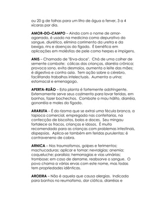 ou 20 g de folhas para um litro de água a ferver, 3 a 4
xícaras por dia.

AMOR–DO–CAMPO – Ainda com o nome de amor-
agarrado, é usado na medicina como depurativo do
sangue, diurético, elimina corrimento da uretra e da
bexiga, rins e doenças do fígado. É benéfica em
aplicações em moléstias de pele como herpes e impigens.

ANIS – Chamado de "Erva-doce". Chá de uma colher de
semente combate: cólicas das crianças, diarréia crônica;
provoca sono, evita desmaios, aumenta o leite das mães;
é digestivo e contra azia. Tem ação sobre o cérebro,
facilitando trabalhos intelectuais. Aumenta a urina;
estomacal e emenagogo.

APERTA-RUÃO – Esta planta é fortemente adstringente.
Externamente serve seus cozimento para lavar feridas, em
banhos, fazer bochechos. Combate o mau hálito, diarréia,
gonorréia e males do fígado.

ARARUTA – É do rizoma que se extrai uma fécula branca, a
tapioca comercial, empregada nas confeitarias, na
confecção de biscoitos, bolos e doces. Seu mingau
fortalece os fracos, crianças e idosos. É muito
recomendado para as crianças com problemas intestinais,
dispepsias. Aplica-se também em feridas purulentas; é
contraveneno de cobra.

ARNICA – Nos traumatismos, golpes e ferimentos;
machucaduras; aplicar e tomar; nevralgias; anemia;
coqueluche; paralisia; hemorragias e vias urinárias;
trombose; em caso de derrame, reabsorve o sangue. O
povo chama a várias ervas com este nome, mas todas
tem propriedades idênticas.

AROEIRA – Não é aquela que causa alergias. Indicada
para banhos no reumatismo, dor ciática, diarréias e
 
