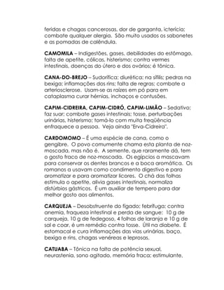 feridas e chagas cancerosas, dor de garganta, icterícia;
combate qualquer alergia. São muito usados os sabonetes
e as pomadas de calêndula.

CAMOMILA – Indigestões, gases, debilidades do estômago,
falta de apetite, cólicas, histerismo; contra vermes
intestinais, doenças do útero e dos ovários; é tônica.

CANA-DO-BREJO – Sudorífica; diurética; na sífilis; pedras na
bexiga; inflamações dos rins; falta de regras; combate a
arteriosclerose. Usam-se as raízes em pó para em
cataplasma curar hérnias, inchaços e contusões.

CAPIM-CIDREIRA, CAPIM-CIDRÓ, CAPIM-LIMÃO – Sedativo;
faz suar; combate gases intestinais; tosse, perturbações
urinárias, histerismo; tomá-lo com muita freqüência
enfraquece a pessoa. Veja ainda "Erva-Cidreira".

CARDOMOMO – É uma espécie de cana, como o
gengibre. O povo comumente chama esta planta de noz-
moscada, mas não é. A semente, que raramente dá, tem
o gosto fraco de noz-moscada. Os egípcios a mascavam
para conservar os dentes brancos e a boca aromática. Os
romanos a usavam como condimento digestivo e para
aromatizar e para aromatizar licores. O chá das folhas
estimula o apetite, alivia gases intestinais, normaliza
distúrbios gástricos. É um auxiliar de tempero para dar
melhor gosto aos alimentos.

CARQUEJA – Desobstruente do fígado; febrífuga; contra
anemia, fraqueza intestinal e perda de sangue: 10 g de
carqueja, 10 g de fedegoso, 4 folhas de laranja e 10 g de
sal e coar, é um remédio contra tosse. Útil na diabete. É
estomacal e cura inflamações das vias urinárias, baço,
bexiga e rins, chagas venéreas e leprosas.

CATUABA – Tônica na falta de potência sexual,
neurastenia, sono agitado, memória fraca; estimulante,
 