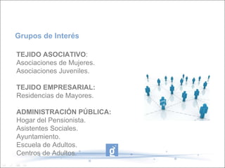 TEJIDO ASOCIATIVO : Asociaciones de Mujeres. Asociaciones Juveniles. TEJIDO EMPRESARIAL: Residencias de Mayores. ADMINISTRACIÓN PÚBLICA: Hogar del Pensionista. Asistentes Sociales. Ayuntamiento. Escuela de Adultos. Centros de Adultos. Grupos de Interés 