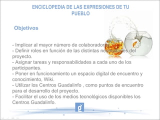Objetivos  - Implicar al mayor número de colaboradores - Definir roles en función de las distintas necesidades del proyecto. - Asignar tareas y responsabilidades a cada uno de los participantes. - Poner en funcionamiento un espacio digital de encuentro y conocimiento, Wiki. - Utilizar los Centros Guadalinfo , como puntos de encuentro para el desarrollo del proyecto. - Facilitar el uso de los medios tecnológicos disponibles los Centros Guadalinfo. ENCICLOPEDIA DE LAS EXPRESIONES DE TU PUEBLO 