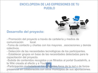 Desarrollo del proyecto: -  Promoción del proyecto a través de cartelería y medios de comunicación  local. -Toma de contacto y charlas con los mayores , asociaciones y demás colectivos. - Detección de las necesidades tecnológicas de los participantes. - Establecer grupos en base de las necesidades detectadas para la capacitación del proyecto. -Subida de contenidos recogidos y ya filtrados al portal Guadalinfo, a la Wiki creada al efecto y a Youtube. -Participación ciudadana en los diferentes foros de la red o de forma presencial en colaboración con otros municipios de sus aportaciones. ENCICLOPEDIA DE LAS EXPRESIONES DE TU PUEBLO 