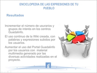 Incrementar el número de usurarios y grupos de interés en los centros Guadalinfo. El uso continuo de la Wiki creada, con palabras y expresiones subidos por los usuarios. Aumentar el uso del Portal Guadalinfo por los usuarios con  material multimedia generado por las diversas actividades realizadas en el proyecto. Resultados ENCICLOPEDIA DE LAS EXPRESIONES DE TU PUEBLO 