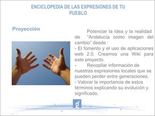 Proyección Potenciar la idea y la realidad  de  “Andalucía como imagen del cambio” desde : - El fomento y el uso de aplicaciones web 2.0. Creamos una Wiki para este proyecto. -  Recopilar información de nuestras expresiones locales que se pueden perder entre generaciones. - Valorar la importancia de estos términos explicando su evolución y significado.  - ENCICLOPEDIA DE LAS EXPRESIONES DE TU PUEBLO 
