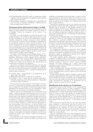 • El contenido hídrico de la piel, su pH y su temperatura, el flujo
sanguíneo local, la transpiración, la superficie de piel contami-
nada y el grosor de la piel.
• Características anatómicas y fisiológicas de la piel debidas al
sexo y la edad, a variaciones individuales, a diferencias entre
diversos grupos étnicos y razas, etc.
Transporte de los tóxicos por la sangre y la linfa
Tras ser absorbidos por alguna de esas vías de entrada, los tóxicos
llegan a la sangre, la linfa u otros fluidos corporales. La sangre es
el principal vehículo de transporte de los tóxicos y sus
metabolitos.
La sangre es un órgano líquido en circulación que lleva a las
células el oxígeno y l as sustancias vitales que necesitan y extrae
de ellas los productos de desecho del metabolismo. Contiene
asimismo componentes celulares, hormonas y otras moléculas
que intervienen en muchas funciones fisiológicas. Impulsada por
la actividad del corazón, la sangre corre por el interior de un
sistema circulatorio de vasos que es relativamente estanco y que
está en condiciones de alta presión. Debido a la alta presión hay
una parte del líquido que se escapa del sistema por filtración. El
sistema linfático realiza la labor de drenaje gracias a su delicada
malla de pequeños capilares linfáticos, de finas paredes, que se
ramifican por los tejidos y órganos blandos.
La sangre es una mezcla de una fase líquida (plasma, 55 %) y
células sólidas (45 %). El plasma contiene proteínas (albúminas,
globulinas, fribrinógeno), ácidos orgánicos (láctico, glutámico,
cítrico) y muchas otras sustancias (lípidos, lipoproteínas, glico-
proteínas, enzimas, sales, xenobióticos, etc.). Los componentes
celulares de la sangre son los eritrocitos (Er), los leucocitos, los
reticulocitos, los monocitos y las plaquetas.
Los tóxicos se absorben en forma de moléculas y de iones. En
el pH de la sangre, algunos tóxicos forman partículas coloidales,
que sería la tercera forma presente en el líquido. Las moléculas,
los iones y los coloides de tóxicos se pueden transportar por la
sangre de diversas maneras:
• Uniéndose física o químicamente a los componentes de la
sangre, sobre todo a los Er.
• Disolviéndose físicamente en el plasma en estado libre.
• Uniéndose a uno o varios tipos de proteínas plasmáticas,
formando compuestos con los ácidos orgánicos o enlazándose
con otras fracciones del plasma.
En su mayoría, los tóxicos presentes en la sangre se encuen-
tran unos en estado libre en el plasma y otros unidos a los eritro-
citos y componentes del plasma. La distribución depende de la
afinidad de las sustancias tóxicas por esos componentes. Todas
las fracciones se encuentran en un equilibrio dinámico.
Algunos tóxicos son transportados por los elementos de la
sangre —sobre todo por los eritrocitos, muy raras veces por los
leucocitos. Pueden adsorberse en la superficie de los eritrocitos o
pueden unirse a los ligandos estromáticos. Cuando penetran en
el eritrocito pueden unirse al hemo (por ejemplo, el monóxido
de carbono y el selenio) o a la globina (Sb111, Po210). Algunos de
los tóxicos que transportan los eritrocitos son el arsenio, el cesio,
el torio, el radón, el plomo y el sodio. El cromo hexavalente se
une exclusivamente a los eritrocitos, y el cromo trivalente a las
proteínas plasmáticas. En el caso del zinc hay una competencia
entre los eritrocitos y el plasma. Alrededor del 96 % del plomo
lo transportan los eritrocitos. El mercurio orgánico se une sobre
todo a los eritrocitos, mientras que el mercurio inorgánico lo
transporta esencialmente la albúmina del plasma. Las fracciones
pequeñas de berilio, cobre, telurio y uranio son transportadas
por los eritrocitos.
La mayor parte de los tóxicos la transportan el plasma o sus
proteínas. Están presentes muchos electrólitos como iones en un
equilibrio con moléculas no disociadas libres o unidas a las frac-
ciones plasmáticas. Esta fracción iónica de los tóxicos es muy
difusible, lo que hace que penetre en los tejidos y órganos atrave-
sando las paredes de los capilares. En el plasma puede haber
gases y vapores disueltos.
Las proteínas plasmáticas ofrecen a la absorción de tóxicos
una superficie total de entre 600 y 800 km2
. Las moléculas de
albúmina poseen alrededor de 109 ligandos catiónicos y 120
aniónicos a disposición de los iones. Muchos iones son transpor-
tados parcialmente por la albúmina (por ejemplo el cobre, el
zinc y el cadmio), al igual que compuestos como los dinitro- y
ortocresoles, los derivados nitro- y halogenados de hidrocarburos
aromáticos y los fenoles.
Las moléculas de globulina (alfa y beta) transportan pequeñas
moléculas de tóxicos así como algunos iones metálicos (cobre,
zinc y hierro) y partículas coloidales. El fibrinógeno tiene
afinidad por determinadas moléculas pequeñas. En la unión de
las tóxicos con las proteínas plasmáticas participan muchos tipos
de enlaces: fuerzas de Van der Waals, atracción de cargas,
asociación entre grupos polares y apolares, puentes de hidró-
geno y enlaces covalentes.
Las lipoproteínas plasmáticas transportan tóxicos lipófilos
como los PCB. Las otras fracciones del plasma son también un
vehículo de transporte. La afinidad de los tóxicos por proteínas
plasmáticas sugiere su afinidad por proteínas de los tejidos y
órganos durante la fase de distribución.
Los ácidos orgánicos (láctico, glutamínico, cítrico) forman
complejos con algunos tóxicos. Los elementos alcalinotérreos y
los pertenecientes al grupo de las tierras raras, así como algunos
elementos pesados en forma de cationes, forman complejos
asimismo con ácidos orgánicos oxi- y amino. Todos estos
complejos son por lo general difusibles y se distribuyen con faci-
lidad por los tejidos y órganos.
Agentes fisiológicamente quelantes del plasma, como la trans-
ferrina y la metalotioneína, compiten con los ácidos orgánicos y
con los aminoácidos para conseguir cationes con los que formar
quelatos estables.
Los iones libres difusibles, algunos complejos y algunas molé-
culas libres pasan fácilmente de la sangre a los tejidos y órganos.
La fracción libre de los iones y moléculas está en equilibrio diná-
mico con la fracción unida. La concentración de un tóxico en la
sangre determinará la velocidad de su distribución por los
tejidos y órganos, o su paso de éstos a la sangre.
Distribución de los tóxicos en el organismo
El organismo humano puede dividirse en los compartimentos
siguientes: 1) órganos internos, 2) piel y músculos, 3) tejidos
adiposos, 4) tejidos conectivos y huesos. Esta clasificación se basa
principalmente en el grado de perfusión vascular (sanguínea) en
orden de mayor a menor. Por ejemplo, los órganos internos
(incluido el cerebro), que representan sólo el 12 % del peso
corporal total, reciben alrededor del 75 % del volumen total de
sangre. En cambio, los tejidos conectivos y los huesos (15 % del
peso corporal total) reciben sólo un 1 % del volumen total de
sangre.
Por lo general, los órganos internos, que están muy perfun-
didos, consiguen la concentración más alta de tóxicos en el
tiempo más corto, así como un equilibrio entre la sangre y ese
compartimento. La captación de tóxicos por tejidos menos
perfundidos es mucho más lenta, pero la retención es superior y
el tiempo de permanencia mucho más largo (acumulación)
debido a la escasa perfusión.
Hay tres componentes que son de gran importancia para la
distribución intracelular de los tóxicos: el contenido de agua, los
lípidos y las proteínas presentes en las células de los diversos
tejidos y órganos. El orden de compartimentos antes señalado se
33.12 TOXICOCINETICA ENCICLOPEDIA DE SALUD Y SEGURIDAD EN EL TRABAJO
HERRAMIENTAS Y ENFOQUES
 