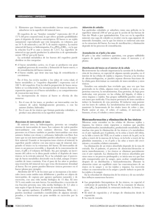 3. Elementos que forman microcoloides (tierras raras) pueden
adsorberse en la superficie del mineral óseo.
El esqueleto de un “hombre estándar” representa del 10 al
15 % del peso corporal total, lo que ofrece grandes posibilidades
para el depósito de tóxicos osteotrópicos. El hueso es un tejido
sumamente especializado que está integrado, en volumen, por
un 54 % de minerales y un 38 % de matriz orgánica. La matriz
mineral del hueso es hidroxiapatita, Ca10(PO4)6(OH)2 , en la que
la relación Ca/P es más o menos de 1,5/1. La superficie de
mineral en que puede producirse la adsorción es de aproximada-
mente 100 m2
por g de hueso.
La actividad metabólica de los huesos del esqueleto puede
dividirse en dos categorías:
• el hueso metabólico activo, en el que se producen con gran
amplitud procesos de resorción y formación de hueso nuevo, o
de remodelación del hueso existente
• el hueso estable, que tiene una tasa baja de remodelación o
crecimiento.
En el feto, los recién nacidos y los niños de corta edad, el
hueso metabólico (o “esqueleto disponible”) representa casi el
100 % del esqueleto. Con la edad la proporción de hueso meta-
bólico se va reduciendo. La incorporación de tóxicos durante la
exposición aparece en el hueso metabólico y en compartimentos
de renovación más lenta.
La incorporación de tóxicos al hueso se efectúa de dos
maneras:
1. En el caso de los iones, se produce un intercambio con los
cationes de calcio fisiológicamente presentes, o con los
aniones (fosfato, hidroxilo).
2. En el caso de los tóxicos que forman partículas coloidales, se
produce una adsorción en la superficie mineral.
Reacciones de intercambio de iones
El mineral óseo, la hidroxiapatita, presenta un complejo
sistema de intercambio de iones. Los cationes de calcio pueden
intercambiarse con otros cationes diversos. Los aniones
presentes en el hueso también se pueden intercambiar con otros
aniones: fosfato con citrato y carbonato, hidroxilo con flúor. Los
iones que no son intercambiables pueden adsorberse en la super-
ficie mineral. Cuando se incorporan iones tóxicos al mineral, la
superficie puede cubrirse con una nueva capa de mineral, inte-
grando el tóxico en la estructura del hueso. El intercambio de
iones es un proceso reversible, y depende de la concentración de
iones, el pH y el volumen del fluido. Así, por ejemplo, un incre-
mento del calcio en la dieta puede reducir el depósito de iones
tóxicos en la retícula mineral. Ya se ha señalado que el porcen-
taje de hueso metabólico desciende con la edad, aunque el inter-
cambio de iones continúa. Con el paso de los años se produce
una resorción del mineral óseo que resta efectivamente densidad
al hueso. En ese punto pueden liberarse tóxicos presentes en el
hueso (plomo por ejemplo).
Alrededor del 30 % de los iones que se incorporan a los mine-
rales óseos están unidos más débilmente y pueden ser objeto de
intercambio, de captura por agentes quelantes naturales y de
excreción, con una vida media biológica de 15 días. El otro
70 % está unido con más fuerza. La movilización y excreción de
esa fracción presenta una vida media biológica de 2,5 años o
más según el tipo de hueso (procesos de remodelación).
Los agentes quelantes (Ca-EDTA, penicilamina, BAL, etc.)
pueden movilizar cantidades considerables de algunos metales
pesados, e incrementar en gran medida su excreción por la
orina.
Adsorción de coloides
Las partículas coloidales se adsorben como una película en la
superficie mineral (100 m2 por g) por la acción de las fuerzas de
Van der Waals o por quimiadsorción. Una vez en la superficie
mineral, esta capa de coloides se recubre con la capa siguiente de
minerales formados, con lo que los tóxicos se entierran aún más
en la estructura del hueso. La tasa de movilización y eliminación
depende de los procesos de remodelación.
Acumulación en el pelo y las uñas
El pelo y las uñas contienen queratina, con grupos sulfhidrilo
capaces de quelar cationes metálicos como el mercurio y el
plomo.
Distribución del tóxico en el interior de la célula
Recientemente ha cobrado importancia la cuestión de la distribu-
ción de los tóxicos, en especial de algunos metales pesados, en el
interior de las células de tejidos y órganos. Gracias a las técnicas
de ultracentrifugación, se pueden separar diversas fracciones de
la célula para determinar su contenido de iones metálicos y otros
tóxicos.
Estudios con animales han revelado que, una vez que han
penetrado en la célula, algunos iones metálicos se unen a una
proteína concreta, la metalotioneína. Esta proteína, de bajo peso
molecular, está presente en las células del hígado, el riñón y
otros órganos y tejidos. Sus grupos sulfhidrilo pueden unirse a
seis iones por molécula. Una mayor presencia de iones metálicos
induce la biosíntesis de esta proteína. El inductor más potente
son los iones de cadmio. La metalotioneína sirve también para
mantener la homeostasis de los vitales iones de cobre y zinc.
Puede unirse al zinc, el cobre, el cadmio, el mercurio, el
bismuto, el oro, el cobalto y otros cationes.
Biotransformación y eliminación de los tóxicos
Mientras están retenidos en las células de diversos tejidos y
órganos, los tóxicos están expuestos a enzimas que pueden
biotransformarlos (metabolizarlos), produciendo metabolitos. Hay
muchas vías para la eliminación de los tóxicos y/o metabolitos:
en el aire espirado por el pulmón, en la orina a través del riñón,
en la bilis a través del TGI, en el sudor a través de la piel, en la
saliva a través de la mucosa de la boca, en la leche a través de las
glándulas mamarias, y en el pelo y las uñas a través del creci-
miento y recambio celulares normales.
La eliminación de un tóxico absorbido depende de la ruta de
entrada. En el pulmón, el proceso de absorción/desorción se
inicia inmediatamente, y los tóxicos se eliminan parcialmente
con el aire espirado. La eliminación de tóxicos absorbidos por
otras rutas es un proceso prolongado y se inicia una vez que han
sido transportados por la sangre, para acabar completándose
después de su distribución y biotransformación. Durante la
absorción existe un equilibrio entre las concentraciones de un
tóxico en la sangre y en los tejidos y órganos. La excreción
reduce su concentración en la sangre y puede inducir su paso de
los tejidos a la sangre.
En la velocidad de eliminación de los tóxicos y de sus metabo-
litos influyen numerosos factores:
• Las propiedades fisicoquímicas de los tóxicos, en especial el
coeficiente de partición de Nernst (P), la constante de disocia-
ción (pKa), la polaridad, la estructura molecular, la forma y el
peso.
• El nivel de exposición y el tiempo de eliminación desde la
exposición.
• La ruta de entrada.
33.14 TOXICOCINETICA ENCICLOPEDIA DE SALUD Y SEGURIDAD EN EL TRABAJO
HERRAMIENTAS Y ENFOQUES
 