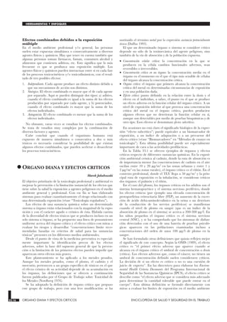 Efectos combinados debidos a la exposición
múltiple
En el medio ambiente profesional y/o general, las personas
suelen estar expuestas simultánea o consecutivamente a diversos
agentes físicos y químicos. Hay que tener en cuenta también que
algunas personas toman fármacos, fuman, consumen alcohol y
alimentos que contienen aditivos, etc. Esto significa que lo más
frecuente es que se produzca una exposición múltiple. Los
agentes físicos y químicos pueden interactuar entre sí en cada fase
de los procesos toxicocinéticos y/o toxicodinámicos, con el resul-
tado de tres posibles efectos:
1. Independiente. Cada agente produce un efecto distinto debido a
que sus mecanismos de acción son distintos.
2. Sinérgico. El efecto combinado es mayor que el de cada agente
por separado. Aquí se pueden distinguir dos tipos: a) aditivo,
cuando el efecto combinado es igual a la suma de los efectos
producidos por separado por cada agente, y b) potenciador,
cuando el efecto combinado es mayor que la suma de los
efectos individuales.
3. Antagonista. El efecto combinado es menor que la suma de los
efectos individuales.
No obstante, raras veces se estudian los efectos combinados.
Se trata de estudios muy complejos por la combinación de
diversos factores y agentes.
Cabe concluir que cuando el organismo humano está
expuesto de manera simultánea o consecutiva a dos o más
tóxicos es necesario considerar la posibilidad de que existan
algunos efectos combinados, que pueden acelerar o desacelerar
los procesos toxicocinéticos.
•ORGANO DIANA Y EFECTOS CRITICOS
ORGANO DIANA Y EFECTOS CRITICOS
Marek Jakubowski
El objetivo prioritario de la toxicología profesional y ambiental es
mejorar la prevención o la limitación sustancial de los efectos que
tiene sobre la salud la exposición a agentes peligrosos en el medio
ambiente general y profesional. Con ese fin se han elaborado
sistemas para evaluar cuantitativamente el riesgo relacionado con
una determinada exposición (véase “Toxicología reguladora”).
Los efectos de una sustancia química sobre un determinado
sistema u órgano están relacionados con la magnitud de la expo-
sición y con el carácter agudo o crónico de ésta. Habida cuenta
de la diversidad de efectos tóxicos que se producen incluso en un
solo sistema u órgano, se ha propuesto una línea de pensamiento
uniforme acerca del órgano crítico y el efecto crítico con miras a
evaluar los riesgos y desarrollar “concentraciones límite reco-
mendadas basadas en criterios de salud para las sustancias
tóxicas” presentes en los diferentes medios ambientales.
Desde el punto de vista de la medicina preventiva es especial-
mente importante la identificación precoz de los efectos
adversos, sobre la base del supuesto general de que la preven-
ción o la limitación de los primeros efectos pueden impedir que
aparezcan otros efectos más graves.
Este planteamiento se ha aplicado a los metales pesados.
Aunque los metales pesados, como el plomo, el cadmio y el
mercurio, pertenecen a un grupo específico de tóxicos en el que
el efecto crónico de su actividad depende de su acumulación en
los órganos, las definiciones que se ofrecen a continuación
fueron publicadas por el Grupo de Trabajo sobre Toxicidad de
los Metales (Nordberg 1976).
Se ha adoptado la definición de órgano crítico que propuso
este grupo de trabajo, pero con una leve modificación: se ha
sustituido el término metal por la expresión sustancia potencialmente
tóxica (Duffus 1993).
El que un determinado órgano o sistema se considere crítico
depende no sólo de la toximecánica del agente peligroso, sino
también de la vía de absorción y de la población expuesta.
• Concentración celular crítica: la concentración en la que se
producen en la célula cambios funcionales adversos, sean
reversibles o irreversibles.
• Concentración crítica en un órgano: la concentración media en el
órgano en el momento en el que el tipo más sensible de células
del órgano alcanza la concentración crítica.
• Organo crítico: el órgano que primero alcanza la concentración
crítica del metal en determinadas circunstancias de exposición
y en una población dada.
• Efecto crítico: punto definido en la relación entre la dosis y el
efecto en el individuo, a saber, el punto en el que se produce
un efecto adverso en la función celular del órgano crítico. A un
nivel de exposición inferior al que provoca una concentración
crítica del metal en el órgano crítico, pueden producirse
algunos efectos que no deterioran la función celular en sí,
aunque son detectables por medio de pruebas bioquímicas y de
otro tipo. Esos efectos se denominan efectos subcríticos.
En ocasiones no está claro el significado biológico de la expre-
sión “efecto subcrítico”; puede equivaler a un biomarcador de
exposición, a un índice de adaptación o a un precursor del
efecto crítico (véase “Biomarcadores” en “Métodos de ensayo en
toxicología”). Esta última posibilidad puede ser especialmente
importante de cara a las actividades profilácticas.
En la Tabla 33.1 se ofrecen ejemplos de órganos y efectos
críticos respecto de diferentes sustancias químicas. En la exposi-
ción ambiental crónica al cadmio, donde la ruta de absorción es
de importancia menor (las concentraciones de cadmio en el aire
oscilan entre 10 y 20 µg/m3 en las zonas urbanas y entre 1 y
2 µg/m3 en las zonas rurales), el órgano crítico es el riñón. En el
contexto profesional, donde el TLV llega a 50 µg/m3 y la prin-
cipal ruta de exposición es la inhalación, se consideran críticos
dos órganos: el pulmón y el riñón.
En el caso del plomo, los órganos críticos en los adultos son el
sistema hematopoyético y el sistema nervioso periférico, donde
los efectos críticos (por ejemplo una elevada concentración de
protoporfirina eritrocitaria libre (FEP), un aumento de la excre-
ción de ácido delta-aminolevulínico en la orina o un deterioro
de la conducción de los nervios periféricos) se manifiestan
cuando el nivel de plomo en sangre (que es un índice de la
absorción de plomo en el sistema) se acerca a 200-300 µg/l. En
los niños pequeños el órgano crítico es el sistema nervioso
central (SNC), y se ha comprobado que los síntomas de disfun-
ción detectados con el uso de una batería de pruebas psicoló-
gicas aparecen en las poblaciones examinadas incluso a
concentraciones del orden de unos 100 µg/l de plomo en la
sangre.
Se han formulado otras definiciones que quizás reflejen mejor
el significado de este concepto. Según la OMS (1989), el efecto
crítico es “el primer efecto adverso que aparece cuando se
alcanza en el órgano crítico el umbral de concentración o dosis
(crítica). Los efectos adversos que, como el cáncer, no tienen un
umbral de concentración definido suelen considerarse críticos.
La decisión de si un efecto es crítico o no es una cuestión de
juicio de experto”. En las directrices para elaborar los Environ-
mental Health Criteria Documents del Programa Internacional de
Seguridad de las Sustancias Químicas (IPCS), el efecto crítico se
describe como “el efecto adverso que se considera más adecuado
para determinar la cantidad tolerable que puede entrar en el
cuerpo”. Esta última definición se formuló directamente con
miras a evaluar los límites de exposición en el medio ambiente
33.16 ORGANO DIANA Y EFECTOS CRITICOS ENCICLOPEDIA DE SALUD Y SEGURIDAD EN EL TRABAJO
HERRAMIENTAS Y ENFOQUES
 