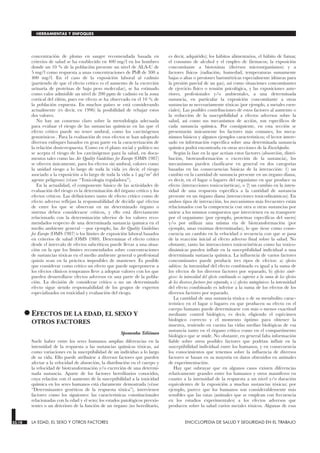 concentración de plomo en sangre recomendada basada en
criterios de salud se ha establecido en 400 mg/l en los hombres
donde un 10 % de la población presente un nivel de ALA-U de
5 mg/l como respuesta a unas concentraciones de PbB de 300 a
400 mg/l. En el caso de la exposición laboral al cadmio
(partiendo de que el efecto crítico es el aumento de la excreción
urinaria de proteínas de bajo peso molecular), se ha estimado
como valor admisible un nivel de 200 ppm de cadmio en la zona
cortical del riñón, pues ese efecto se ha observado en el 10 % de
la población expuesta. En muchos países se está considerando
actualmente (es decir, en 1996) la posibilidad de rebajar estos
dos valores.
No hay un consenso claro sobre la metodología adecuada
para evaluar el riesgo de las sustancias químicas en las que el
efecto crítico puede no tener umbral, como los carcinógenos
genotóxicos . Para la evaluación de esos efectos se han adoptado
diversos enfoques basados en gran parte en la caracterización de
la relación dosis-respuesta. Como en el plano social y político no
se acepta el riesgo de los carcinógenos para la salud, en docu-
mentos tales como las Air Quality Guidelines for Europe (OMS 1987)
se ofrecen únicamente, para los efectos sin umbral, valores como
la unidad riesgo a lo largo de toda la vida (es decir, el riesgo
asociado a la exposición a lo largo de toda la vida a 1 µg/m3
del
agente peligroso) (véase “Toxicología reguladora”).
En la actualidad, el componente básico de las actividades de
evaluación del riesgo es la determinación del órgano crítico y los
efectos críticos. Las definiciones tanto de efecto crítico como de
efecto adverso reflejan la responsabilidad de decidir qué efectos
de entre los que se observan en un determinado órgano o
sistema deben considerarse críticos, y ello está directamente
relacionado con la determinación ulterior de los valores reco-
mendados respecto de una determinada sustancia química en el
medio ambiente general —por ejemplo, las Air Quality Guidelines
for Europe (OMS 1987) o los límites de exposición laboral basados
en criterios de salud (OMS 1980). Determinar el efecto crítico
desde el intervalo de efectos subcríticos puede llevar a una situa-
ción en la que los límites recomendados sobre concentraciones
de sustancias tóxicas en el medio ambiente general o profesional
quizás sean en la práctica imposibles de mantener. Es posible
que considerar como crítico un efecto que puede superponerse a
los efectos clínicos tempranos lleve a adoptar valores con los que
pueden desarrollarse efectos adversos en una parte de la pobla-
ción. La decisión de considerar crítico o no un determinado
efecto sigue siendo responsabilidad de los grupos de expertos
especializados en toxicidad y evaluación del riesgo.
•EFECTOS DE LA EDAD, EL SEXO Y
OTROS FACTORES
LA EDAD, EL SEXO Y OTROS FACTORES
Spomenka Telišman
Suele haber entre los seres humanos amplias diferencias en la
intensidad de la respuesta a las sustancias químicas tóxicas, así
como variaciones en la susceptibilidad de un individuo a lo largo
de su vida. Ello puede atribuirse a diversos factores que pueden
afectar a la velocidad de absorción, la distribución en el cuerpo y
la velocidad de biotransformación y/o excreción de una determi-
nada sustancia. Aparte de los factores hereditarios conocidos,
cuya relación con el aumento de la susceptibilidad a la toxicidad
química en los seres humanos está claramente demostrada (véase
“Determinantes genéticos de la respuesta tóxica”), intervienen
factores como los siguientes: las características constitucionales
relacionadas con la edad y el sexo; los estados patológicos preexis-
tentes o un deterioro de la función de un órgano (no hereditario,
es decir, adquirido); los hábitos alimentarios, el hábito de fumar,
el consumo de alcohol y el empleo de fármacos; la exposición
concomitante a biotoxinas (diversos microorganismos) y a
factores físicos (radiación, humedad, temperaturas sumamente
bajas o altas o presiones barométricas especialmente idóneas para
la presión parcial de un gas), así como situaciones concomitantes
de ejercicio físico o tensión psicológica, y las exposiciones ante-
riores, profesionales y/o ambientales, a una determinada
sustancia, en particular la exposición concomitante a otras
sustancias no necesariamente tóxicas (por ejemplo, a metales esen-
ciales). Las posibles contribuciones de estos factores al aumento o
la reducción de la susceptibilidad a efectos adversos sobre la
salud, así como sus mecanismos de acción, son específicos de
cada sustancia química. Por consiguiente, en esta sección se
presentarán únicamente los factores más comunes, los meca-
nismos básicos y algunos ejemplos característicos; el lector intere-
sado en información específica sobre una determinada sustancia
química podrá encontrarla en otras secciones de la Enciclopedia.
Según la fase en la que actúan estos factores (absorción, distri-
bución, biotransformación o excreción de la sustancia), los
mecanismos pueden clasificarse en general en dos categorías
basadas en las consecuencias básicas de la interacción: 1) un
cambio en la cantidad de sustancia presente en un órgano diana,
es decir, en el lugar o lugares del organismo en que produce su
efecto (interacciones toxicocinéticas), o 2) un cambio en la inten-
sidad de una respuesta específica a la cantidad de sustancia
presente en un órgano diana (interacciones toxicodinámicas). En
ambos tipos de interacción, los mecanismos más frecuentes están
relacionados con la competencia con otra u otras sustancias por
unirse a los mismos compuestos que intervienen en su transporte
por el organismo (por ejemplo, proteínas específicas del suero)
y/o por utilizar una misma vía de biotransformación (por
ejemplo, unas enzimas determinadas), lo que tiene como conse-
cuencia un cambio en la velocidad o secuencia con que se pasa
de la reacción inicial al efecto adverso final sobre la salud. No
obstante, tanto las interacciones toxicocinéticas como las toxico-
dinámicas pueden influir en la susceptibilidad individual a una
determinada sustancia química. La influencia de varios factores
concomitantes puede producir tres tipos de efectos: a) efectos
aditivos :la intensidad del efecto combinado es igual a la suma de
los efectos de los diversos factores por separado, b) efectos sinér-
gicos: la intensidad del efecto combinado es superior a la suma de los efectos
de los diversos factores por separado, o c) efectos antagónicos: la intensidad
del efecto combinado es inferior a la suma de los efectos de los
diversos factores por separado.
La cantidad de una sustancia tóxica o de su metabolito carac-
terístico en el lugar o lugares en que producen su efecto en el
cuerpo humano puede determinarse con más o menos exactitud
mediante control biológico, es decir, eligiendo el espécimen
biológico correcto y el momento óptimo para obtener la
muestra, teniendo en cuenta las vidas medias biológicas de esa
sustancia tanto en el órgano crítico como en el compartimento
biológico que se mide. No obstante, en general falta información
fiable sobre otros posibles factores que podrían influir en la
susceptibilidad individual entre los humanos, y en consecuencia
los conocimientos que tenemos sobre la influencia de diversos
factores se basan en su mayoría en datos obtenidos en animales
de experimentación.
Hay que subrayar que en algunos casos existen diferencias
relativamente grandes entre los humanos y otros mamíferos en
cuanto a la intensidad de la respuesta a un nivel y/o duración
equivalentes de la exposición a muchas sustancias tóxicas; por
ejemplo, parece que los humanos son considerablemente más
sensibles que las ratas (animales que se emplean con frecuencia
en los estudios experimentales) a los efectos adversos que
producen sobre la salud varios metales tóxicos. Algunas de esas
33.18 LA EDAD, EL SEXO Y OTROS FACTORES ENCICLOPEDIA DE SALUD Y SEGURIDAD EN EL TRABAJO
HERRAMIENTAS Y ENFOQUES
 