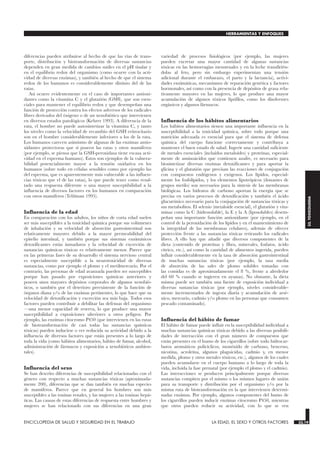 diferencias pueden atribuirse al hecho de que las vías de trans-
porte, distribución y biotransformación de diversas sustancias
dependen en gran medida de cambios sutiles en el pH tisular y
en el equilibrio redox del organismo (como ocurre con la acti-
vidad de diversas enzimas), y también al hecho de que el sistema
redox de los humanos es considerablemente distinto del de las
ratas.
Así ocurre evidentemente en el caso de importantes antioxi-
dantes como la vitamina C y el glutatión (GSH), que son esen-
ciales para mantener el equilibrio redox y que desempeñan una
función de protección contra los efectos adversos de los radicales
libres derivados del óxigeno o de un xenobiótico que intervienen
en diversos estados patológicos (Kehrer 1993). A diferencia de la
rata, el hombre no puede autosintetizar la vitamina C, y tanto
los niveles como la velocidad de recambio del GSH eritrocitario
son en el hombre considerablemente inferiores a los de la rata.
Los humanos carecen asimismo de algunas de las enzimas antio-
xidantes protectoras que sí poseen las ratas y otros mamíferos
(por ejemplo, se piensa que la GSH-peroxidasa tiene escasa acti-
vidad en el esperma humano). Estos son ejemplos de la vulnera-
bilidad potencialmente mayor a la tensión oxidativa en los
humanos (sobre todo en células sensibles como por ejemplo las
del esperma, que es aparentemente más vulnerable a las influen-
cias tóxicas que el de las ratas), lo que puede tener como resul-
tado una respuesta diferente o una mayor susceptibilidad a la
influencia de diversos factores en los humanos en comparación
con otros mamíferos (Telišman 1995).
Influencia de la edad
En comparación con los adultos, los niños de corta edad suelen
ser más susceptibles a la toxicidad química porque sus volúmenes
de inhalación y su velocidad de absorción gastrointestinal son
relativamente mayores debido a la mayor permeabilidad del
epitelio intestinal, y también porque sus sistemas enzimáticos
detoxificantes están inmaduros y la velocidad de excreción de
sustancias químicas tóxicas es relativamente menor. Parece que
en las primeras fases de su desarrollo el sistema nervioso central
es especialmente susceptible a la neurotoxicidad de diversas
sustancias, como por ejemplo el plomo y el metilmercurio. Por el
contrario, las personas de edad avanzada pueden ser susceptibles
porque han pasado por exposiciones químicas anteriores y
poseen unos mayores depósitos corporales de algunos xenobió-
ticos, o también por el deterioro preexistente de la función de
órganos diana y/o de las enzimas pertinentes, lo que hace que su
velocidad de detoxificación y excreción sea más baja. Todos esos
factores pueden contribuir a debilitar las defensas del organismo
—una menor capacidad de reserva, lo que produce una mayor
susceptibilidad a exposiciones ulteriores a otros peligros. Por
ejemplo, las enzimas citocromo P450 (que intervienen en las rutas
de biotransformación de casi todas las sustancias químicas
tóxicas) pueden inducirse o ver reducida su actividad debido a la
influencia de diversos factores que están presentes a lo largo de
toda la vida (como hábitos alimentarios, hábito de fumar, alcohol,
administración de fármacos y exposición a xenobióticos ambien-
tales).
Influencia del sexo
Se han descrito diferencias de susceptibilidad relacionadas con el
género con respecto a muchas sustancias tóxicas (aproximada-
mente 200), diferencias que se dan también en muchas especies
de mamíferos. Parece que en general los hombres son más
susceptibles a las toxinas renales, y las mujeres a las toxinas hepá-
ticas. Las causas de estas diferencias de respuesta entre hombres y
mujeres se han relacionado con sus diferencias en una gran
variedad de procesos fisiológicos (por ejemplo, las mujeres
pueden excretar una mayor cantidad de algunas sustancias
tóxicas en las hemorragias menstruales y en la leche transfirién-
dolas al feto, pero sin embargo experimentan una tensión
adicional durante el embarazo, el parto y la lactancia), activi-
dades enzimáticas, mecanismos de reparación genética y factores
hormonales, así como con la presencia de depósitos de grasa rela-
tivamente mayores en las mujeres, lo que produce una mayor
acumulación de algunos tóxicos lipófilos, como los disolventes
orgánicos y algunos fármacos.
Influencia de los hábitos alimentarios
Los hábitos alimentarios tienen una importante influencia en la
susceptibilidad a la toxicidad química, sobre todo porque una
nutrición adecuada es esencial para que el sistema de defensa
química del cuerpo funcione correctamente y contribuya a
mantener el buen estado de salud. Ingerir una cantidad suficiente
de metales esenciales (incluidos metaloides) y proteínas, especial-
mente de aminoácidos que contienen azufre, es necesario para
biosintetizar diversas enzimas detoxificantes y para aportar la
glicina y el glutatión que precisan las reacciones de conjugación
con compuestos endógenos y exógenos. Los lípidos, especial-
mente los fosfolípidos, y los elementos lipotrópicos (donantes de
grupos metilo) son necesarios para la síntesis de las membranas
biológicas. Los hidratos de carbono aportan la energía que se
precisa en varios procesos de detoxificación y también el ácido
glucurónico necesario para la conjugación de sustancias tóxicas y
sus metabolitos. El selenio (metaloide esencial), el glutatión y vita-
minas como la C (hidrosoluble), la E y la A (liposolubles) desem-
peñan una importante función antioxidante (por ejemplo, en el
control de la peroxidación de los lípidos y en el mantenimiento de
la integridad de las membranas celulares), además de ofrecer
protección frente a las sustancias tóxicas retirando los radicales
libres. A ello hay que añadir que diversos componentes de la
dieta (contenido de proteínas y fibra, minerales, fosfatos, ácido
cítrico, etc.), así como la cantidad de alimentos ingerida, pueden
influir considerablemente en la tasa de absorción gastrointestinal
de muchas sustancias tóxicas (por ejemplo, la tasa media
de absorción de las sales de plomo solubles tomadas con
las comidas es de aproximadamente el 8 %, frente a alrededor
del 60 % cuando se ingieren en ayunas). No obstante, la dieta
misma puede ser también una fuente de exposición individual a
diversas sustancias tóxicas (por ejemplo, niveles considerable-
mente incrementados de ingesta diaria y acumulación de arsé-
nico, mercurio, cadmio y/o plomo en las personas que consumen
pescado contaminado).
Influencia del hábito de fumar
El hábito de fumar puede influir en la susceptibilidad individual a
muchas sustancias químicas tóxicas debido a las diversas posibili-
dades de interacción con el gran número de compuestos que
están presentes en el humo de los cigarrillos (sobre todo hidrocar-
buros aromáticos policíclicos, monóxido de carbono, benceno,
nicotina, acroleína, algunos plaguicidas, cadmio y, en menor
medida, plomo y otros metales tóxicos, etc.), algunos de los cuales
pueden acumularse en el cuerpo humano a lo largo de toda la
vida, incluida la fase prenatal (por ejemplo el plomo y el cadmio).
Las interacciones se producen principalmente porque diversas
sustancias compiten por el mismo o los mismos lugares de unión
para su transporte y distribución por el organismo y/o por la
misma ruta de biotransformación en la que intervienen determi-
nadas enzimas. Por ejemplo, algunos componentes del humo de
los cigarrillos pueden inducir enzimas citocromo P450, mientras
que otros pueden reducir su actividad, con lo que se ven
ENCICLOPEDIA DE SALUD Y SEGURIDAD EN EL TRABAJO 33.19 LA EDAD, EL SEXO Y OTROS FACTORES 33.19
HERRAMIENTAS Y ENFOQUES
33.
TOXICOLOGIA
 