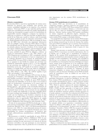 Citocromo P450
Historia y nomenclatura
El citocromo P450 es una de las superfamilias de enzimas meta-
bolizantes de fármacos más estudiadas, pues presenta una
enorme variabilidad individual en la respuesta a las sustancias
químicas. “Citocromo P450” es una expresión genérica que se
emplea por comodidad para describir una amplia superfamilia de
enzimas que desempeñan un papel crucial en el metabolismo de
innumerables sustratos endógenos y exógenos. La expresión se
utilizó por vez primera en 1962 para describir un pigmento desco-
nocido de las células que, cuando se reducía y unía al monóxido
de carbono, producía un pico de absorción característico a 450
nm. Desde principios del decenio de 1980, la tecnología de clona-
ción del ADN viene ofreciendo una importante información
sobre las múltiples enzimas citocromo P450. Hasta la fecha se
han identificado más de 400 genes distintos del citocromo P450
en animales, plantas, bacterias y levaduras. Se ha estimado que
una especie cualquiera de mamíferos, como los humanos, puede
poseer 60 o más genes P450 distintos (Nebert and Nelson 1991).
Esa gran cantidad de genes P450 ha obligado a elaborar un
sistema de nomenclatura (Nebert y cols. 1987; Nelson y cols.
1993). Propuesto por vez primera en 1987 y actualizado cada dos
años, ese sistema de nomenclatura se basa en comparaciones de
la evolución divergente de la secuencia de aminoácidos entre
proteínas P450. Los genes P450 se dividen en familias y subfami-
lias: se agrupan en una familia las enzimas que presentan una
similitud de aminoácidos superior al 40 %, y en una subfamilia
las que presentan una similitud del 55 %. Los genes P450 se
denominan con la raíz CYP seguido de un número arábigo que
designa a la familia P450, una letra que indica la subfamilia y
otro número arábigo que designa el gen de que se trate (Nelson y
cols. 1993; Nebert y cols. 1991). Así, CYP1A1 significa el gen
P450 1 de la familia 1 y de la subfamilia A.
En febrero de 1995 había 403 genes CYP en la base de datos,
integrada por 59 familias y 105 subfamilias. Entre ellas figuran
ocho familias eucarióticas inferiores, 15 familias vegetales y 19
familias bacterianas. Las 15 familias de genes P450 humanos
comprenden 26 subfamilias, en 22 de las cuales se ha trazado el
mapa de localizaciones cromosómicas en la mayor parte del
genoma. Algunas secuencias son claramente ortólogas en
muchas especies —por ejemplo, se ha encontrado solamente un
gen CYP17 (17α-hidroxilasa esteroidea) en todos los vertebrados
examinados hasta la fecha; otras secuencias de una subfamilia
están en cambio muy duplicadas, lo que hace imposible identi-
ficar pares ortólogos (por ejemplo, la subfamilia CYP2C). Es inte-
resante que los humanos y las levaduras compartan un gen
ortólogo en la familia CYP51. Los lectores interesados en más
información sobre la superfamilia P450 disponen de amplia
bibliografía al respecto (Nelson y cols. 1993; Nebert y cols. 1991;
Nebert y McKinnon 1994; Guengerich 1993; González 1992).
El éxito de la nomenclatura del P450 ha hecho que se elabo-
raran sistemas terminológicos similares para las UDP-glucuronil-
transferasas (Burchell y cols. 1991) y las flavin-monooxigenasas
(Lawton y cols. 1994). Y se están elaborando sistemas de nomen-
clatura análogos basados en la evolución divergente para otras
superfamilias de enzimas metabolizantes de fármacos (por
ejemplo, sulfotransferasas, epoxihidrolasas y aldehído deshidro-
genasas).
Recientemente se dividió la superfamilia de genes P450 de
mamíferos en tres grupos (Nebert y McKinnon 1994): los que
intervienen principalmente en el metabolismo de sustancias
químicas extrañas, los que intervienen en la síntesis de diversas
hormonas esteroideas y los que participan en otras funciones
endógenas importantes. Para la predicción de la toxicidad, las
más importantes son las enzimas P450 metabolizantes de
xenobióticos.
Enzimas P450 metabolizantes de xenobióticos
Las enzimas P450 que intervienen en el metabolismo de
compuestos extraños y fármacos aparecen casi siempre en las
familias CYP1, CYP2, CYP3 y CYP4. Estas enzimas P450 catalizan
muchas reacciones metabólicas distintas, y es frecuente que una
sola de ellas sea capaz de metabolizar numerosos compuestos
diferentes. Además, muchas enzimas P450 pueden metabolizar
un mismo compuesto en diferentes lugares. Asimismo, un
compuesto puede ser metabolizado en el mismo y único lugar por
varias enzimas P450, aunque a velocidades distintas.
Una propiedad muy importante de las enzimas P450 metabo-
lizantes de fármacos es que muchos de estos genes son inducibles
por las mismas sustancias que les sirven de sustrato. En cambio,
otros genes P450 son inducidos por no sustratos. Este fenómeno
de inducción enzimática es la base de muchas interacciones
entre fármacos que son importantes desde el punto de vista
terapéutico.
Aunque están presentes en muchos tejidos, en concreto, estas
enzimas P450 se encuentran con niveles relativamente altos en
el hígado, que es donde más se metabolizan los fármacos.
Algunas de las enzimas P450 metabolizantes de xenobióticos
muestran actividad hacia determinados sustratos endógenas (por
ejemplo, el ácido araquidónico). No obstante, está extendida la
idea de que, en su mayoría, esas enzimas P450 metabolizantes
de xenobióticos no desempeñan funciones fisiológicas de impor-
tancia, aunque hasta el momento no se ha establecido experi-
mentalmente. Es probable que la disrupción homozigótica
selectiva, o “knock-out”, de determinados genes P450 metaboli-
zantes de xenobióticos con métodos de “targeting” de genes
(mutaciones dirigidas) en ratones ofrezca pronto información
inequívoca sobre las funciones fisiológicas de los P450 metaboli-
zantes de xenobióticos (véase un análisis de esta técnica en
Capecchi 1994).
En contraste con las familias que codifican enzimas P450 que
participan básicamente en procesos fisiológicos, las que codi-
fican enzimas P450 metabolizantes de xenobióticos presentan
una notable especificidad de especie y suelen contener muchos
genes activos por subfamilia (Nelson y cols. 1993; Nebert y cols.
1991). Dada la aparente ausencia de sustratos fisiológicos, es
posible que las enzimas P450 de las familias CYP1, CYP2,
CYP3 y CYP4 que han aparecido a lo largo de los últimos
cientos de millones de años se hayan desarrollado como un
medio de detoxificar sustancias químicas extrañas presentes en
el medio ambiente y en la dieta. La evolución de las P450 meta-
bolizantes de xenobióticos se habría producido claramente a lo
largo de un período de tiempo muy anterior al de la síntesis de la
mayoría de las sustancias químicas sintéticas a las que los seres
humanos se hallan expuestos en la actualidad. Es posible que los
genes de esas cuatro familias se desarrollaran y diferenciaran en
los animales debido a su exposición a metabolitos vegetales
durante los últimos 1.200 millones de años —en el proceso que
gráficamente se ha denominado “la guerra entre los animales y
las plantas” (González y Nebert 1990). En esa guerra las plantas
desarrollaron nuevas sustancias químicas (fitoalexinas) como
mecanismo de defensa para impedir su ingestión por animales, y
éstos a su vez respondieron desarrollando nuevos genes P450
para adaptarse a esa diversificación de los sustratos. Han hecho
más plausible esta hipótesis los ejemplos que se han descrito
recientemente de guerra química entre plantas e insectos y entre
plantas y hongos, con detoxificación de sustratos tóxicos por el
citocromo P450 (Nebert 1994).
Figura a continuación una breve introducción a varios de los
polimorfismos de las enzimas P450 humanas metabolizantes de
ENCICLOPEDIA DE SALUD Y SEGURIDAD EN EL TRABAJO 33.25 DETERMINANTES GENETICOS 33.25
HERRAMIENTAS Y ENFOQUES
33.
TOXICOLOGIA
 