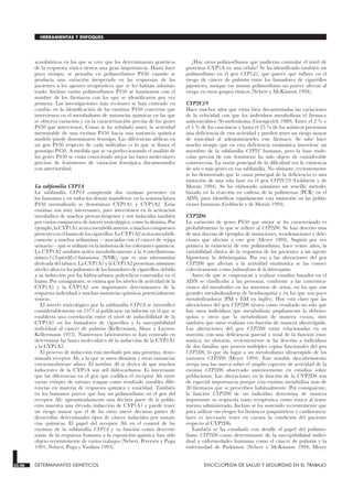 xenobióticos en los que se cree que los determinantes genéticos
de la respuesta tóxica tienen una gran importancia. Hasta hace
poco tiempo, se pensaba en polimorfismos P450 cuando se
producía una variación inesperada en las respuestas de los
pacientes a los agentes terapéuticos que se les habían adminis-
trado. Incluso varios polimorfismos P450 se bautizaron con el
nombre de los fármacos con los que se identificaron por vez
primera. Las investigaciones más recientes se han centrado en
cambio en la identificación de las enzimas P450 concretas que
intervienen en el metabolismo de sustancias químicas en las que
se observa variación y en la caracterización precisa de los genes
P450 que intervienen. Como se ha señalado antes, la actividad
mensurable de una enzima P450 hacia una sustancia química
modelo puede denominarse fenotipo. Las diferencias alélicas en
un gen P450 respecto de cada individuo es lo que se llama el
genotipo P450. A medida que se va perfeccionando el análisis de
los genes P450 se están conociendo mejor las bases moleculares
precisas de fenómenos de variación fenotípica documentados
con anterioridad.
La subfamilia CYP1A
La subfamilia CYP1A comprende dos enzimas presentes en
los humanos y en todos los demás mamíferos: en la nomenclatura
P450 normalizada se denominan CYP1A1 y CYP1A2. Estas
enzimas son muy interesantes, pues intervienen en la activación
metabólica de muchos procarcinógenos y son inducidas también
por varios compuestos de interés toxicológico, como la dioxina. Por
ejemplo, la CYP1A1 activa metabólicamente a muchos compuestos
presentes en el humo de los cigarrillos. La CYP1A2 activa metabóli-
camente a muchas arilaminas —asociadas con el cáncer de vejiga
urinaria— que se utilizan en la industria de los colorantes químicos.
La CYP1A2 también activa metabólicamente a la 4-(metilnitrosa-
mino)-1-(3-piridil)-1-butanona (NNK), que es una nitrosamina
derivada del tabaco. La CYP1A1 y la CYP1A2 presentan asimismo
niveles altos en los pulmones de los fumadores de cigarrillos, debido
a su inducción por los hidrocarburos policíclicos contenidos en el
humo. Por consiguiente, se estima que los niveles de actividad de la
CYP1A1 y la CYP1A2 son importantes determinantes de la
respuesta individual a muchas sustancias químicas potencialmente
tóxicas.
El interés toxicológico por la subfamilia CYP1A se intensificó
considerablemente en 1973 al publicarse un informe en el que se
establecía una correlación entre el nivel de inducibilidad de la
CYP1A1 en los fumadores de cigarrillos y la susceptibilidad
individual al cáncer de pulmón (Kellermann, Shaw y Luyten-
Kellermann 1973). Numerosos laboratorios se han centrado en
determinar las bases moleculares de la inducción de la CYP1A1
y la CYP1A2.
El proceso de inducción está mediado por una proteína, deno-
minada receptor Ah, a la que se unen dioxinas y otras sustancias
estructuralmente afines. El nombre Ah se deriva de que muchos
inductores de la CYP1A son aril hidrocarburos. Es interesante
que las diferencias en el gen que codifica el receptor Ah entre
varias estirpes de ratones tengan como resultado notables dife-
rencias en materia de respuesta química y toxicidad. También
en los humanos parece que hay un polimorfismo en el gen del
receptor Ah: aproximadamente una décima parte de la pobla-
ción muestra una elevada inducción de CYP1A1 y puede tener
un riesgo mayor que el de las otras nueve décimas partes de
desarrollar determinados tipos de cáncer inducidos por sustan-
cias químicas. El papel del receptor Ah en el control de las
enzimas de la subfamilia CYP1A y su función como determi-
nante de la respuesta humana a la exposición química han sido
objeto recientemente de varios trabajos (Nebert, Petersen y Puga
1991; Nebert, Puga y Vasiliou 1993).
¿Hay otros polimorfismos que pudieran controlar el nivel de
proteínas CYP1A en una célula? Se ha identificado también un
polimorfismo en el gen CYP1A1, que parece que influye en el
riesgo de cáncer de pulmón entre los fumadores de cigarrillos
japoneses, aunque ese mismo polimorfismo no parece afectar al
riesgo en otros grupos étnicos (Nebert y McKinnon 1994).
CYP2C19
Hace muchos años que están bien documentadas las variaciones
de la velocidad con que los individuos metabolizan el fármaco
anticonvulsivo (S)-mefenitoína (Guengerich 1989). Entre el 2 % y
el 5 % de los caucásicos y hasta el 25 % de los asiáticos presentan
una deficiencia de esta actividad y pueden tener un riesgo mayor
de toxicidad al administrárseles este fármaco. Se sabe hace
mucho tiempo que en esta deficiencia enzimática interviene un
miembro de la subfamilia CYP2C humana, pero la base mole-
cular precisa de este fenómeno ha sido objeto de considerable
controversia. La razón principal de la dificultad era la existencia
de seis o más genes en esa subfamilia. No obstante, recientemente
se ha demostrado que la causa principal de la deficiencia es una
mutación de una sola base en el gen CYP2C19 (Goldstein y de
Morais 1994). Se ha elaborado asimismo un sencillo método,
basado en la reacción en cadena de la polimerasa (PCR) en el
ADN, para identificar rápidamente esta mutación en las pobla-
ciones humanas (Goldstein y de Morais 1994).
CYP2D6
La variación de genes P450 que mejor se ha caracterizado es
probablemente la que se refiere al CYP2D6. Se han descrito más
de una docena de ejemplos de mutaciones, reordenaciones y dele-
ciones que afectan a este gen (Meyer 1994). Sugirió por vez
primera la existencia de este polimorfismo, hace veinte años, la
variabilidad clínica de la respuesta de los pacientes a un agente
hipotensor, la debrisoquina. Por eso a las alteraciones del gen
CYP2D6 que afectan a la actividad enzimática se las conoce
colectivamente como polimorfismo de la debrisoquina.
Antes de que se empezaran a realizar estudios basados en el
ADN se clasificaba a las personas, conforme a las concentra-
ciones del metabolito en las muestras de orina, en las que son
grandes metabolizadoras de bradisoquina y en las que son poco
metabolizadoras (PM y EM en inglés). Hoy está claro que las
alteraciones del gen CYP2D6 tienen como resultado no sólo que
hay unos individuos que metabolizan ampliamente la debriso-
quina y otros que la metabolizan de manera escasa, sino
también que otros realizan esa función de manera ultrarrápida.
Las alteraciones del gen CYP2D6 están relacionadas en su
mayoría con una deficiencia parcial o total de la función enzi-
mática; no obstante, recientemente se ha descrito a individuos
de dos familias que poseen múltiples copias funcionales del gen
CYP2D6, lo que da lugar a un metabolismo ultrarrápido de los
sustratos CYP2D6 (Meyer 1994). Este notable descubrimiento
arroja una luz nueva sobre el amplio espectro de actividad de la
enzima CYP2D6 observado anteriormente en estudios sobre
poblaciones. Las alteraciones en la función de la CYP2D6 son
de especial importancia porque esta enzima metaboliza más de
30 fármacos que se prescriben habitualmente. Por consiguiente,
la función CYP2D6 de un individuo determina de manera
importante su respuesta tanto terapéutica como tóxica al trata-
miento administrado. Incluso se ha sostenido recientemente que
para utilizar sin riesgos los fármacos psiquiátricos y cardiovascu-
lares es necesario tener en cuenta la condición del paciente
respecto al CYP2D6.
También se ha estudiado con detalle el papel del polimor-
fismo CYP2D6 como determinante de la susceptibilidad indivi-
dual a enfermedades humanas como el cáncer de pulmón y la
enfermedad de Parkinson (Nebert y McKinnon 1994; Meyer
33.26 DETERMINANTES GENETICOS ENCICLOPEDIA DE SALUD Y SEGURIDAD EN EL TRABAJO
HERRAMIENTAS Y ENFOQUES
 