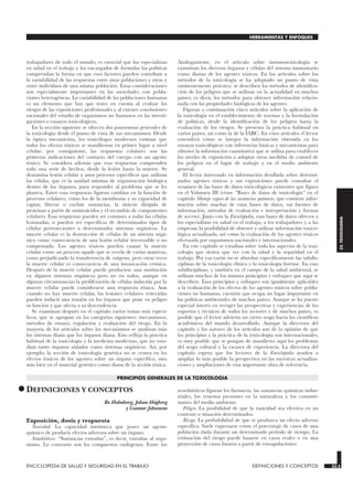 trabajadores de todo el mundo, es esencial que los especialistas
en salud en el trabajo y los encargados de formular las políticas
comprendan la forma en que esos factores pueden contribuir a
la variabilidad de las respuestas entre unas poblaciones y otras y
entre individuos de una misma población. Estas consideraciones
son especialmente importantes en las sociedades con pobla-
ciones heterogéneas. La variabilidad de las poblaciones humanas
es un elemento que hay que tener en cuenta al evaluar los
riesgos de las exposiciones profesionales y al extraer conclusiones
racionales del estudio de organismos no humanos en las investi-
gaciones o ensayos toxicológicos.
En la sección siguiente se ofrecen dos panoramas generales de
la toxicología desde el punto de vista de sus mecanismos. Desde
la óptica mecanicista, los toxicólogos modernos estiman que
todos los efectos tóxicos se manifiestan en primer lugar a nivel
celular; por consiguiente, las respuestas celulares son las
primeras indicaciones del contacto del cuerpo con un agente
tóxico. Se considera además que esas respuestas comprenden
toda una serie de hechos, desde la lesión hasta la muerte. Se
denomina lesión celular a unos procesos específicos que utilizan
las células, que es la unidad mínima de organización biológica
dentro de los órganos, para responder al problema que se les
plantea. Entre esas respuestas figuran cambios en la función de
procesos celulares, como los de la membrana y su capacidad de
captar, liberar o excluir sustancias, la síntesis dirigida de
proteínas a partir de aminoácidos y el recambio de componentes
celulares. Esas respuestas pueden ser comunes a todas las células
lesionadas, o pueden ser específicas de determinados tipos de
células pertenecientes a determinados sistemas orgánicos. La
muerte celular es la destrucción de células de un sistema orgá-
nico como consecuencia de una lesión celular irreversible o no
compensada. Los agentes tóxicos pueden causar la muerte
celular como un proceso agudo que se revela de varias maneras,
como perjudicando la transferencia de oxígeno, pero otras veces
la muerte celular es consecuencia de una intoxicación crónica.
Después de la muerte celular puede producirse una sustitución
en algunos sistemas orgánicos pero no en todos, aunque en
algunas circunstancias la proliferación de células inducida por la
muerte celular puede considerarse una respuesta tóxica. Aun
cuando no hay muerte celular, las lesiones celulares reiteradas
pueden inducir una tensión en los órganos que pone en peligro
su función y que afecta a su descendencia.
Se examinan después en el capítulo varios temas más especí-
ficos, que se agrupan en las categorías siguientes: mecanismos,
métodos de ensayo, regulación y evaluación del riesgo. En la
mayoría de los artículos sobre los mecanismos se analizan más
los sistemas diana que los órganos diana. Esto refleja la práctica
habitual de la toxicología y la medicina modernas, que no estu-
dian tanto órganos aislados como sistemas orgánicos. Así, por
ejemplo, la sección de toxicología genética no se centra en los
efectos tóxicos de los agentes sobre un órgano específico, sino
más bien en el material genético como diana de la acción tóxica.
Análogamente, en el artículo sobre inmunotoxicología se
examinan los diversos órganos y células del sistema inmunitario
como dianas de los agentes tóxicos. En los artículos sobre los
métodos de la toxicología se ha adoptado un punto de vista
eminentemente práctico: se describen los métodos de identifica-
ción de los peligros que se utilizan en la actualidad en muchos
países, es decir, los métodos para obtener información relacio-
nada con las propiedades biológicas de los agentes.
Figuran a continuación cinco artículos sobre la aplicación de
la toxicología en el establecimiento de normas y la formulación
de políticas, desde la identificación de los peligros hasta la
evaluación de los riesgos. Se presenta la práctica habitual en
varios países, así como la de la IARC. En estos artículos el lector
entenderá cómo se integra la información obtenida en los
ensayos toxicológicos con inferencias básicas y mecanicistas para
obtener la información cuantitativa que se utiliza para establecer
los niveles de exposición o adoptar otras medidas de control de
los peligros en el lugar de trabajo y en el medio ambiente
general.
El lector interesado en información detallada sobre determi-
nados agentes tóxicos y sus exposiciones puede consultar el
resumen de las bases de datos toxicológicos existentes que figura
en el Volumen III (véase “Bases de datos de toxicología” en el
capítulo Manejo seguro de las sustancias químicas, que contiene infor-
mación sobre muchas de estas bases de datos, sus fuentes de
información, métodos de evaluación e interpretación y formas
de acceso). Junto con la Enciclopedia, esas bases de datos ofrecen a
los especialistas en salud en el trabajo, a los trabajadores y a las
empresas la posibilidad de obtener y utilizar información toxico-
lógica actualizada, así como la evaluación de los agentes tóxicos
efectuada por organismos nacionales e internacionales.
En este capítulo se estudian sobre todo los aspectos de la toxi-
cología que tienen que ver con la salud y la seguridad en el
trabajo. Por esa razón no se abordan específicamente las subdis-
ciplinas de la toxicología clínica y la toxicología forense. En esas
subdisciplinas, y también en el campo de la salud ambiental, se
utilizan muchos de los mismos principios y enfoques que aquí se
describen. Esos principios y enfoques son igualmente aplicables
a la evaluación de los efectos de los agentes tóxicos sobre pobla-
ciones no humanas, cuestión que ocupa un lugar importante en
las políticas ambientales de muchos países. Aunque se ha puesto
especial interés en recoger las perspectivas y experiencias de los
expertos y técnicos de todos los sectores y de muchos países, es
posible que el lector advierta un cierto sesgo hacia los científicos
académicos del mundo desarrollado. Aunque la directora del
capítulo y los autores de los artículos son de la opinión de que
los principios y la práctica de la toxicología son internacionales,
es muy posible que se pongan de manifiesto aquí los problemas
del sesgo cultural y la escasez de experiencia. La directora del
capítulo espera que los lectores de la Enciclopedia ayuden a
ampliar lo más posible la perspectiva en las sucesivas actualiza-
ciones y ampliaciones de esta importante obra de referencia.
PRINCIPIOS GENERALES DE LA TOXICOLOGIA
•DEFINICIONES Y CONCEPTOS
DEFINICIONES Y CONCEPTOS
Bo Holmberg, Johan Högberg
y Gunnar Johanson
Exposición, dosis y respuesta
Toxicidad. La capacidad intrínseca que posee un agente
químico de producir efectos adversos sobre un órgano.
Xenobióticos. “Sustancias extrañas”, es decir, extrañas al orga-
nismo. Lo contrario son los compuestos endógenos. Entre los
xenobióticos figuran los fármacos, las sustancias químicas indus-
triales, los venenos presentes en la naturaleza y los contami-
nantes del medio ambiente.
Peligro. La posibilidad de que la toxicidad sea efectiva en un
contexto o situación determinados.
Riesgo. La probabilidad de que se produzca un efecto adverso
específico. Suele expresarse como el porcentaje de casos de una
población dada durante un determinado período de tiempo. La
estimación del riesgo puede basarse en casos reales o en una
proyección de casos futuros a partir de extrapolaciones.
ENCICLOPEDIA DE SALUD Y SEGURIDAD EN EL TRABAJO 33.3 DEFINICIONES Y CONCEPTOS 33.3
HERRAMIENTAS Y ENFOQUES
33.
TOXICOLOGIA
 
