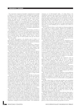Las expresiones categorías de toxicidad y clasificación de la toxicidad
se utilizan a veces en el ámbito de las actividades de regulación.
Las categorías de toxicidad se refieren a una calificación arbi-
traria de las dosis o niveles de exposición que causan efectos
tóxicos. Se habla así de “sumamente tóxico”, “muy tóxico”,
“moderadamente tóxico”, etc. Lo más frecuente es que estas
expresiones se apliquen a la toxicidad aguda. La clasificación de
la toxicidad se refiere a la agrupación de las sustancias químicas
en categorías generales conforme a su efecto tóxico principal. Se
habla así de sustancias alergénicas, neurotóxicas, carcinógenas,
etc. Esta clasificación puede ser útil en el ámbito administrativo
como advertencia y como información.
La relación dosis-efecto es la relación entre la dosis y el efecto a
nivel individual. Un incremento de la dosis puede incrementar
la intensidad de un efecto o su gravedad. Puede obtenerse una
curva de dosis-efecto a nivel de todo el organismo, de la célula o
de la molécula diana. Hay algunos efectos tóxicos, como la
muerte o el cáncer, que no tienen grados, sino que son efectos
“de todo o nada”.
La relación dosis-respuesta es la relación entre la dosis y el
porcentaje de individuos que presentan un determinado efecto.
Al incrementarse la dosis lo normal es que aumente el número
de individuos afectados en la población expuesta.
El establecimiento de las relaciones dosis-efecto y dosis-res-
puesta es esencial en toxicología. En los estudios médicos (epide-
miológicos) suele utilizarse como criterio para aceptar una
relación causal entre un agente y una enfermedad el hecho de
que el efecto o la respuesta sean proporcionales a la dosis.
Pueden establecerse varias curvas de dosis-respuesta respecto
de una misma sustancia química —una curva para cada tipo de
efecto. En la mayoría de los efectos tóxicos (cuando se estudian
en poblaciones grandes), la curva de dosis-respuesta tiene una
forma sigmoidea. Hay por lo general un intervalo de dosis bajas
en el que no se detecta respuesta alguna; al aumentar la dosis, la
respuesta sigue una curva ascendente que normalmente llega a
una meseta cuando la respuesta es del 100 %. La curva de
dosis-respuesta refleja las variaciones entre individuos de una
misma población. La pendiente de la curva varía según la
sustancia química de que se trate y también entre los diferentes
tipos de efectos. En el caso de algunas sustancias que tienen
efectos específicos (carcinógenos, iniciadores, mutágenos) la
curva de dosis-respuesta podría ser lineal desde la dosis cero
dentro de un determinado intervalo de dosis. Esto significa que
no hay un umbral y que hasta las dosis pequeñas representan un
riesgo. Por encima de ese intervalo de dosis, el riesgo puede
incrementarse a una tasa superior a la lineal.
La variación de la exposición a lo largo del día y la duración
total de la exposición a lo largo de toda la vida del sujeto pueden
ser importantes para el resultado (respuesta) ya sea como un
nivel de dosis media, promediado o incluso integrado. Los picos
de exposición muy altos pueden ser más nocivos que un nivel de
exposición más uniforme. Así ocurre en el caso de algunos disol-
ventes orgánicos. En el de algunas sustancias carcinógenas, en
cambio, se ha demostrado experimentalmente que el fracciona-
miento de una única dosis en varias exposiciones con la misma
dosis total puede ser más eficaz en la producción de tumores.
La dosis suele definirse como la cantidad de un xenobiótico
que entra en un organismo (en unidades como mg/kg de peso
corporal). La dosis puede expresarse de diferentes maneras (más
o menos informativas): dosis de exposición, que es la concentra-
ción en el aire del contaminante que se inhala durante un deter-
minado período de tiempo (en el ámbito de la higiene industrial,
normalmente ocho horas), o dosis absorbida o retenida (llamada
también carga corporal en higiene industrial), que es la cantidad
presente en el cuerpo en un determinado momento durante la
exposición o después de ella. La dosis tisular es la cantidad de
sustancia en un determinado tejido, y la dosis diana es la
cantidad de sustancia (por lo general un metabolito) unida a la
molécula crítica. La dosis diana puede expresarse en mg de
sustancia química unida por mg de una determinada macromo-
lécula del tejido. Para la aplicación de este concepto se precisa
información sobre el mecanismo de la acción tóxica a nivel
molecular. La dosis diana está asociada con más precisión al
efecto tóxico. La dosis de exposición y la carga corporal pueden
obtenerse con más facilidad, pero su relación con el efecto es
menos precisa.
En el concepto de dosis se suele incluir un elemento temporal,
aun cuando no se exprese siempre. Según la ley de Haber, la
dosis teórica es D = ct, donde D es la dosis, c es la concentración
del xenobiótico en el aire y t la duración de la exposición a la
sustancia química. Cuando este concepto se utiliza al nivel de
órganos o moléculas diana, puede utilizarse la cantidad por mg
de tejido o de molécula en un período de tiempo determinado.
El aspecto temporal suele ser más importante para comprender
las exposiciones reiteradas y los efectos crónicos que en el caso
de las exposiciones únicas y los efectos agudos.
Se producen efectos aditivos cuando hay una exposición a una
combinación de sustancias químicas en la que simplemente se
suman las diversas toxicidades individuales (1+1= 2). Cuando
varias sustancias actúan a través del mismo mecanismo se presu-
pone la aditividad de sus efectos, aunque no siempre ocurre así
en la realidad. La interacción entre varias sustancias puede tener
como resultado una inhibición (antagonismo), en la que el efecto
es menor de lo que sería la suma de los efectos individuales
(1+1< 2). También puede ocurrir lo contrario, es decir, que una
combinación de sustancias produzca un efecto mayor que la
suma de los efectos individuales (mayor respuesta entre indivi-
duos o incremento de la frecuencia de respuesta en una pobla-
ción), y entonces se habla de sinergismo (1+1>2).
El tiempo de latencia es el tiempo que transcurre entre la
primera exposición y la aparición de un efecto o respuesta
observable. Esta expresión suele utilizarse en el caso de los
efectos de los carcinógenos, en los que los tumores pueden
aparecer mucho tiempo después del comienzo de la exposición y
a veces mucho tiempo después de que ésta haya cesado.
Un umbral de dosis es un nivel de la dosis por debajo del cual no
hay ningún efecto observable. Se cree que existen umbrales en el
caso de determinados efectos, como los efectos tóxicos agudos,
pero no en el de otros, como los efectos carcinógenos (por inicia-
dores de la formación de aductos de ADN).
No obstante, la mera ausencia de respuesta en una población
dada no debe entenderse como prueba de la existencia de un
umbral. La ausencia de respuesta podría deberse a sencillos
fenómenos estadísticos: es posible que un efecto adverso que se
produce con baja frecuencia no sea detectable en una población
pequeña.
La DL50 (dosis letal) es la dosis que produce una mortalidad
del 50 % en una población animal. La DL50 solía considerarse
en la bibliografía más antigua como una medida de la toxicidad
aguda de las sustancias químicas. A mayor DL50, menor toxi-
cidad aguda. De una sustancia química muy tóxica (con una
DL50 baja) se dice que es potente. No hay una correlación nece-
saria entre la toxicidad aguda y la toxicidad crónica. La DE50
(dosis efectiva) es la dosis que produce en el 50 % de los
animales un efecto específico no letal.
El NOEL (NOAEL) es el nivel sin efecto (adverso) observado, o
la dosis más alta que no produce efecto tóxico. Para establecer
un NOEL se necesitan múltiples dosis, una población amplia e
información complementaria para garantizar que la ausencia de
respuesta no es un mero fenómeno estadístico. El LOEL es la
mínima dosis efectiva observada en una curva de dosis-res-
puesta, (es decir, la dosis mínima) que produce un efecto.
33.4 DEFINICIONES Y CONCEPTOS ENCICLOPEDIA DE SALUD Y SEGURIDAD EN EL TRABAJO
HERRAMIENTAS Y ENFOQUES
 