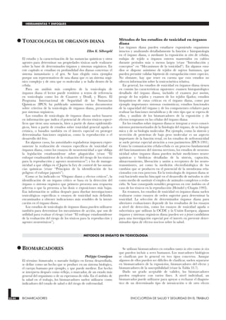 •TOXICOLOGIA DE ORGANOS DIANA
TOXICOLOGIA DE ORGANOS DIANA
Ellen K. Silbergeld
El estudio y la caracterización de las sustancias químicas y otros
agentes para determinar sus propiedades tóxicas suele realizarse
sobre la base de determinados órganos y sistemas orgánicos. En
este capítulo se estudian en profundidad dos dianas concretas: el
sistema inmunitario y el gen. Se han elegido estos ejemplos
porque son representativos de una diana que es un sistema orgá-
nico complejo y de otra que es molecular y se halla dentro de la
célula.
Para un análisis más completo de la toxicología de
órganos diana el lector puede remitirse a textos de referencia
en toxicología como los de Casarett y Doull, y Hayes. El
Programa Internacional de Seguridad de las Sustancias
Químicas (IPCS) ha publicado asimismo varios documentos
sobre criterios de la toxicología de órganos diana, presentados
por sistemas orgánicos.
Los estudios de toxicología de órganos diana suelen basarse
en información que indica el potencial de efectos tóxicos especí-
ficos que tiene una sustancia, bien a partir de datos epidemioló-
gicos, bien a partir de estudios sobre toxicidad general aguda o
crónica, o basados también en el interés especial en proteger
determinadas funciones orgánicas, como la reproducción o el
desarrollo del feto.
En algunos casos, las autoridades reguladoras imponen expre-
samente la realización de ensayos específicos de toxicidad en
órganos diana, como los ensayos de neurotoxicidad a que obliga
la legislación estadounidense sobre plaguicidas (véase “El
enfoque estadounidense de la evaluación del riesgo de los tóxicos
para la reproducción y agentes neurotóxicos”) y los de mutage-
nicidad a que obliga en el Japón la Ley de control de las sustan-
cias químicas (véase “Principios de la identificación de los
peligros: el enfoque japonés”).
Como se ha indicado en “Organo diana y efectos críticos”, la
identificación de un órgano crítico se basa en la detección del
órgano o sistema orgánico que primero presenta una respuesta
adversa o que la presenta a las dosis o exposiciones más bajas.
Esa información se utiliza después para diseñar investigaciones
toxicológicas específicas o ensayos de toxicidad más definidos
encaminados a obtener indicaciones más sensibles de la intoxi-
cación en el órgano diana.
Los estudios de toxicología de órganos diana pueden utilizarse
también para determinar los mecanismos de acción, que son de
utilidad para evaluar el riesgo (véase “El enfoque estadounidense
de la evaluación del riesgo de los tóxicos para la reproducción y
agentes neurotóxicos”).
Métodos de los estudios de toxicidad en órganos
diana
Los órganos diana pueden estudiarse exponiendo organismos
intactos y analizando detalladamente la función e histopatología
en el órgano diana, o mediante la exposición in vitro de células,
rodajas de tejido u órganos enteros mantenidos en cultivo
durante períodos más o menos largos (véase “Introducción y
conceptos” en “Mecanismos de la toxicidad”). En algunos estu-
dios se dispone asimismo de tejidos de sujetos humanos, que
pueden permitir validar hipótesis de extrapolación entre especies.
No obstante, hay que tener en cuenta que esos estudios no
ofrecen información sobre la toxicocinética relativa.
En general, los estudios de toxicidad en órganos diana tienen
en común las características siguientes: examen histopatológico
detallado del órgano diana, incluido el examen post mortem,
pesaje de los tejidos y examen de los tejidos fijados; estudios
bioquímicos de rutas críticas en el órgano diana, como por
ejemplo importantes sistemas enzimáticos; estudios funcionales
de la capacidad del órgano y de los componentes celulares para
realizar las funciones metabólicas y de otro tipo que se espera de
ellos, y análisis de los biomarcadores de la exposición y de
efectos tempranos en las células del órgano diana.
En los estudios sobre órganos diana se integran a veces conoci-
mientos pormenorizados de la fisiología del órgano, de su bioquí-
mica y de su biología molecular. Por ejemplo, como la síntesis y
secreción de proteínas de bajo peso molecular es un aspecto
importante de la función renal, en los estudios de nefrotoxicidad
se suele prestar especial atención a esos parámetros (IPCS 1991).
Como la comunicación célula-célula es un proceso fundamental
del funcionamiento del sistema nervioso, los estudios de neuroto-
xicidad sobre órganos diana pueden incluir mediciones neuro-
químicas y biofisicas detalladas de la síntesis, captación,
almacenamiento, liberación y unión a receptores de los neuro-
transmisores, así como la medición electrofisiológica de los
cambios que se producen en el potencial de la membrana rela-
cionados con esos procesos. En la toxicología de órganos diana se
está haciendo mucho hincapié en el desarrollo de métodos in vitro
como medio de sustituir el empleo de animales completos o redu-
cirlo. Se han conseguido notables progresos en este ámbito en el
caso de los tóxicos en la reproducción (Heindel y Chapin 1993).
En resumen, los estudios de toxicidad en órganos diana suelen
realizarse como ensayos de orden superior para determinar la
toxicidad. La selección de determinados órganos diana para
ulteriores evaluaciones depende de los resultados de los ensayos
a nivel de detección, como los ensayos de toxicidad aguda o
subcrónica que utilizan la OCDE y la Unión Europea; algunos
órganos y sistemas orgánicos diana pueden ser a priori candidatos
para una investigación especial por el interés en prevenir deter-
minados tipos de efectos nocivos sobre la salud.
METODOS DE ENSAYO EN TOXICOLOGIA
•BIOMARCADORES
BIOMARCADORES
Philippe Grandjean
El término biomarcador, o marcador biológico en forma desarrollada,
se define como un hecho que se produce en un sistema biológico,
el cuerpo humano por ejemplo, y que puede medirse. Ese hecho
se interpreta después como reflejo, o marcador, de un estado más
general del organismo o de su esperanza de vida. En el ámbito de
la salud en el trabajo, los biomarcadores suelen utilizarse como
indicadores del estado de salud o del riesgo de enfermedad.
Se utilizan biomarcadores en estudios tanto in vitro como in vivo
que pueden incluir a seres humanos. Los marcadores biológicos
se clasifican por lo general en tres tipos concretos. Aunque
algunos de ellos pueden ser difíciles de clasificar, suelen separarse
en biomarcadores de la exposición, biomarcadores del efecto y
biomarcadores de la susceptibilidad (véase la Tabla 33.7).
Dado un grado aceptable de validez, los biomarcadores
pueden emplearse con varios fines. A nivel individual, un
biomarcador puede utilizarse para apoyar o rechazar el diagnós-
tico de un determinado tipo de intoxicación o de otro efecto
33.44 BIOMARCADORES ENCICLOPEDIA DE SALUD Y SEGURIDAD EN EL TRABAJO
HERRAMIENTAS Y ENFOQUES
 