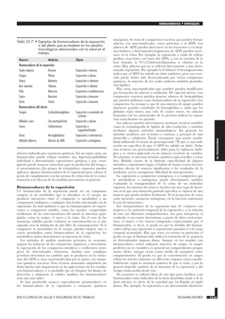 adverso inducido por sustancias químicas. En un sujeto sano, un
biomarcador puede reflejar también una hipersusceptibilidad
individual a determinadas exposiciones químicas y por consi-
guiente puede tomarse como base para la predicción del riesgo y
el asesoramiento. En grupos de trabajadores expuestos pueden
aplicarse algunos biomarcadores de la exposición para valorar el
grado de cumplimiento con las normas de reducción de la conta-
minación o la eficacia de las medidas preventivas en general.
Biomarcadores de la exposición
Un biomarcador de la exposición puede ser un compuesto
exógeno (o un metabolito) que se introduce en el cuerpo, un
producto interactivo entre el compuesto (o metabolito) y un
componente endógeno, o cualquier otro hecho relacionado con la
exposición. Lo más habitual es que los biomarcadores de exposi-
ciones a compuestos estables, como los metales, comprendan
mediciones de las concentraciones del metal en muestras apro-
piadas, como la sangre, el suero o la orina. En el caso de las
sustancias volátiles puede evaluarse su concentración en el aire
espirado (tras la inhalación de aire libre de contaminación). Si el
compuesto se metaboliza en el cuerpo, pueden elegirse uno o
varios metabolitos como biomarcadores de la exposición; los
metabolitos suelen determinarse en muestras de orina.
Los métodos de análisis modernos permiten en ocasiones
separar los isómeros de los compuestos orgánicos, y determinar
la especiación de los compuestos metálicos o coeficientes isotó-
picos de determinados elementos. Análisis más complejos
permiten deteminar los cambios que se producen en la estruc-
tura del ADN u otras macromoléculas por la unión con sustan-
cias químicas reactivas. Esas técnicas avanzadas adquirirán sin
duda mucha más importancia en las aplicaciones de los estudios
con biomarcadores, y es probable que al rebajarse los límites de
detección y mejorarse la validez analítica los biomarcadores
sean aún más útiles.
Se han producido avances especialmente prometedores en
los biomarcadores de la exposición a sustancias químicas
mutágenas. Se trata de compuestos reactivos que pueden formar
aductos con macromoléculas, como proteínas o el ADN. Los
aductos de ADN pueden detectarse en los leucocitos o en biop-
sias tisulares, y determinados fragmentos de ADN pueden excre-
tarse en la orina. Por ejemplo, la exposición a óxido de etileno
produce reacciones con bases del ADN, y, tras la excisión de la
base dañada, la N-7-(2-hidroxietil)guanina se elimina en la
orina. Hay aductos que no se refieren directamente a una deter-
minada exposición. Por ejemplo la 8-hidroxi-2-́desoxiguanosina
indica que el ADN ha sufrido un daño oxidativo, pero esta reac-
ción puede haber sido desencadenada por varios compuestos
químicos, la mayoría de los cuales inducen también peroxida-
ción lipídica.
Hay otras macromoléculas que también pueden modificarse
por formación de aductos u oxidación. De especial interés, esos
compuestos reactivos pueden generar aductos de hemoglobina
que pueden utilizarse como biomarcadores de la exposición a los
compuestos. La ventaja es que de una muestra de sangre pueden
obtenerse grandes cantidades de hemoglobina y, dado que los
glóbulos rojos tienen una vida de cuatro meses, los aductos
formados con los aminoácidos de la proteína indican la exposi-
ción total durante ese período.
Los aductos pueden determinarse mediante técnicas sensibles
como la cromatografía de lípidos de alta resolución, y también
mediante algunos métodos inmunológicos. En general, los
métodos analíticos son recientes y costosos, y precisan de más
desarrollo y validación. Puede conseguirse una mayor sensibi-
lidad utilizando el ensayo de postetiquetado 32P, que es una indi-
cación no específica de que el ADN ha sufrido un daño. Todas
esas técnicas son potencialmente útiles para la vigilancia bioló-
gica y se vienen aplicando en un número creciente de estudios.
No obstante, se precisan métodos analíticos más sencillos y sensi-
bles. Habida cuenta de la limitada especificidad de algunos
métodos a exposiciones bajas, el hábito de fumar u otros factores
pueden afectar de manera significativa a los resultados de la
medición, con la consiguiente dificultad de interpretación.
La exposición a compuestos mutágenos, o a compuestos que
se metabolizan a mutágenos, puede determinarse también
evaluando la mutagenicidad de la orina de un individuo
expuesto. La muestra de orina se incuba con una cepa de bacte-
rias en la que una mutación puntual específica se expresa de una
manera que puede medirse fácilmente. Si en la muestra de orina
están presentes sustancias mutágenas, en la bacteria aumentará
la tasa de mutaciones.
Los biomarcadores de la exposición han de evaluarse con
respecto a la variación temporal de la exposición y a la relación
de ésta con diferentes compartimentos. Así, para interpretar el
resultado es necesario determinar, a partir de datos toxicociné-
ticos, el marco o los marcos temporales representados por el
biomarcador, es decir, el grado en que la medida del biomar-
cador refleja una exposición o exposiciones pasadas y/o la carga
corporal acumulada. Hay que tener en cuenta en particular el
grado en que el biomarcador indica la retención de la sustancia
en determinados órganos diana. Aunque en los estudios con
biomarcadores suelen utilizarse muestras de sangre, la sangre
periférica no se considera en general un compartimento propia-
mente dicho, aunque actúa como medio de transporte entre
compartimentos. El grado en que la concentración en sangre
refleja los niveles existentes en diferentes órganos varía conside-
rablemente según la sustancia química de que se trate, y por lo
general depende también de la duración de la exposición y del
tiempo transcurrido desde ésta.
En ocasiones se utilizan datos de este tipo para clasificar a un
biomarcador como indicador de la dosis absorbida (total) o de la
dosis efectiva (es decir, de la cantidad que ha llegado al tejido
diana). Por ejemplo, la exposición a un determinado disolvente
ENCICLOPEDIA DE SALUD Y SEGURIDAD EN EL TRABAJO 33.45 BIOMARCADORES 33.45
HERRAMIENTAS Y ENFOQUES
33.
TOXICOLOGIA
Muestra Medición Objeto
Biomarcadores de la exposición
Tejido adiposo Dioxina Exposición a dioxina
Sangre Plomo Exposición a plomo
Hueso Aluminio Exposición a aluminio
Aire espirado Tolueno Exposición a tolueno
Pelo Mercurio Exposición a metilmercurio
Suero Benceno Exposición a benceno
Orina Fenol Exposición a benceno
Biomarcadores del efecto
Sangre Carboxihemoglobina Exposición a monóxido de
carbono
Glóbulos rojos Zinc-protoporfirina Exposición a plomo
Suero Colinesterasa Exposición a
organofosforados
Orina Microglobulinas Exposición a nefrotóxicos
Glóbulos blancos Aductos de ADN Exposición a mutágenos
Tabla 33.7 • Ejemplos de biomarcadores de la exposición
o del efecto que se emplean en los estudios
toxicológicos relacionados con la salud en el
trabajo.
 