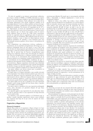 Un factor de seguridad es un número convencional, arbitrario,
por el que se divide el NOEL o el LOEL obtenidos en experi-
mentos con animales para establecer una dosis permisible provi-
sional en los seres humanos. Suele utilizarse en la esfera de la
toxicología alimentaria, pero puede emplearse también en la
toxicología laboral. A veces se utiliza también un factor de segu-
ridad para extrapolar a poblaciones mayores datos obtenidos en
poblaciones pequeñas. Los factores de seguridad van de 100 a
103. Típicamente, un factor de seguridad de 2 puede ser una
protección suficiente contra efectos menos graves (como la irrita-
ción), mientras que en efectos muy graves (como el cáncer)
puede utilizarse hasta un factor de 1.000. Sería conveniente
sustituir la expresión factor de seguridad por factor de protección o
incluso por factor de incertidumbre. Ello reflejaría mejor las incerti-
dumbres científicas, como si datos de dosis-respuesta exactos
pudieran trasladarse de animales a seres humanos para una
determinada sustancia química, efecto tóxico o circunstancia de
exposición.
Las extrapolaciones son estimaciones teóricas, cualitativas o
cuantitativas, de la toxicidad (extrapolaciones del riesgo) que se
obtienen trasladando datos de una especie a otra o bien una
serie de datos de dosis-respuesta (generalmente en el intervalo de
dosis altas) a zonas de la dosis-respuesta sobre las que no existen
datos. Por lo general han de hacerse extrapolaciones para
predecir las respuestas tóxicas fuera del intervalo de observa-
ción. Para las extrapolaciones se elaboran modelos matemáticos
que se basan en el conocimiento del comportamiento de la
sustancia química en el organismo (modelos toxicocinéticos) o en
el conocimiento de las probabilidades estadísticas de que se
produzcan determinados hechos biológicos (modelos biológicos
o mecanicistas). Algunos organismos nacionales han elaborado
complejos modelos de extrapolación como método formalizado
de predecir riesgos con fines de regulación. (Véase más adelante
en este mismo capítulo el análisis de la evaluación del riesgo.)
Los efectos sistémicos son efectos tóxicos que se producen en
tejidos alejados de la ruta de absorción.
El órgano diana es el órgano principal o más sensible afectado
tras la exposición. Una misma sustancia química que entra en el
cuerpo por diferentes rutas de exposición, tasa de dosis, sexo y
especie puede afectar a diferentes órganos diana. La interacción
entre las sustancias químicas, o entre las sustancias químicas y
otros factores, puede afectar también a diferentes órganos diana.
Los efectos agudos son los que se producen tras una exposición
limitada y poco tiempo después de ésta (horas, días), y pueden
ser reversibles o irreversibles.
Los efectos crónicos se producen tras una exposición prolongada
(meses, años, decenios) y/o persisten después de que haya
cesado la exposición.
La exposición aguda es una exposición de corta duración, mien-
tras que la exposición crónica es una exposición de larga duración
(a veces toda la vida).
La tolerancia a una sustancia química es el fenómeno que se
produce cuando repetidas exposiciones tienen como resultado
una respuesta más baja de la que sería de esperar sin trata-
miento previo.
Captación y disposición
Procesos de transporte
Difusión. Para entrar en el organismo y llegar al lugar en el que
producen el daño, las sustancias extrañas han de atravesar varias
barreras, entre ellas las células y sus membranas. La mayoría de
las sustancias tóxicas atraviesa las membranas pasivamente, por
difusión. Por este proceso, las moléculas hidrosolubles pequeñas
pasan por los canales acuosos, y las moléculas liposolubles se
disuelven en la parte lipídica de la membrana y después la
atraviesan por difusión. El etanol, que es una pequeña molécula
hidro y liposoluble, se difunde rápidamente a través de las
membranas celulares.
Difusión de ácidos y bases débiles. Los ácidos y bases débiles
pueden atravesar fácilmente las membranas en su forma liposo-
luble no ionizada, mientras que las formas ionizadas son dema-
siado polares para pasar. El grado de ionización de estas
sustancias depende del pH. Si entre un lado y otro de una
membrana hay un gradiente de pH, se acumularán en sólo uno
de los lados. La excreción urinaria de los ácidos y bases débiles
depende en gran medida del pH de la orina. El pH fetal o
embrionario es algo más alto que el pH materno, lo que produce
una ligera acumulación de ácidos débiles en el feto o embrión.
Difusión facilitada. El paso de una sustancia puede verse facili-
tado por transportadores presentes en la membrana. La difusión
facilitada se asemeja a los procesos enzimáticos en que se
produce con la mediación de una proteína y en que es muy
selectiva y saturable. Hay otras sustancias que pueden inhibir el
transporte facilitado de los xenobióticos.
Transporte activo. Algunas sustancias atraviesan las membranas
celulares mediante un transporte activo. Ese transporte se realiza
con la mediación de proteínas transportadoras en un proceso
análogo al de las enzimas. El transporte activo es similar a la
difusión facilitada, pero puede producirse en contra de un
gradiente de concentración. Necesita un aporte de energía, y un
inhibidor metabólico puede bloquear el proceso. Los contami-
nantes ambientales casi nunca se transportan activamente. Una
excepción es la secreción y reabsorción activas de metabolitos
ácidos en los túbulos renales.
La fagocitosis es un proceso en virtud del cual células especiali-
zadas, como los macrófagos, capturan (“engloban”) partículas y
después las digieren. Esta modalidad de transporte desempeña
un papel importante por ejemplo en la eliminación de partículas
de los alveolos.
Transporte en los flujos corporales. Las sustancias se mueven
asimismo por el cuerpo con el movimiento del aire en el sistema
respiratorio durante la respiración y con los movimientos de la
sangre, la linfa o la orina.
Filtración. Debido a la presión hidrostática u osmótica, grandes
cantidades de agua atraviesan los poros del endotelio. Todo
soluto que sea suficientemente pequeño se filtrará junto con el
agua. Hay cierto nivel de filtración en el lecho de capilares de
todos los tejidos, pero es importante sobre todo en la formación
de la orina primaria en el glomérulo renal.
Absorción
La absorción es el paso de una sustancia del medio ambiente al
organismo. Por lo general se entiende no sólo como el hecho de
atravesar la barrera tisular sino también como su llegada ulterior
a la circulación sanguínea.
Absorción pulmonar. Los pulmones son la principal ruta de depó-
sito y absorción de pequeñas partículas suspendidas en el aire,
gases, vapores y aerosoles. En el caso de los gases y vapores muy
hidrosolubles, una parte importante de la absorción se produce
en la nariz y el árbol respiratorio, pero en el caso de las sustan-
cias menos solubles se produce principalmente en los alveolos
pulmonares. Los alveolos poseen una superficie enorme (alre-
dedor de 100 m2 en los humanos). Además, la barrera de difu-
sión es sumamente pequeña, sólo dos delgadas capas de células y
una distancia de micras entre el aire alveolar y la circulación
sanguínea sistémica. Ello hace que los pulmones sean un órgano
muy eficiente para el intercambio no sólo de oxígeno y dióxido
de carbono, sino también de otros gases y vapores. En general,
la difusión por la pared alveolar es tan rápida que no limita la
captación. La velocidad de absorción, sin embargo, depende
más del flujo (ventilación pulmonar, gasto cardíaco) y de la
ENCICLOPEDIA DE SALUD Y SEGURIDAD EN EL TRABAJO 33.5 DEFINICIONES Y CONCEPTOS 33.5
HERRAMIENTAS Y ENFOQUES
33.
TOXICOLOGIA
 