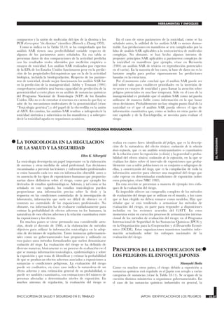 compuestos y la unión de moléculas del tipo de la dioxina y los
PCB al receptor “de dioxina” citosólico (Hansch y Zhang 1993).
Como se indica en la Tabla 33.10, se ha comprobado que los
análisis SAR tienen una predecibilidad variable respecto de
algunos de los parámetros antes señalados. En esa tabla se
presentan datos de dos comparaciones de la actividad predicha
con los resultados reales obtenidos por medición empírica o
ensayos de toxicidad. Los análisis SAR realizados por expertos
de la EPA de los Estados Unidos funcionaron peor en la predic-
ción de las propiedades fisicoquímicas que en la de la actividad
biológica, incluida la biodegradación. Respecto de los paráme-
tros de toxicidad, donde mejor funcionaron los análisis SAR fue
en la predicción de la mutagenicidad. Ashby y Tennant (1991)
comprobaron también una buena capacidad de predicción de la
genotoxicidad a corto plazo en su análisis de sustancias químicas
del Programa Nacional de Toxicología (NTP) de los Estados
Unidos. Ello no es de extrañar si tenemos en cuenta lo que hoy se
sabe de los mecanismos moleculares de la genotoxicidad (véase
“Toxicología genética”) y del papel de la electrofilia en la unión
al ADN. En cambio, los análisis SAR tendían a infrapredecir la
toxicidad sistémica y subcrónica en los mamíferos y a sobrepre-
decir la toxicidad aguda en organismos acuáticos.
En el caso de otros parámetros de la toxicidad, como se ha
señalado antes, la utilidad de los análisis SAR es menos demos-
trable. Las predicciones en mamíferos se ven complicadas por la
falta de análisis SAR aplicables a la toxicocinética de moléculas
complejas. No obstante, se han hecho algunos intentos de
proponer principios SAR aplicables a parámetros complejos de
la toxicidad en mamíferos (por ejemplo, véase en Bernstein
(1984) un análisis SAR de tóxicos en reproducción potenciales
en el varón). En la mayoría de los casos, la base de datos no es lo
bastante amplia para probar rigurosamente las predicciones
basadas en la estructura.
Por el momento cabe concluir que el análisis SAR puede ser
útil sobre todo para establecer prioridades en la inversión de
recursos en ensayos de toxicidad y para llamar la atención sobre
peligros potenciales en una fase temprana. Sólo en el caso de la
mutagenicidad es probable que el análisis SAR como tal pueda
utilizarse de manera fiable como información en la que basar
otras decisiones. Probablemente no hay ningún punto final de la
toxicidad en el que el análisis SAR pueda ofrecer el tipo de
información cuantitativa que, como se indica en otras partes de
este capítulo y de la Enciclopedia, se necesita para evaluar el
riesgo.
TOXICOLOGIA REGULADORA
•LA TOXICOLOGIA EN LA REGULACION
DE LA SALUD Y LA SEGURIDAD
TOXICOLOGIA
Ellen K. Silbergeld
La toxicología desempeña un papel importante en la elaboración
de normas y otras medidas de salud profesional. Las decisiones
encaminadas a prevenir las lesiones y enfermedades profesionales
se están basando cada vez más en información obtenible antes o
en ausencia de los tipos de exposiciones humanas que proporcio-
narían datos definitivos sobre el riesgo, como por ejemplo los
derivados de estudios epidemiológicos. Además, y tal como se ha
señalado en este capítulo, los estudios toxicológicos pueden
proporcionar una información precisa sobre la dosis y la
respuesta en las condiciones controladas de la investigación de
laboratorio, información que suele ser dificil de obtener en el
contexto no controlado de las exposiciones profesionales. No
obstante, esa información ha de evaluarse cuidadosamente para
estimar la probabilidad de efectos adversos en los humanos, la
naturaleza de esos efectos adversos y la relación cuantitativa entre
las exposiciones y los efectos.
En muchos países se viene prestando una considerable aten-
ción, desde el decenio de 1980, a la elaboración de métodos
objetivos para utilizar la información toxicológica en la adop-
ción de decisiones de regulación. Tanto instancias gubernamen-
tales como no gubernamentales han propuesto y utilizado en
esos países unos métodos formalizados que suelen denominarse
evaluación del riesgo. La evaluación del riesgo se ha definido de
diversas maneras; básicamente es un proceso de evaluación en el
que se maneja información toxicológica, epidemiológica y sobre
la exposición y que trata de identificar y estimar la probabilidad
de que se produzcan efectos adversos asociados a exposiciones a
sustancias o condiciones peligrosas. La evaluación del riesgo
puede ser cualitativa, en cuyo caso indica la naturaleza de un
efecto adverso y una estimación general de su probabilidad, o
puede ser también cuantitativa, con estimaciones del número de
personas afectadas a determinados niveles de exposición. En
muchos sistemas de regulación, la evaluación del riesgo se
realiza en cuatro fases: identificación del peligro, que es la descrip-
ción de la naturaleza del efecto tóxico; evaluación de la relación
dosis-respuesta, que es un análisis semicuantitativo o cuantitativo
de la relación entre la exposición (o dosis) y la gravedad o proba-
bilidad del efecto tóxico; evaluación de la exposición, en la que se
evalúan los datos sobre el intervalo de exposiciones que proba-
blemente van a sufrir poblaciones en su conjunto o subgrupos de
ellas, y caracterización del riesgo, que es la compilación de toda la
información anterior para obtener una magnitud del riesgo que
cabe esperar en determinadas condiciones de exposición (sobre
estos principios, véase NRC 1983).
En esta sección se presentan a manera de ejemplo tres enfo-
ques de la evaluación del riesgo.
Es imposible ofrecer un compendio completo de los métodos
de evaluación del riesgo que se utilizan en el mundo, y los casos
que se han elegido no deben tomarse como modelos. Hay que
señalar que se está tendiendo a armonizar los métodos de
evaluación del riesgo, en parte para responder a disposiciones
incluidas en los recientes acuerdos del GATT. En estos
momentos están en curso dos procesos de armonización interna-
cional de los métodos de evaluación del riesgo: en el Programa
Internacional de Seguridad de las Sustancias Químicas (IPCS) y
en la Organización para la Cooperación y el Desarrollo Econó-
mico (OCDE). Estas organizaciones mantienen también infor-
mación actualizada sobre los enfoques nacionales de la
evaluación del riesgo.
•
PRINCIPIOS DE LA IDENTIFICACION DE
LOS PELIGROS: EL ENFOQUE JAPONES
JAPON: IDENTIFICACION DE LOS PELIGROS
Masayuki Ikeda
Como en muchos otros países, el riesgo debido a exposición a
sustancias químicas está regulado en el Japón con arreglo a varias
categorías de sustancias (véase la Tabla 33.11). Se ocupan de la
cuestión distintos ministerios u organismos gubernamentales. En
el caso de las sustancias químicas industriales en general, la
ENCICLOPEDIA DE SALUD Y SEGURIDAD EN EL TRABAJO 33.57 JAPON: IDENTIFICACION DE LOS PELIGROS 33.57
HERRAMIENTAS Y ENFOQUES
33.
TOXICOLOGIA
 