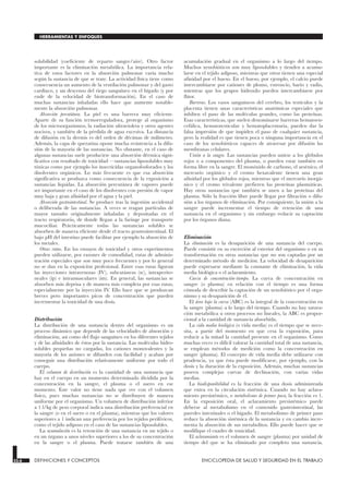 solubilidad (coeficiente de reparto sangre/aire). Otro factor
importante es la eliminación metabólica. La importancia rela-
tiva de estos factores en la absorción pulmonar varía mucho
según la sustancia de que se trate. La actividad física tiene como
consecuencia un aumento de la ventilación pulmonar y del gasto
cardíaco, y un descenso del riego sanguíneo en el hígado (y por
ende de la velocidad de biotransformación). En el caso de
muchas sustancias inhaladas ello hace que aumente notable-
mente la absorción pulmonar.
Absorción percutánea. La piel es una barrera muy eficiente.
Aparte de su función termorreguladora, protege al organismo
de los microorganismos, la radiación ultravioleta y otros agentes
nocivos, y también de la pérdida de agua excesiva. La distancia
de difusión en la dermis es del orden de décimas de milímetro.
Además, la capa de queratina opone mucha resistencia a la difu-
sión de la mayoría de las sustancias. No obstante, en el caso de
algunas sustancias suele producirse una absorción dérmica signi-
ficativa con resultado de toxicidad —sustancias liposolubles muy
tóxicas como por ejemplo los insecticidas organofosforados y los
disolventes orgánicos. Lo más frecuente es que esa absorción
significativa se produzca como consecuencia de la exposición a
sustancias líquidas. La absorción percutánea de vapores puede
ser importante en el caso de los disolventes con presión de vapor
muy baja y gran afinidad por el agua y la piel.
Absorción gastrointestinal. Se produce tras la ingestión accidental
o deliberada de las sustancias. A veces se tragan partículas de
mayor tamaño originalmente inhaladas y depositadas en el
tracto respiratorio, de donde llegan a la faringe por transporte
mucociliar. Prácticamente todas las sustancias solubles se
absorben de manera eficiente desde el tracto grastrointestinal. El
bajo pH del intestino puede facilitar por ejemplo la absorción de
los metales.
Otras rutas. En los ensayos de toxicidad y otros experimentos
pueden utilizarse, por razones de comodidad, rutas de adminis-
tración especiales que son muy poco frecuentes y por lo general
no se dan en la exposición profesional. Entre esas rutas figuran
las inyecciones intravenosas (IV), subcutáneas (sc), intraperito-
neales (ip) e intramusculares (im). En general, las sustancias se
absorben más deprisa y de manera más completa por esas rutas,
especialmente por la inyección IV. Ello hace que se produzcan
breves pero importantes picos de concentración que pueden
incrementar la toxicidad de una dosis.
Distribución
La distribución de una sustancia dentro del organismo es un
proceso dinámico que depende de las velocidades de absorción y
eliminación, así como del flujo sanguíneo en los diferentes tejidos
y de las afinidades de éstos por la sustancia. Las moléculas hidro-
solubles pequeñas no cargadas, los cationes monovalentes y la
mayoría de los aniones se difunden con facilidad y acaban por
conseguir una distribución relativamente uniforme por todo el
cuerpo.
El volumen de distribución es la cantidad de una sustancia que
hay en el cuerpo en un momento determinado dividida por la
concentración en la sangre, el plasma o el suero en ese
momento. Este valor no tiene nada que ver con el volumen
físico, pues muchas sustancias no se distribuyen de manera
uniforme por el organismo. Un volumen de distribución inferior
a 1 l/kg de peso corporal indica una distribución preferencial en
la sangre (o en el suero o en el plasma), mientras que los valores
superiores a 1 indican una preferencia por los tejidos periféricos,
como el tejido adiposo en el caso de las sustancias liposolubles.
La acumulación es la retención de una sustancia en un tejido o
en un órgano a unos niveles superiores a los de su concentración
en la sangre o el plasma. Puede tratarse también de una
acumulación gradual en el organismo a lo largo del tiempo.
Muchos xenobióticos son muy liposolubles y tienden a acumu-
larse en el tejido adiposo, mientras que otros tienen una especial
afinidad por el hueso. En el hueso, por ejemplo, el calcio puede
intercambiarse por cationes de plomo, estroncio, bario y radio,
mientras que los grupos hidroxilo pueden intercambiarse por
flúor.
Barreras. Los vasos sanguíneos del cerebro, los testículos y la
placenta tienen unas características anatómicas especiales que
inhiben el paso de las moléculas grandes, como las proteínas.
Esas características, que suelen denominarse barreras hematoen-
cefálica, hematotesticular y hematoplacentaria, pueden dar la
falsa impresión de que impiden el paso de cualquier sustancia,
pero la realidad es que tienen poca o ninguna importancia en el
caso de los xenobióticos capaces de atravesar por difusión las
membranas celulares.
Unión a la sangre. Las sustancias pueden unirse a los glóbulos
rojos o a componentes del plasma, o pueden estar también en
forma libre en la sangre. El monóxido de carbono, el arsénico, el
mercurio orgánico y el cromo hexavalente tienen una gran
afinidad por los glóbulos rojos, mientras que el mercurio inorgá-
nico y el cromo trivalente prefieren las proteínas plasmáticas.
Hay otras sustancias que también se unen a las proteínas del
plasma. Sólo la fracción libre puede llegar por filtración o difu-
sión a los órganos de eliminación. Por consiguiente, la unión a la
sangre puede incrementar el tiempo de retención de una
sustancia en el organismo y sin embargo reducir su captación
por los órganos diana.
Eliminación
La eliminación es la desaparición de una sustancia del cuerpo.
Puede consistir en su excreción al exterior del organismo o en su
transformación en otras sustancias que no son captadas por un
determinado método de medición. La velocidad de desaparición
puede expresarse mediante la constante de eliminación, la vida
media biológica o el aclaramiento.
Curva de concentración-tiempo. La curva de concentración en
sangre (o plasma) en relación con el tiempo es una forma
cómoda de describir la captación de un xenobiótico por el orga-
nismo y su desaparición de él.
El área bajo la curva (ABC) es la integral de la concentración en
la sangre (plasma) a lo largo del tiempo. Cuando no hay satura-
ción metabólica u otros procesos no lineales, la ABC es propor-
cional a la cantidad de sustancia absorbida.
La vida media biológica (o vida media) es el tiempo que se nece-
sita, a partir del momento en que cesa la exposición, para
reducir a la mitad la cantidad presente en el organismo. Como
muchas veces es difícil valorar la cantidad total de una sustancia,
se emplean métodos de medición como la concentración en
sangre (plasma). El concepto de vida media debe utilizarse con
prudencia, ya que ésta puede modificarse, por ejemplo, con la
dosis y la duración de la exposición. Además, muchas sustancias
poseen complejas curvas de declinación, con varias vidas
medias.
La biodisponibilidad es la fracción de una dosis administrada
que entra en la circulación sistémica. Cuando no hay aclara-
miento presistémico, o metabolismo de primer paso, la fracción es 1.
En la exposición oral, el aclaramiento presistémico puede
deberse al metabolismo en el contenido gastrointestinal, las
paredes intestinales o el hígado. El metabolismo de primer paso
reduce la absorción sistémica de la sustancia y en cambio incre-
menta la absorción de sus metabolitos. Ello puede hacer que se
modifique el cuadro de toxicidad.
El aclaramiento es el volumen de sangre (plasma) por unidad de
tiempo del que se ha eliminado por completo una sustancia.
33.6 DEFINICIONES Y CONCEPTOS ENCICLOPEDIA DE SALUD Y SEGURIDAD EN EL TRABAJO
HERRAMIENTAS Y ENFOQUES
 
