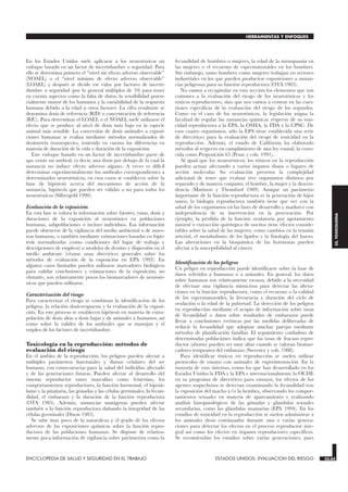 En los Estados Unidos suele aplicarse a los neurotóxicos un
enfoque basado en un factor de incertidumbre o seguridad. Para
ello se determina primero el “nivel sin efecto adverso observable”
(NOAEL) o el “nivel mínimo de efecto adverso observable”
(LOAEL) y después se divide ese valor por factores de incerti-
dumbre o seguridad (por lo general múltiplos de 10) para tener
en cuenta aspectos como la falta de datos, la sensibilidad poten-
cialmente mayor de los humanos y la variabilidad de la respuesta
humana debido a la edad u otros factores. La cifra resultante se
denomina dosis de referencia (RfD) o concentración de referencia
(RfC). Para determinar el LOAEL o el NOAEL suele utilizarse el
efecto que se produce al nivel de dosis más bajo en la especie
animal más sensible. La conversión de dosis animales a exposi-
ciones humanas se realiza mediante métodos normalizados de
dosimetría transespecies, teniendo en cuenta las diferencias en
materia de duración de la vida y duración de la exposición.
Este enfoque basado en un factor de incertidumbre parte de
que existe un umbral, es decir, una dosis por debajo de la cual la
sustancia no induce efecto adverso alguno. A veces es difícil
determinar experimentalmente los umbrales correspondientes a
determinados neurotóxicos; en esos casos se establecen sobre la
base de hipótesis acerca del mecanismo de acción de la
sustancia, hipótesis que pueden ser válidas o no para todos los
neurotóxicos (Silbergeld 1990).
Evaluación de la exposición
En esta fase se valora la información sobre fuentes, rutas, dosis y
duraciones de la exposición al neurotóxico en poblaciones
humanas, subpoblaciones o incluso individuos. Esa información
puede obtenerse de la vigilancia del medio ambiental o de mues-
tras humanas, o también mediante estimaciones basadas en hipó-
tesis normalizadas (como condiciones del lugar de trabajo y
descripciones de empleos) o modelos de destino y dispersión en el
medio ambiente (véanse unas directrices generales sobre los
métodos de evaluación de la exposición en EPA 1992). En
algunos casos limitados pueden utilizarse marcadores biológicos
para validar conclusiones y estimaciones de la exposición; no
obstante, son relativamente pocos los biomarcadores de neurotó-
xicos que pueden utilizarse.
Caracterización del riesgo
Para caracterizar el riesgo se combinan la identificación de los
peligros, la relación dosis-respuesta y la evaluación de la exposi-
ción. En este proceso se establecen hipótesis en materia de extra-
polación de dosis altas a dosis bajas y de animales a humanos, así
como sobre la validez de los umbrales que se manejan y el
empleo de los factores de incertidumbre.
Toxicología en la reproducción: métodos de
evaluación del riesgo
En el ámbito de la reproducción, los peligros pueden afectar a
múltiples parámetros funcionales y dianas celulares del ser
humano, con consecuencias para la salud del individuo afectado
y de las generaciones futuras. Pueden afectar al desarrollo del
sistema reproductor tanto masculino como femenino, los
comportamientos reproductores, la función hormonal, el hipotá-
lamo y la pituitaria, las gónadas y las células germinales, la fecun-
didad, el embarazo y la duración de la función reproductora
(OTA 1985). Además, sustancias mutágenas pueden afectar
también a la función reproductora dañando la integridad de las
células germinales (Dixon 1985).
Se sabe muy poco de la naturaleza y el grado de los efectos
adversos de las exposiciones químicas sobre la función repro-
ductora de las poblaciones humanas. Se dispone de relativa-
mente poca información de vigilancia sobre parámetros como la
fecundidad de hombres o mujeres, la edad de la menopausia en
las mujeres o el recuento de espermatozoides en los hombres.
Sin embargo, tanto hombres como mujeres trabajan en sectores
industriales en los que pueden producirse exposiciones a sustan-
cias peligrosas para su función reproductora (OTA 1985).
No vamos a recapitular en esta sección los elementos que son
comunes a la evaluación del riesgo de los neurotóxicos y los
tóxicos reproductores, sino que nos vamos a centrar en las cues-
tiones específicas de la evaluación del riesgo de los segundos.
Como en el caso de los neurotóxicos, la legislación asigna la
facultad de regular las sustancias químicas respecto de su toxi-
cidad reproductora a la EPA, la OSHA, la FDA y la CPSC. De
esos cuatro organismos, sólo la EPA tiene establecida una serie
de directrices para la evaluación del riesgo de toxicidad en la
reproducción. Además, el estado de California ha elaborado
métodos al respecto en cumplimiento de una ley estatal, la cono-
cida como Proposición 65 (Pease y cols. 1991).
Al igual que los neurotóxicos, los tóxicos en la reproducción
pueden actuar afectando a varios órganos diana o lugares de
acción molecular. Su evaluación presenta la complejidad
adicional de tener que evaluar tres organismos distintos por
separado y de manera conjunta: el hombre, la mujer y la descen-
dencia (Mattison y Thomford 1989). Aunque un parámetro
importante de la función reproductora es la generación de hijos
sanos, la biología reproductora también tiene que ver con la
salud de los organismos en las fases de desarrollo y madurez con
independencia de su intervención en la procreación. Por
ejemplo, la pérdida de la función ovulatoria por agotamiento
natural o extracción quirúrgica de oocitos tiene efectos conside-
rables sobre la salud de las mujeres, como cambios en la tensión
arterial, el metabolismo de los lípidos y la fisiología del hueso.
Las alteraciones en la bioquímica de las hormonas pueden
afectar a la susceptibilidad al cáncer.
Identificación de los peligros
Un peligro en reproducción puede identificarse sobre la base de
datos referidos a humanos o a animales. En general, los datos
sobre humanos son relativamente escasos, debido a la necesidad
de efectuar una vigilancia minuciosa para detectar las altera-
ciones en la función reproductora, como el recuento o la calidad
de los espermatozoides, la frecuencia y duración del ciclo de
ovulación o la edad de la pubertad. La detección de los peligros
en reproducción mediante el acopio de información sobre tasas
de fecundidad o datos sobre resultados de embarazos puede
llevar a conclusiones erróneas por las medidas deliberadas de
reducir la fecundidad que adoptan muchas parejas mediante
métodos de planificación familiar. El seguimiento cuidadoso de
determinadas poblaciones indica que las tasas de fracaso repro-
ductor (aborto) pueden ser muy altas cuando se valoran biomar-
cadores tempranos del embarazo (Sweeney y cols. 1988).
Para identificar tóxicos en reproducción se suelen utilizar
protocolos de ensayo con animales de experimentación. En la
mayoría de esos sistemas, como los que han desarrollado en los
Estados Unidos la FDA y la EPA e internacionalmente la OCDE
en su programa de directrices para ensayos, los efectos de los
agentes sospechosos se detectan examinando la fecundidad tras
la exposición del macho y/o la hembra, observando los compor-
tamientos sexuales en materia de apareamiento y realizando
análisis histopatológicos de las gónadas y glándulas sexuales
secundarias, como las glándulas mamarias (EPA 1994). En los
estudios de toxicidad en la reproducción se suelen administrar a
los animales dosis continuadas durante una o varias genera-
ciones para detectar los efectos en el proceso reproductor inte-
gral así como los efectos en órganos reproductores específicos.
Se recomiendan los estudios sobre varias generaciones, pues
ENCICLOPEDIA DE SALUD Y SEGURIDAD EN EL TRABAJO 33.63 ESTADOS UNIDOS: EVALUACION DEL RIESGO 33.63
HERRAMIENTAS Y ENFOQUES
33.
TOXICOLOGIA
 