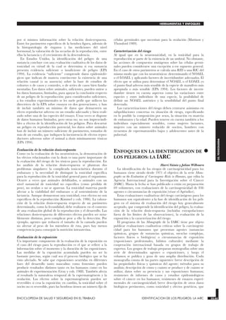 por sí mismos información sobre la relación dosis-respuesta.
Entre los parámetros específicos de la hembra figura, además de
la histopatología de órganos y las mediciones del nivel
hormonal, la valoración de las secuelas de la reproducción, entre
ellas la lactancia y el crecimiento de la descendencia.
En Estados Unidos, la identificación del peligro de una
sustancia concluye con una evaluación cualitativa de los datos de
toxicidad en virtud de la cual se determina si esa sustancia
presenta evidencia suficiente o insuficiente de peligro (EPA
1994). La evidencia “suficiente” comprende datos epidemioló-
gicos que indican de manera convincente la existencia de una
relación causal (o su ausencia) sobre la base de estudios de
cohortes o de casos y controles, o de series de casos bien funda-
mentadas. Los datos sobre animales, suficientes, pueden unirse a
los datos humanos, limitados, para apoyar la conclusión respecto
de un peligro de la reproducción: para considerarlos suficientes,
a los estudios experimentales se les suele pedir que utilicen las
directrices de la EPA sobre ensayos en dos generaciones, y han
de incluir también un mínimo de datos que demuestren un
efecto reproductor adverso en un estudio adecuado y bien reali-
zado sobre una de las especies del ensayo. Unas veces se dispone
de datos humanos limitados, pero otras no; no son imprescindi-
bles a efectos de la identificación de los peligros. Para descartar
un peligro en reproducción potencial, los datos sobre animales
han de incluir un número suficiente de parámetros, tomados de
más de un estudio, que indiquen la inexistencia de efectos repro-
ductores adversos sobre el animal a dosis mínimamente tóxicas
(EPA 1994).
Evaluación de la relación dosis-respuesta
Como en la evaluación de los neurotóxicos, la demostración de
los efectos relacionados con la dosis es una parte importante de
la evaluación del riesgo de los tóxicos para la reproducción. En
los análisis de la relación dosis-respuesta se plantean dos
problemas singulares: la complicada toxicocinética durante el
embarazo y la necesidad de distinguir la toxicidad específica
para la reproducción de la toxicidad general para el organismo.
Ocurre a veces que animales debilitados, o animales con un
nivel sustancial de toxicidad no específica (como pérdida de
peso), no ovulan o no se aparean. La toxicidad materna puede
afectar a la viabilidad del embarazo o al sostenimiento de la
lactancia. Aunque demuestran una toxicidad, esos efectos no son
específicos de la reproducción (Kimmel y cols. 1986). La valora-
ción de la relación dosis-respuesta respecto de un parámetro
determinado, como la fecundidad, debe realizarse en el contexto
de una evaluación global de la reproducción y el desarrollo. Las
relaciones dosis-respuesta de diferentes efectos pueden ser nota-
blemente distintas, pero complicar pese a ello la detección. Por
ejemplo, agentes que reducen el tamaño de la camada pueden
no afectar al peso de los miembros de ésta, pues hay menos
competencia para conseguir la nutrición intrauterina.
Evaluación de la exposición
Un importante componente de la evaluación de la exposición en
el caso del riesgo para la reproducción es el que se refiere a la
información sobre el momento y la duración de las exposiciones.
Las medidas de la exposición acumulada pueden no ser lo
bastante precisas, según cuál sea el proceso biológico que se ha
visto afectado. Se sabe que exposiciones ocurridas en diferentes
fases del desarrollo tanto masculino como femenino pueden
producir resultados distintos tanto en los humanos como en los
animales de experimentación (Gray y cols. 1988). También afecta
al resultado la naturaleza temporal de la espermatogénesis y la
ovulación. Los efectos sobre la espermatogénesis pueden ser
reversibles si cesa la exposición; en cambio, la toxicidad sobre el
oocito no es reversible, pues las hembras tienen un número fijo de
células germinales que necesitan para la ovulación (Mattison y
Thomford 1989).
Caracterización del riesgo
Al igual que en la neurotoxicidad, en la toxicidad para la
reproducción se parte de la existencia de un umbral. No obstante,
las acciones de compuestos mutágenos sobre las células germi-
nales pueden considerarse una excepción a ese supuesto general.
En el caso de otros parámetros se calcula una RfD o una RfC del
mismo modo que con los neurotóxicos: determinando el NOAEL
o el LOAEL y aplicando factores de incertidumbre adecuados. El
efecto que se utiliza para determinar el NOAEL o el LOAEL es
el punto final adverso más sensible de la especie de mamífero más
apropiada o más sensible (EPA 1994). Los factores de incerti-
dumbre tienen en cuenta aspectos como las variaciones entre
especies y entre individuos de una especie, la posibilidad de
definir un NOAEL auténtico y la sensibilidad del punto final
detectado.
Las caracterizaciones del riesgo deben centrarse asimismo en
subpoblaciones concretas en situación de riesgo, especificando
en lo posible la composición por sexos, la situación en materia
de embarazos y la edad. Pueden tenerse en cuenta también a los
individuos especialmente sensibles, como mujeres lactantes,
mujeres con un número reducido de oocitos, hombres con
recuentos de espermatozoides bajos y adolescentes antes de la
pubertad.
•
ENFOQUES EN LA IDENTIFICACION DE
LOS PELIGROS: LA IARC
IDENTIFICACION DE LOS PELIGROS: LA IARC
Harri Vainio y Julian Wilbourn
La identificación de los riesgos de carcinogenicidad para los
humanos viene siendo desde 1971 el objetivo de la serie Mono-
graphs on the Evaluation of Carcinogenic Risks to Humans, que edita la
Agencia Internacional para la Investigación sobre el Cáncer
(IARC). Hasta la fecha se han publicado o están en preparación
69 volúmenes, con evaluaciones de la carcinogenicidad de 836
agentes o circunstancias de exposición (véase el Apéndice).
Estas evaluaciones cualitativas del riesgo carcinógeno para los
humanos son equivalentes a la fase de identificación de los peli-
gros en el sistema de evaluación del riesgo hoy generalmente
aceptado, que comprende la identificación del peligro, la evalua-
ción de la relación dosis-respuesta (incluidas extrapolaciones
fuera de los límites de las observaciones), la evaluación de la
exposición y la caracterización del riesgo.
El programa de las Monographs de la IARC tiene por objeto
publicar evaluaciones cualitativas críticas sobre la carcinogeni-
cidad para los humanos que presentan agentes (sustancias
químicas, grupos de sustancias químicas, mezclas complejas,
factores físicos o biológicos) o circunstancias de exposición
(exposiciones profesionales, hábitos culturales) mediante la
cooperación internacional basada en grupos de trabajo de
expertos. Los grupos de trabajo preparan monografías sobre una
serie de determinados agentes o exposiciones, y luego el
volumen se publica y goza de una amplia distribución. Cada
monografía consta de las partes siguientes: breve descripción de
las propiedades físicas y químicas del agente; métodos para su
análisis; descripción de cómo y cuánto se produce y de cuánto se
utiliza; datos sobre su presencia y sus exposiciones humanas;
resúmenes de informes de casos y estudios epidemiológicos
sobre el cáncer en los humanos; resúmenes de ensayos experi-
mentales de carcinogenicidad; breve descripción de otros datos
biológicos pertinentes, como toxicidad y efectos genéticos, que
ENCICLOPEDIA DE SALUD Y SEGURIDAD EN EL TRABAJO 33.65 IDENTIFICACION DE LOS PELIGROS: LA IARC 33.65
HERRAMIENTAS Y ENFOQUES
33.
TOXICOLOGIA
 
