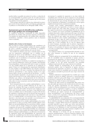 pueden indicar su posible mecanismo de acción, y evaluación de
su carcinogenicidad. La primera parte de este plan general se
tiene que adaptar cuando se trata de agentes que no son sustan-
cias químicas ni mezclas químicas.
Varios grupos especiales de expertos han elaborado los princi-
pios rectores de la evaluación de los carcinógenos, principios que
se publican en el Preámbulo de las Monographs (IARC 1994a).
Instrumentos para la identificación cualitativa
del riesgo (peligro) de carcinogenicidad
Se establecen asociaciones examinando los datos disponibles
procedentes de estudios sobre personas expuestas, de bioensayos
con animales de experimentación y de estudios sobre exposición,
metabolismo, toxicidad y efectos genéticos tanto en humanos
como en animales.
Estudios sobre el cáncer en los humanos
Hay tres tipos de estudios epidemiológicos que contribuyen a la
evaluación de la carcinogenicidad: estudios de cohortes, estudios
de casos y controles y estudios de correlación (o ecológicos).
Pueden examinarse también informes de casos de cáncer.
Los estudios de cohortes y de casos y controles ponen en rela-
ción las exposiciones individuales que se estudian con la
presencia de cáncer en los individuos y ofrecen, como medida
principal de esa asociación, una estimación del riesgo relativo
(coeficiente entre la incidencia en las personas expuestas y la
incidencia en las no expuestas).
En los estudios de correlación, la unidad de investigación es
por lo general poblaciones enteras (por ejemplo, determinadas
zonas geográficas), y la frecuencia del cáncer se pone en relación
con una medida global de la exposición de la población al
agente. Como no se documentan las exposiciones individuales,
en estos estudios es más difícil deducir una relación causal que
en los de cohortes y de casos y controles. Los informes de casos
obedecen generalmente a una sospecha, basada en la expe-
riencia clínica, de que la concurrencia de dos hechos —es decir,
una determinada exposición y la presencia de un cáncer— es
mucho más frecuente de lo que cabría atribuir al azar. Las incer-
tidumbres que rodean a la interpretación de los informes de
casos y los estudios de correlación hacen que éstos no sean por sí
solos, salvo en raras excepciones, una base suficiente para inferir
una relación causal.
En la interpretación de los estudios epidemiológicos es nece-
sario tener en cuenta la posible influencia de un sesgo o de
factores de confusión. Por sesgo se entiende la presencia, en el
diseño o ejecución del estudio, de factores que conducen a esta-
blecer una asociación errónea, más fuerte o más débil de la que
existe en realidad, entre la enfermedad y un agente. Por factores
de confusión se entienden una serie de factores que hacen que la
relación con la enfermedad resulte más fuerte o más débil de lo
que es en realidad debido a un asociación entre el factor causal
aparente y otro factor que está asociado a un incremento o a
una reducción de la incidencia de la enfermedad.
En la evaluación de los estudios epidemiológicos, las asocia-
ciones fuertes (es decir, un riesgo relativo grande) indican causa-
lidad con más probabilidad que las asociaciones débiles, aunque
se reconoce que los riesgos relativos de pequeña magnitud no
comportan una ausencia de causalidad y pueden ser importantes
cuando se trata de una enfermedad extendida. Las asociaciones
que se repiten en varios estudios del mismo diseño o utilizando
distintos enfoques epidemiológicos o en diferentes circunstancias
de exposición tienen más probabilidades de representar una
relación de causalidad que las observaciones aisladas de un solo
estudio. Se considera que el incremento del riesgo de cáncer al
incrementar la cantidad de exposición es un claro indicio de
causalidad, pero el hecho de que la respuesta no esté graduada
no descarta necesariamente la existencia de una relación causal.
La demostración de que el riesgo desciende tras cesar o redu-
cirse la exposición en individuos o en poblaciones enteras apoya
también la interpretación causal de los resultados.
Cuando varios estudios epidemiológicos indican que la
asociación entre una exposición y el cáncer es escasa o nula, se
puede aceptar que, entre todos ellos, contienen una evidencia
que sugiere la ausencia de carcinogenicidad. Pero ha de conside-
rarse y excluirse con certeza razonable la posibilidad de que el
resultado observado se deba a la presencia de sesgo o de factores
de confusión o a una clasificación errónea de la exposición o los
datos. La evidencia que sugiere una ausencia de carcinogeni-
cidad obtenida en varios estudios epidemiológicos es aplicable
únicamente al tipo o tipos de cáncer, niveles de dosis e inter-
valos entre la primera exposición y la observación de la enfer-
medad que se han estudiado. En el caso de algunos tipos
de cáncer humano, el período entre la primera exposición y
el desarrollo de la enfermedad clínica es raras veces inferior a
20 años; en los períodos de latencia sustancialmente inferiores
a 30 años no puede haber evidencia que sugiera ausencia de
carcinogenicidad.
La evidencia relativa a la carcinogenicidad obtenida en estu-
dios sobre humanos se clasifica en una de las categorías
siguientes:
Evidencia suficiente de carcinogenicidad. Se ha establecido una rela-
ción de causalidad entre la exposición al agente, mezcla o
circunstancia de exposición y el cáncer humano. Es decir, se ha
observado una relación positiva entre la exposición y el cáncer
en estudios en los que puede descartarse con razonable
confianza la presencia de azar, sesgo o factores de confusión.
Evidencia limitada de carcinogenicidad. Se ha observado una
asociación positiva entre la exposición al agente, mezcla o
circunstancia de exposición y el cáncer, y es creíble su interpre-
tación como relación de causalidad, pero no puede descartarse
con confianza razonable la presencia de azar, sesgo o factores de
confusión.
Evidencia inadecuada de carcinogenicidad. Los estudios que se han
realizado no tienen la calidad, coherencia o representatividad
estadística suficientes para poder llegar a una conclusión sobre
la presencia o ausencia de una relación de causalidad, o no se
dispone de datos sobre el cáncer en los humanos.
Evidencia que sugiere ausencia de carcinogenicidad. Hay varios estu-
dios adecuados que abarcan todo el intervalo de niveles de expo-
sición que pueden experimentar los seres humanos, y esos
estudios se refuerzan mutuamente en no mostrar una asociación
positiva entre la exposición al agente y el cáncer estudiado a
ninguno de los niveles de exposición observados. La conclusión
de “evidencia que sugiere ausencia de carcinogenicidad” se
limita inevitablemente a las localizaciones del cáncer, condi-
ciones y niveles de la exposición y duración de la observación
abarcadas por los estudios realizados.
La aplicabilidad de una evaluación de la carcinogenicidad de
una mezcla, proceso, actividad profesional o sector sobre la base
de la evidencia obtenida en estudios epidemiológicos depende
del tiempo y el lugar. Deben buscarse la exposición, proceso o
actividad específicos que se estime que tienen más probabili-
dades de ser los responsables de cualquier exceso de riesgo, y la
evaluación ha de delimitarse lo más estrictamente posible. El
largo período de latencia del cáncer humano complica la inter-
pretación de los estudios epidemiológicos.
Otra dificultad es el hecho de que los humanos están
expuestos simultáneamente a diversas sustancias químicas, que
pueden interactuar para incrementar o reducir el riesgo de
neoplasia.
33.66 IDENTIFICACION DE LOS PELIGROS: LA IARC ENCICLOPEDIA DE SALUD Y SEGURIDAD EN EL TRABAJO
HERRAMIENTAS Y ENFOQUES
 