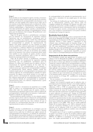 Grupo 2
Están incuidos en esta categoría los agentes, mezclas y circunstan-
cias de exposición respecto de los cuales, por uno de los extremos,
el grado de evidencia de carcinogenicidad en los humanos es casi
suficiente, así como aquellos otros respecto de los cuales, por el
otro extremo, no hay datos humanos pero sí evidencia de carcino-
genicidad en animales de experimentación. Sobre la base de la
evidencia epidemiológica y experimental de carcinogenicidad y
otros datos pertinentes, los agentes, mezclas y circunstancias de
exposición se asignan bien al grupo 2A (probablemente carcinó-
genos para los humanos), bien al grupo 2B (posiblemente carci-
nógenos para los humanos).
Grupo 2A. El agente (mezcla) es probablemente carcinógeno
para los humanos. La circunstancia de exposición comporta
exposiciones que son probablemente carcinógenas para los
humanos. Se utiliza esta categoría cuando hay evidencia limi-
tada de carcinogenicidad en los humanos y evidencia suficiente
de carcinogenicidad en animales de experimentación. En
algunos casos puede clasificarse en esta categoría un agente
(mezcla) cuando hay evidencia inadecuada de carcinogenicidad
en los humanos y evidencia suficiente de carcinogenicidad en
animales de experimentación y clara evidencia de que la carci-
nogénesis está llevada a cabo por un mecanismo que también
opera en los humanos. Con carácter excepcional, puede clasifi-
carse también en esta categoría un agente, mezcla o circuns-
tancia de exposición únicamente sobre la base de evidencia
limitada de carcinogenicidad en los humanos.
Grupo 2B. El agente (mezcla) es posiblemente carcinógeno
para los humanos. La circunstancia de exposición comporta
exposiciones que son posiblemente carcinógenas para los
humanos. Se utiliza esta categoría para los agentes, mezclas y
circunstancias de exposición respecto de los cuales hay la
evidencia limitada de carcinogenicidad en los humanos y
evidencia menos que suficiente de carcinogenicidad en animales
de experimentación. Puede utilizarse también cuando hay
evidencia inadecuada de carcinogenicidad en los humanos pero
evidencia suficiente de carcinogenicidad en animales de experi-
mentación. En algunos casos puede incluirse en este grupo un
agente, mezcla o circunstancia de exposición respecto del cual
hay evidencia inadecuada de carcinogenicidad en los humanos
pero evidencia limitada de carcinogenicidad en animales de
experimentación junto con evidencia complementaria a partir
de otros datos relevantes.
Grupo 3
El agente (mezcla o circunstancia de exposición) no es clasifli-
cable en cuanto a su carcinogenicidad para los humanos. Se
utiliza sobre todo esta categoría para los agentes, mezclas y
circunstancias de exposición respecto de los cuales la evidencia de
carcinogenicidad es inadecuada en los humanos e inadecuada o
limitada en animales de experimentación.
Excepcionalmente pueden incluirse en esta categoría agentes
(mezclas) respecto de los cuales la evidencia de carcinogenicidad
es inadecuada en los humanos pero suficiente en los animales de
experimentación cuando hay una clara evidencia de que el
mecanismo de carcinogenicidad observado en los animales de
experimentación no opera en los humanos.
Grupo 4
El agente (mezcla) es probablemente no carcinógeno para los
humanos. Se incluyen en esta categoría los agentes o mezclas
respecto de los cuales hay la evidencia que sugiere ausencia de
carcinogenicidad en los humanos y en animales de experimenta-
ción. En algunos casos pueden clasificarse en este grupo agentes o
mezclas respecto de los cuales hay evidencia inadecuada de carci-
nogenicidad en los humanos pero evidencia que sugiere ausencia
de carcinogenicidad en los animales de experimentación, con el
apoyo claro y sistemático de una amplia gama de otros datos
relevantes.
Los sistemas de clasificación que ha elaborado el hombre no
son lo suficientemente perfectos para abarcar todas las
complejas entidades de la biología. No obstante, son útiles como
principios de orientación y pueden modificarse a medida que se
van consolidando nuevos conocimientos sobre la carcinogénesis.
Al incluir un agente, mezcla o circunstancia de exposición en
una u otra categoría es esencial basarse en los juicios científicos
formulados por el grupo de expertos.
Resultados hasta la fecha
Hasta la fecha se han publicado o están en preparación 69 volú-
menes de las Monographs de la IARC, en los que se evalúa la carci-
nogenicidad para los humanos de 836 agentes o circunstancias de
exposición. Setenta y cuatro agentes o exposiciones se han
evaluado como carcinógenos para los humanos (Grupo 1), 56
como probablemente carcinógenos para los humanos (Grupo
2A), 225 como posiblemente carcinógenos para los humanos
(Grupo 2B) y uno como probablemente no carcinógeno para los
humanos (Grupo 4). En el caso de 480 agentes o exposiciones, los
datos epidemiológicos y experimentales disponibles no permi-
tieron evaluar su carcinogenicidad para los humanos (Grupo 3).
Importancia de los datos mecanicistas
En el Preámbulo revisado, que apareció por vez primera en el
volumen 54 de las Monographs de la IARC, se contempla la posibi-
lidad de que un agente respecto del cual la evidencia epidemioló-
gica de cáncer es menos que suficiente sea incluido en el Grupo 1
cuando hay evidencia suficiente de carcinogenicidad en animales
de experimentación y clara evidencia en humanos expuestos de
que el agente actúa a través de un mecanismo de carcinogeni-
cidad aplicable a los humanos. A la inversa, un agente respecto
del cual hay evidencia inadecuada de carcinogenicidad en los
humanos y evidencia suficiente en animales de experimentación y
clara evidencia de que el mecanismo de carcinogénesis no opera
en los humanos puede colocarse en el Grupo 3 en vez de, como
sería lo normal, en el Grupo 2B —posiblemente carcinógenos
para los humanos.
En tres ocasiones se ha debatido recientemente la utilización
de esos datos mecanicistas.
Aunque está en general aceptado que la radiación solar es
carcinógena para los humanos (Grupo 1), los estudios epidemio-
lógicos sobre cáncer humano por el empleo de lámparas de
radiaciones UVA y UVB no proporcionan más que una
evidencia limitada de carcinogenicidad. En tumores humanos de
células escamosas de zonas de la piel expuestas al sol se han
observado especiales sustituciones en tándem de bases (GCTT)
en genes supresores de tumores p53. Aunque la UVR puede
inducir transiciones similares en algunos sistemas experimentales
y las radiaciones UVB, UVA y UVC son carcinógenas en los
animales de experimentación, los datos mecanicistas disponibles
no le parecieron al grupo de trabajo lo suficientemente contun-
dentes para clasificar las radiaciones UVB, UVA y UVC en un
grupo superior al 2A (IARC 1992). En un estudio publicado
después de la reunión (Kress y cols. 1992) se demostró la exis-
tencia de transiciones CCTT en p53 en tumores cutáneos
inducidos por la radiación UVB en el ratón, lo que podría
sugerir que ésta debería clasificarse también como carcinógena
para los humanos (Grupo 1).
El segundo caso en el que se estudió la posibilidad de incluir
un agente en el Grupo 1 a pesar de no haber evidencia epide-
miológica suficiente es el de la 4,4-́metilen-bis(2-cloroanilina)
(MOCA). La MOCA es carcinógena en perros y roedores y
posee una amplia genotoxicidad. Se une al ADN mediante
33.68 IDENTIFICACION DE LOS PELIGROS: LA IARC ENCICLOPEDIA DE SALUD Y SEGURIDAD EN EL TRABAJO
HERRAMIENTAS Y ENFOQUES
 