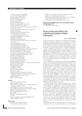 1,1,1,2-Tetracloroetano [630-20-6]
1,1,2,2-Tetracloroetano [79-34-5]
Tetraclorvinfós [22248-79-9]
Tetrafluoroetileno [116-14-3]
Thiram [137-26-8] (1991)
Tiouracilo [141-90-2]
Tolueno [108-88-3] (1989)
Tolueno de vinilo [25013-15-4] (1994)
Toremifeno [89778-26-7] (1996)
Toxinas derivadas de Fusarium graminearum, F. culmorum y
F. crookwellense (1993)
Toxinas derivadas de Fusarium sporotrichioides (1993)
Triclorfón [52-68-6]
Tricloroacetonitrilo [545-06-2] (1991)
1,1,1-Tricloroetano [71-55-6]
1,1,2-Tricloroetano [79-00-5] (1991)
Trietilenglicol diglidicil éter [1954-28-5]
Trifenileno [217-59-4]
Trifluralina [1582-09-8] (1991)
4,4,́6-Trimetilangelicina [90370-29-9] más radiación
ultravioleta
2,4,5-Trimetilanilina [137-17-7]
2,4,6-Trimetilanilina [88-05-1]
4,5,́8-Trimetilpsoraleno [3902-71-4]
2,4,6-Trinitrotolueno [118-96-7] (1996)
Tris(aziridinil)-p-benzoquinona (triazicuona) [68-76-8]
2,4,6-Tris(1-aziridinil)-s-triazina [51-18-3]
Tris(2-cloroetil)fosfato [115-96-8] (1990)
1,2,3-Tris(clorometoxi)propano [38571-73-2]
Trisulfuro de antimonio [1345-04-6] (1989)
Verde Fast FCF [2353-45-9]
Verde Guinea B [4680-78-8]
Verde Light SF [5141-20-8]
N-Vinil-2-pirrolidona [88-12-0]
Virus de la hepatitis D (1993)
Virus linfotrópico de células T en humanos, tipo II (1996)
Wollastonita [13983-17-0]
Xileno [1330-20-7] (1989)
2,4-Xilidina [95-68-1]
2,5-Xilidina [95-78-3]
Yoduro de metilo [74-88-4]
Zectran [315-18-4]
Zeolitas [1318-02-1] distintas de la erionita
(clinoptilolita, filipsita, mordenita, zeolita japonesa
no fibrosa, zeolitas sintéticas) (1997)
Zineb [12122-67-7]
Ziram [137-30-4] (1991)
Mezclas
Aceites minerales, muy refinados
Betel mascado, sin tabaco
Betunes [8052-42-4], refinados con vapor, residuo del
cracking y refinados con aire
Combustible para aviones a reacción (1989)
Combustibles para Diesel, destilados (ligeros) (1989)
Disolventes de petróleo (1989)
Fuel-oils, destilados (ligeros) (1989)
Mate (1990)
Petróleo crudo [8002-05-9] (1989)
Té (1991)
Terpenos policlorados (StrobaneR) [8001-50-1]
Tintas de imprenta (1996)
Exposiciones
Artículos de cuero (fabricación de)
Cuero (curtido y elaboración del)
Industria de la madera y aserraderos (incluida la corta)
Papel y pasta de papel (manufactura de)
Pinturas (exposición profesional en manufactura de) (1989)
Tintes para el pelo (uso personal) (1993)
Vidrio plano y especial (manufactura de) (1993)
Grupo 4: Probablemente no carcinógenos para
los humanos (1)
Caprolactama [105-60-2]
•
EVALUACION DEL RIESGO DE
CARCINOGENICIDAD: OTROS
ENFOQUES
RIESGO DE CARCINOGENICIDAD
Cees A. van der Heijden
Si bien los principios y métodos de la evaluación del riesgo que
comportan las sustancias químicas no carcinógenas son similares
en diferentes partes del mundo, llama la atención que en el caso
de las sustancias carcinógenas la evaluación del riesgo se enfoque
de muy diversas maneras. No sólo hay notables diferencias entre
unos países y otros, sino incluso diversos organismos reguladores,
comités y científicos especializados de un mismo país aplican o
proponen enfoques distintos. En el caso de las sustancias no carci-
nógenas, la evaluación del riesgo es bastante sistemática y está
relativamente consolidada debido en parte a que es una actividad
más antigua y a que se conoce mejor la naturaleza de los efectos
tóxicos en comparación con los de los carcinógenos, y hay por
ello un alto grado de consenso y de confianza, tanto de los cientí-
ficos como del público general, en los métodos que se utilizan y
en sus resultados.
En el ámbito de las sustancias no carcinógenas se introdujeron
factores de seguridad para compensar las incertidumbres que
presentaban los datos toxicológicos (obtenidos en su mayor parte
en experimentos con animales) y su aplicabilidad a poblaciones
humanas grandes y heterogéneas. De esa manera, los límites
recomendados o exigidos a las exposiciones humanas solían
fijarse en una fracción (enfoque basado en un factor de segu-
ridad o incertidumbre) de los niveles de exposición en animales
que podían documentarse claramente como nivel sin efecto
adverso observable (NOAEL) o como nivel mínimo de efecto
adverso observable (LOAEL). Se partía entonces de que las
propiedades peligrosas de las sustancias químicas no se manifes-
tarían mientras la exposición humana no excediera de los límites
recomendados. Esta práctica, de una forma algo más perfeccio-
nada, sigue aplicándose hoy en la evaluación de los riesgos toxi-
cológicos de muchos tipos de sustancias.
A finales del decenio de 1960 y principios del de 1970 los
órganos reguladores, empezando por los de los Estados Unidos,
se enfrentaron a un problema de creciente gravedad que hizo
pensar a muchos científicos que el enfoque basado en un factor
de seguridad era inadecuado o incluso peligroso. Se trataba de
las sustancias químicas que en determinadas condiciones se
había comprobado que incrementaban el riesgo de cáncer en los
humanos o en animales de experimentación. A efectos opera-
tivos, esas sustancias se denominaron carcinógenos. La defini-
ción del término “carcinógeno” sigue siendo objeto de debates y
controversias, y hay numerosas opiniones distintas sobre cuáles
son las técnicas idóneas para identificar y clasificar los carcinó-
genos y el proceso de la inducción del cáncer por sustancias
químicas.
El debate se inició en realidad mucho antes, cuando en el
decenio de 1940 unos científicos descubrieron que carcinógenos
33.76 RIESGO DE CARCINOGENICIDAD ENCICLOPEDIA DE SALUD Y SEGURIDAD EN EL TRABAJO
HERRAMIENTAS Y ENFOQUES
 