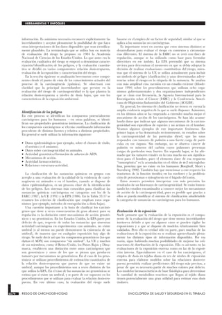 información. Es asimismo necesario reconocer explícitamente las
incertidumbres y aceptar plenamente la posibilidad de que haya
otras interpretaciones de los datos disponibles que sean científica-
mente plausibles. La terminología que se utiliza hoy en materia
de evaluación del riesgo la propuso en 1984 la Academia
Nacional de Ciencias de los Estados Unidos. Lo que antes era la
evaluación cualitativa del riesgo se empezó a denominar caracte-
rización/identificación de los peligros, y la evaluación cuantita-
tiva se dividió en varios componentes: relación dosis-respuesta,
evaluación de la exposición y caracterización del riesgo.
En la sección siguiente se analizarán brevemente estos compo-
nentes desde el punto de vista de los conocimientos actuales del
proceso de la carcinogénesis (química). Se observará con
claridad que la principal incertidumbre que persiste en la
evaluación del riesgo de carcinogenicidad es la que plantea la
relación dosis-respuesta a niveles de dosis bajos, que son los
característicos de la exposición ambiental.
Identificación de los peligros
En este proceso se identifican los compuestos potencialmente
carcinógenos para los humanos —en otras palabras, se identi-
fican sus propiedades genotóxicas intrínsecas. La clasificación de
los compuestos carcinógenos se efectúa combinando información
procedente de distintas fuentes y relativa a distintas propiedades.
En general se suele utilizar la información siguiente:
• Datos epidemiológicos (por ejemplo, sobre el cloruro de vinilo,
el arsénico o el amianto).
• Datos sobre carcinogenicidad en animales.
• Actividad genotóxica/formación de aductos de ADN.
• Mecanismos de acción.
• Actividad farmacocinética.
• Relaciones estructura-actividad.
La clasificación de las sustancias químicas en grupos con
arreglo a una evaluación de la calidad de la evidencia de carci-
nogénesis en animales o en el hombre, cuando se dispone de
datos epidemiológicos, es un proceso clave de la identificación
de los peligros. Los sistemas más conocidos para clasificar las
sustancias químicas carcinógenas en categorías son los de la
IARC (1987), la UE (1991) y la EPA (1986). En la Tabla 33.17 se
resumen los criterios de clasificación que emplean estos orga-
nismos (por ejemplo, métodos de extrapolación a dosis bajas).
Una cuestión importante a la hora de clasificar los carcinó-
genos que tiene a veces consecuencias de gran alcance para su
regulación es la distinción entre mecanismos de acción genotó-
xicos y no genotóxicos. En los Estados Unidos, la EPA parte por
defecto de que, respecto de todas las sustancias que muestran
actividad carcinógena en experimentos con animales, no existe
umbral (o al menos no puede demostrarse la existencia de un
umbral), de manera que en cualquier exposición hay algo de
riesgo. Se suele decir así que los compuestos genotóxicos (los que
dañan el ADN) son compuestos “sin umbral”. La UE y muchos
de sus miembros, como el Reino Unido, los Países Bajos y Dina-
marca, establecen una distinción entre unos carcinógenos que
son genotóxicos y otros de los que se piensa que producen
tumores por mecanismos no genotóxicos. En el caso de los geno-
tóxicos se utilizan procedimientos de estimación cuantitativa de
la relación dosis-respuesta que parten de que no existe un
umbral, aunque los procedimientos son a veces distintos de los
que utiliza la EPA. En el caso de las sustancias no genotóxicas se
estima que sí existe un umbral, y se parte de ese supuesto en los
procedimientos que se utilizan para evaluar la relación dosis-res-
puesta. En este último caso, la evaluación del riesgo suele
basarse en el empleo de un factor de seguridad, similar al que se
aplica a las sustancias no carcinógenas.
Es importante tener en cuenta que estos sistemas distintos se
desarrollaron para evaluar el riesgo en contextos y circunstan-
cias diferentes. El sistema de la IARC no se creó con fines de
regulación, aunque se ha utilizado como base para formular
directrices en ese ámbito. La EPA pretendió que su sistema
sirviera para determinar el momento en que se debía adoptar la
decisión de realizar evaluaciones cuantitativas del riesgo, mien-
tras que el sistema de la UE se utiliza actualmente para incluir
un símbolo de peligro (clasificación) y unas determinadas adver-
tencias sobre el riesgo en la etiqueta de la sustancia. Se analiza
con más amplitud esta cuestión en un estudio reciente (Moole-
naar 1994) sobre los procedimientos que utilizan ocho orga-
nismos gubernamentales y dos organizaciones independientes
que se citan con frecuencia, la Agencia Internacional para la
Investigación sobre el Cáncer (IARC) y la Conferencia Ameri-
cana de Higienistas Industriales del Gobierno (ACGIH).
En general, los sistemas de clasificación no tienen en cuenta la
amplia evidencia negativa de la que se suele disponer. Asimismo,
en los últimos años se ha empezado a entender mucho mejor el
mecanismo de acción de los carcinógenos. Se han ido acumu-
lando datos que indican que algunos mecanismos de la carcino-
genicidad son específicos de especies y no actúan en el hombre.
Veamos algunos ejemplos de este importante fenómeno. En
primer lugar, se ha demostrado recientemente, en estudios sobre
la carcinogenicidad de las partículas diésel, que las ratas
responden con tumores de pulmón a una fuerte carga de partí-
culas en ese órgano. Sin embargo, no se observa cáncer de
pulmón en mineros del carbón cuyos pulmones presentan
cargas de partículas muy fuertes. En segundo lugar, se ha afir-
mado que los tumores renales en la rata macho no son significa-
tivos para el hombre, pues el elemento clave de esa respuesta
“tumorgénica” es la acumulación en el riñón de α-2 microglobu-
lina, proteína que no existe en los humanos (Borghoff, Short y
Swenberg 1990). También hay que mencionar a este respecto los
trastornos de la función tiroidea en los roedores y la prolifera-
ción de peroxisomas o mitogénesis en el hígado del ratón.
Estos avances permiten interpretar con más precisión los
resultados de un bioensayo de carcinogenicidad. Se están fomen-
tando los estudios encaminados a conocer mejor los mecanismos
de acción de la carcinogenicidad, pues es posible que gracias a
ellos se pueda modificar el sistema de clasificación añadiéndole
la categoría de sustancias no carcinógenas para los humanos.
Evaluación de la exposición
Suele pensarse que la evaluación de la exposición es el compo-
nente de la evaluación del riesgo que tiene menos incertidumbre
intrínseca debido a que en algunos casos se pueden vigilar las
exposiciones y a que se dispone de modelos relativamente bien
validados. Pero ello es verdad sólo en parte, pues muchas de las
evaluaciones de la exposición no se realizan aprovechando plena-
mente los distintos tipos de información disponibles. Por esa
razón, sigue habiendo muchas posibilidades de mejorar las esti-
maciones de distribución de la exposición. Ello es así tanto en las
evaluaciones de la exposición externa como en las de la exposi-
ción interna. Especialmente en el caso de los carcinógenos, el
empleo de dosis en tejidos diana en vez de niveles de exposición
externa para elaborar modelos sobre las relaciones dosis-res-
puesta permitiría realizar predicciones del riesgo más precisas, a
pesar de que es necesario partir de muchos valores por defecto.
Los modelos farmacocinéticos de base fisiológica para determinar
la cantidad de metabolitos reactivos que llegan al tejido diana
tienen potencialmente una gran utilidad para estimar esas dosis
tisulares.
33.78 RIESGO DE CARCINOGENICIDAD ENCICLOPEDIA DE SALUD Y SEGURIDAD EN EL TRABAJO
HERRAMIENTAS Y ENFOQUES
 