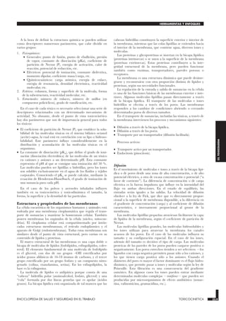 A la hora de definir la estructura química se pueden utilizar
como descriptores numerosos parámetros, que cabe dividir en
varios grupos:
1. Fisicoquímicos:
• Generales: punto de fusión, punto de ebullición, presión
de vapor, constante de disociación (pKa), coeficiente de
partición de Nernst (P), energía de activación, calor de
reacción, potencial de reducción, etc.
• Eléctricos: potencial de ionización, constante dieléctrica,
momento dipolar, coeficiente masa/carga, etc.
• Quimicocuánticos: carga atómica, energía de enlace,
energía de resonancia, densidad electrónica, reactividad
molecular, etc.
2. Estéricos: volumen, forma y superficie de la molécula, forma
de la subestructura, reactividad molecular, etc.
3. Estructurales: número de enlaces, número de anillos (en
compuestos policíclicos), grado de ramificación, etc.
En el caso de cada tóxico es necesario seleccionar una serie de
descriptores relacionados con un determinado mecanismo de
actividad. No obstante, desde el punto de vista toxicocinético
hay dos parámetros que son de importancia general para todos
los tóxicos:
• El coeficiente de partición de Nernst (P), que establece la solu-
bilidad de las moléculas tóxicas en el sistema bifásico octanol
(aceite)−agua, la cual está en correlación con su lipo o hidroso-
lubilidad. Este parámetro influye considerablemente en la
distribución y acumulación de las moléculas tóxicas en el
organismo.
• La constante de disociación (pKa), que define el grado de ioni-
zación (disociación electrolítica) de las moléculas de un tóxico
en cationes y aniones a un determinado pH. Esta constante
representa el pH al que se consigue una ionización del 50 %.
Las moléculas pueden ser lipófilas o hidrófilas, pero los iones
son solubles exclusivamente en el agua de los fluidos y tejidos
corporales. Conociendo el pKa se puede calcular, mediante la
ecuación de Henderson-Hasselbach, el grado de ionización de
una sustancia para cada pH.
En el caso de los polvos y aerosoles inhalados influyen
también en su toxicocinética y toxicodinámica el tamaño, la
forma, la superficie y la densidad de las partículas.
Estructura y propiedades de las membranas
La célula eucariótica de los organismos humanos y animales está
rodeada por una membrana citoplasmática que regula el trans-
porte de sustancias y mantiene la homeostasis celular. También
poseen membranas los orgánulos de la célula (núcleo, mitocon-
drias). El citoplasma celular está compartimentado por intrin-
cadas estructuras membranosas, el retículo endoplásmico y el
aparato de Golgi (endomembranas). Todas estas membranas son
similares desde el punto de vista estructural, pero varían en su
contenido de lípidos y proteínas.
El marco estructural de las membranas es una capa doble o
bicapa de moléculas de lípidos (fosfolípidos, esfingolípidos, coles-
terol). El elemento fundamental de una molécula de fosfolípido
es el glicerol, con dos de sus grupos –OH esterificados por
ácidos grasos alifáticos de 16-18 átomos de carbono, y el tercer
grupo esterificado por un grupo fosfato y un compuesto nitro-
genado (colina, etanolamina, serina). En los esfingolípidos, la
base es la esfingosina.
La molécula de lípidos es anfipática porque consta de una
“cabeza” hidrófila polar (aminoalcohol, fosfato, glicerol) y una
“cola” formada por dos líneas gemelas que es apolar (ácidos
grasos). La bicapa lipídica está organizada de tal manera que las
cabezas hidrófilas constituyen la superficie exterior e interior de
la membrana, mientras que las colas lipófilas se extienden hacia
el interior de la membrana, que contiene agua, diversos iones y
moléculas.
Las proteínas y glicoproteínas se insertan en la bicapa lípidica
(proteínas intrínsecas) o se unen a la superficie de la membrana
(proteínas extrínsecas). Estas proteínas contribuyen a la inte-
gridad estructural de la membrana, pero pueden funcionar
también como enzimas, transportadores, paredes porosas o
receptores.
La membrana es una estructura dinámica que puede desinte-
grarse y reconstruirse con otra proporción distinta de lípidos y
proteínas, según sus necesidades funcionales.
La regulación de la entrada y salida de sustancias en la célula
es una de las funciones básicas de las membranas exterior e inte-
riores. Algunas moléculas lipófilas pasan directamente a través
de la bicapa lipídica. El transporte de las moléculas e iones
hidrófilos se efectúa a través de los poros. Las membranas
responden a los cambios de condiciones abriendo o cerrando
determinados poros de diversos tamaños.
En el transporte de sustancias, incluidas las tóxicas, a través de
la membrana intervienen los procesos y mecanismos siguientes:
• Difusión a través de la bicapa lipídica.
• Difusión a través de los poros.
• Transporte por un transportador (difusión facilitada).
Procesos activos:
• Transporte activo por un transportador.
• Endocitosis (pinocitosis).
Difusión
Es el movimiento de moléculas e iones a través de la bicapa lipí-
dica o de poros desde una zona de alta concentración, o de alto
potencial eléctrico, a otra de escasa concentración o potencial (“a
favor de corriente”). La diferencia de concentración o de carga
eléctrica es la fuerza impulsora que influye en la intensidad del
flujo en ambas direcciones. En el estado de equilibrio, las
entradas serán iguales a las salidas. La velocidad de difusión
obedece a la ley de Fick, que dice que es directamente propor-
cional a la superficie de membrana disponible, a la diferencia en
el gradiente de concentración (carga) y al coeficiente de difusión
característico, e inversamente proporcional al grosor de la
membrana.
Las moléculas lipófilas pequeñas atraviesan fácilmente la capa
de lípidos de la membrana, según el coeficiente de partición de
Nernst.
Las moléculas lipófilas grandes, las moléculas hidrosolubles y
los iones utilizan para atravesar la membrana los canales
acuosos de los poros. En el caso de las moléculas influyen su
tamaño y su configuración espacial. En el caso de los iones,
además del tamaño es decisivo el tipo de carga. Las moléculas
proteicas de las paredes de los poros pueden cargarse positiva o
negativamente. Los poros estrechos tienden a ser selectivos —los
ligandos con carga negativa permiten pasar sólo a los cationes, y
los que tienen carga positiva sólo a los aniones. Cuando el
diámetro del poro es mayor el factor dominante es el flujo hidro-
dinámico, que permite pasar a iones y moléculas según la ley de
Poiseuille. Esta filtración es una consecuencia del gradiente
osmótico. En algunos casos los iones pueden entrar mediante
determinadas moléculas complejas —ionóforas— que pueden ser
producidas por microorganismos de efecto antibiótico (nonac-
tina, valinomicina, gramacidina, etc.).
ENCICLOPEDIA DE SALUD Y SEGURIDAD EN EL TRABAJO 33.9 TOXICOCINETICA 33.9
HERRAMIENTAS Y ENFOQUES
33.
TOXICOLOGIA
 
