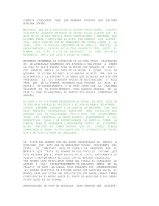 COMERIA CUALQUIER   COSA   QUE SOBRARA   DESPUES   QUE    EJIOGBE
HUBIERA COMIDO.

MIENTRAS QUE ESTA DISCUSION SE ESTABA PRODUCIENDO, ALGUNOS
VISITANTES LLEGARON EN BUSCA DE AYUDA. ELLOS DIJERON QUE EL
HIJO UNICO DE UNA FAMILIA TENIA CONVULSIONES Y DESEABAN QUE
EJIOGBE FUERA Y REVIVIERA AL NIÑO. SIN INGERIR LOS ALIMEN-
TOS, SALIO SEGUIDO POR EL CABALLERO DEL CIELO, LLEGO A LA
CASA, PUSO LA RODILLA IZQUIERDA EN EL SUELO Y REPITIO UN
ENCANTAMIENTO, DESPUES DE LO CUAL PRONUNCIO TRES VECES EL
NOMBRE DEL NIÑO Y A LA VEZ RESPONDIO. EL NIÑO ENTONCES
ESTORNUDO, ABRIO LOS OJOS Y PIDIO DE COMER.

MIENTRAS TERMINABA LA OPERACION DE LA CURA OTROS VISITANTES
SE LE ACERCABAN ROGANDOLE QUE AYUDARA A UNA MUJER A PARIR
LA CUAL SE HABIA PASADO TODA LA NOCHE CON DOLORES DE PARTO.
FUE DERECHO HACIA LA CASA DE LA MUJER A QUIEN SOLO LE
QUEDABA UN ULTIMO ALIENTO. A SU MARIDO LE HIZO UNA RAPIDA
ADIVINACION Y LE ASEGURO A LA GENTE QUE LA MUJER PARIRIA SIN
PROBLEMAS. LE DIO IYEROSUN (POLVO DE ADIVINACION) Y AGUA
PARA QUE SE LO TOMARA. MIENTRAS ELLA TRAGABA EL AGUA EL
REPITIO UN ENCANTAMIENTO Y EL NIÑO JUNTO CON LA PLACENTA
SALIERON EN EL MISMO MOMENTO. HUBO ALEGRIA GENERAL EN LA
CASA Y, COMO ES HABITUAL, EL PARTIO SIN EXIGIR COMPENSACION
ALGUNA.

EJIOGBE Y SU VISITANTE REGRESARON AL HOGAR. EN ESTA OCASION
YA ERA BIEN PASADO EL MEDIODIA Y EL AUN NO HABIA DESAYUNADO.
CUANDO ESTABAN LLEGANDO A LA CASA EL SE ENCONTRO CON UNA
GRAN MULTITUD ESPERANDOLO. HABIA UNA GRAN DISCUSION QUE
QUERIAN QUE EL SOLUCIONARA. POCO A POCO FUE SOLUCIONANDO
TODAS LAS DISPUTAS, LA GENTE REGRESO ALEGREMENETE A SUS
RESPECTIVAS CASAS Y SE RECONCILIARON. SE SENTO A COMER LA
COMIDA PARA EL PREPARADA Y NUEVAMENTE INVITO AL VISITANTE
QUIEN INSISTIO EN COMER DESPUES QUE EL. CUANDO ESTABA
COMENZANDO A COMER, EL VISITANTE FUE A LA HABITACION CONTI-
GUA Y SE PUSO SU ROPA DE CABALLERO.


LA VISTA DEL HOMBRE CON LAS ROPAS CELESTIALES LE INDICO A
EJOIOGBE QUE ESTE ERA UN MENSAJERO DIVINO PROCEDENTE DEL
CIELO. DE INMEDIATO DEJO DE COMER Y LE PREGUNTO POR EL
MENSAJE QUE TRAIA. EL HOMBRE EN ESE PUNTO LE INFORMO QUE
DIOS DESEABA QUE EL FUERA ENSEGUIDA AL CIELO. RAPIDAMENTE SE
VISTIO Y PARTIO HACIA EL CIELO CON EL ENVIADO CELESTIAL.
TAN PRONTO COMO ESTUVIERON FUERA DEL PUEBLO EL CABALLERO LO
ABRAZO Y CASI INSTANTANEAMENTE SE HALLARON AMBOS EN EL
PALACIO DE DIOS. AL LLEGA, DIOS PREGUNTO POR OMONIGHOROGBO
(EL NOMBRE CELESTIAL DE EJIOGBE ANTES QUE PARTIERA HACIA EL
MUNDO) PARA QUE DIERA UNA EXPLICACION POR HABER CREADO TANTA
CONFUSION EN EL MUNDO HASTA EL PUNTO DE MOLESTAR A LAS OTRAS
DIVINIDADES EN LA TIERRA.

OMONIGHROGBO SE PUSO DE RODILLAS   PARA OFRECER UNA      EXPLICA-
 