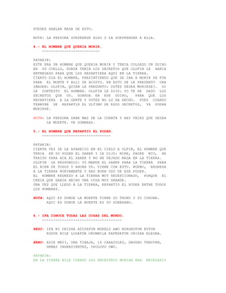 PUEDES HABLAR NADA DE ESTO.

NOTA: LA PERSONA SORPRENDE ALGO O LA SORPRENDER A ELLA.

4.- EL HOMBRE QUE QUERIA MORIR.
    --------------------------

PATAKIN:
ESTE ERA UN HOMBRE QUE QUERIA MORIR Y TENIA COLGADO UN GUIRO
EN SU CUELLO, DONDE TENIA LOS SECRETOS QUE OLOFIN LE HABIA
ENTREGADO PARA QUE LOS REPARTIERA AQUI EN LA TIERRA.
CIERTO DIA EL HOMBRE, PRESINTIENDO QUE SE IBA A MORIR SE FUE
PARA EL MONTE Y ALLI SE ACOSTO. EN ESTO SE LE PRESENTO UNA
IMAGEN: OLOFIN, QUIEN LE PREGUNTO: USTED DESEA MORIRSE?. SI
LE CONTESTO EL HOMBRE. OLOFIN LE DIJO: YO TE HE DADO LOS
SECRETOS QUE UD. GUARDA EN ESE GUIRO,         PARA QUE LOS
REPARTIERA A LA GENTE Y USTED NO LO HA HECHO. PUES CUANDO
TERMINE DE REPARTIR EL ULTIMO DE ESOS SECRETOS, YA PODRA
MORIRSE.

NOTA: LA PERSONA SABE MAS DE LA CUENTA Y HAY VECES QUE DESEA
      LA MUERTE. VE SOMBRAS.

5.- EL HOMBRE QUE REPARTIO EL PODER.
    -------------------------------

PATAKIN:
CIERTA VEZ SE LE APARECIO EN EL CIELO A OLFIN, EL HOMBRE QUE
TENIA EN SU PODER EL SABER Y LE DIJO: MIRE, PADRE MIO, HE
TRAIDO PARA ACA EL SABER Y NO HE DEJADO NADA EN LA TIERRA.
OLOFIN LE RESPONDIO: YO MANDE EL SABER PARA LA TIERRA PARA
EL BIEN DE TODOS Y AHORA UD. VIENE CON ESTO. BUENO, REGRESA
A LA TIERRA NUEVAMENTE Y HAS BUEN USO DE ESE PODER.
EL HOMBRE REGRESO A LA TIERRA MUY DECEPCIONADO, PORQUE EL
CREIA QUE HABIA HECHO UNA COSA MUY GRANDE.
UNA VEZ QUE LLEGO A LA TIERRA, REPARTIO EL PODER ENTRE TODOS
LOS HOMBRES.

NOTA: AQUI ES DONDE LA MUERTE TIENE SU TRONO Y SU CORONA.
      AQUI ES DONDE LA MUERTE ES SU SOBERANO.


6.- IFA CONOCE TODAS LAS COSAS DEL MUNDO.
    ------------------------------------

REZO: IFA NI ORISHA ADIFAFUN MOKELU AWO BOROKOTON KUTUN
      EGGUN NILE LODAFUN ORUNMILA KAFEREFUN ORISHA ELEGBA.

EBBO: ADIE MEYI, UNA TINAJA, 16 CARACOLES, GBOGBO TENUYEN,
      DEMAS INGREDIENTES, OPOLOPO OWO.

PATAKIN:
EN LA TIERRA NILE CUANDO LOS ANCESTROS MORIAN ERA   NECESARIO
 