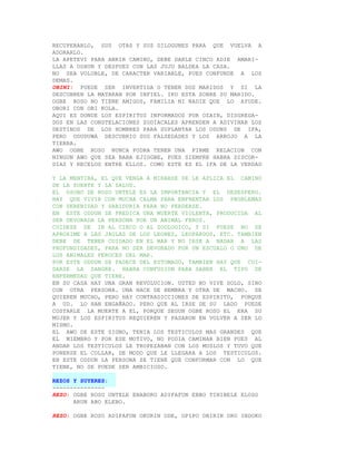 RECUPERARLO, SUS OTAS Y SUS DILOGUNES PARA QUE VUELVA A
ADORARLO.
LA APETEVI PARA ABRIR CAMINO, DEBE DARLE CINCO ADIE AMARI-
LLAS A OSHUN Y DESPUES CON LAS JUJU BALDEA LA CASA.
NO SEA VOLUBLE, DE CARACTER VARIABLE, PUES CONFUNDE A LOS
DEMAS.
OBINI: PUEDE SER INVERTIDA O TENER DOS MARIDOS Y SI LA
DESCUBREN LA MATARAN POR INFIEL. IKU ESTA SOBRE SU MARIDO.
OGBE ROSO NO TIENE AMIGOS, FAMILIA NI NADIE QUE LO AYUDE.
OBORI CON OBI KOLA.
AQUI ES DONDE LOS ESPIRITUS INFORMADOS POR OZAIN, DISGREGA-
DOS EN LAS CONSTELACIONES ZODIACALES APRENDEN A ADIVINAR LOS
DESTINOS DE LOS HOMBRES PARA SUPLANTAR LOS ODUNS DE IFA,
PERO ODUDUWA DESCUBRIO SUS FALSEDADES Y LOS ARROJO A LA
TIERRA.
AWO OGBE ROSO NUNCA PODRA TENER UNA FIRME RELACION CON
NINGUN AWO QUE SEA BABA EJIOGBE, PUES SIEMPRE HABRA DISCOR-
DIAS Y RECELOS ENTRE ELLOS. COMO ESTE ES EL IFA DE LA VERDAD

Y LA MENTIRA, EL QUE VENGA A MIRARSE SE LE APLICA EL CAMINO
DE LA SUERTE Y LA SALUD.
EL OSOBO DE ROSO UNTELE ES LA IMPORTANCIA Y EL DESESPERO.
HAY QUE VIVIR CON MUCHA CALMA PARA ENFRENTAR LOS PROBLEMAS
CON SERENIDAD Y SABIDURIA PARA NO PERDERSE.
EN ESTE ODDUN SE PREDICA UNA MUERTE VIOLENTA, PRODUCIDA AL
SER DEVORADA LA PERSONA POR UN ANIMAL FEROZ.
CUIDESE DE IR AL CIRCO O AL ZOOLOGICO, Y SI FUESE NO SE
APROXIME A LAS JAULAS DE LOS LEONES, LEOPARDOS, ETC. TAMBIEN
DEBE DE TENER CUIDADO EN EL MAR Y NO IRSE A NADAR A LAS
PROFUNDIDADES, PARA NO SER DEVORADO POR UN ESCUALO O UNO DE
LOS ANIMALES FEROCES DEL MAR.
POR ESTE ODDUN SE PADECE DEL ESTOMAGO, TAMBIEN HAY QUE CUI-
DARSE LA SANGRE. HABRA CONFUSION PARA SABER EL TIPO DE
ENFERMEDAD QUE TIENE.
EN SU CASA HAY UNA GRAN REVOLUCION. USTED NO VIVE SOLO, SINO
CON OTRA PERSONA. UNA HACE DE HEMBRA Y OTRA DE MACHO. SE
QUIEREN MUCHO, PERO HAY CONTRADICCIONES DE ESPIRITU, PORQUE
A UD. LO HAN ENGAÑADO. PERO QUE AL IRSE DE SU LADO PUEDE
COSTARLE LA MUERTE A EL, PORQUE SEGUN OGBE ROSO EL ERA SU
MUJER Y LOS ESPIRITUS REQUIEREN Y PASARON EN VOLVER A SER LO
MISMO.
EL AWO DE ESTE SIGNO, TENIA LOS TESTICULOS MAS GRANDES QUE
EL MIEMBRO Y POR ESE MOTIVO, NO PODIA CAMINAR BIEN PUES AL
ANDAR LOS TESTICULOS LE TROPEZABAN CON LOS MUSLOS Y TUVO QUE
PONERSE EL COLLAR, DE MODO QUE LE LLEGARA A LOS TESTICULOS.
EN ESTE ODDUN LA PERSONA SE TIENE QUE CONFORMAR CON LO QUE
TIENE, NO SE PUEDE SER AMBICIOSO.

REZOS Y SUYERES:
---------------
REZO: OGBE ROSO UNTELE ENABORO ADIFAFUN EBBO TINIBELE ELOSO
      ARUN ABO ELEBO.

REZO: OGBE ROSO ADIFAFUN OKURIN ODE, OPIPO OBIRIN ORO INDOKO
 