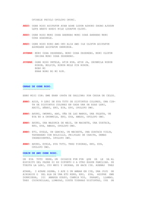 OFIKALE PECULO OPOLOPO OKUNI.

REZO: OGBE ROSO ADIFAFUN AYAN ASHE LODUN ASHOKO SHOBO AJOGUN
      LEFA ANAYO ADEDI NILE LODAFUN OLODO.

REZO: OGBE ROSO MONI OSHA AHEREBO MONI OSHA AHEREBO MONI
      OSHA ADASHELE.

REZO: OGBE ROSO KORO AWO OKO ALIA AWO ILE OLOFUN ADIFAFUN
      AGUNDARE ADIFAFUN SHEKORDA.

SUYERE: MONI OSHA SESEREBO, MONI OSHA SESEREBO, MONI OLOFUN
        ORISHA MONI OSHA SESEREBO.

SUYERE: OGBE ROSO UNTELE, ATIE KUN, ATIE JA, ORUNMILA RURUN
        RURUN, MOLPIN, RURUN MOLE PIN RURUN.
        BOBO MI
        ERAN BOBO BO MI EJE.




OBRAS DE OGBE ROSO.
------------------

EBBO MISI CON: EWE ERAN (PATA DE GALLINA) POR CAUSA DE CELOS.

EBBO: ADIE, 9 LERI DE EYA TUTU DE DISTINTOS COLORES, UNA CIN-
      TA DE DISTINTOS COLORES EN CADA UNA DE ESAS LERI,
      ABITI, AÑARI, EKU, EYA, EPO, OPOLOPO OWO.

EBBO: AKUKO, OWUNKO, ABO, UÑA DE LAS MANOS, UNA PALETA, UN
      EYA BO A ORUNMILA, EKU, EYA, AWADO, OPOLOPO OWO.

EBBO: AKUKO, UNA MAZORCA DE MAIZ, UN MACHETE, UNA GUATACA,
      EKU, EYA, AWADO, OPOLOPO OWO.

EBBO: ETU, EYELE, UN GANCHO, UN MACHETE, UNA GUATACA VIEJA,
      TAPARRABO CON BOLSILLO, FRIJOLES DE CARITA, DEMAS
      INGREDIENTES, OPOLOPO OWO.

EBBO: AKUKO, EYELE, EYA TUTU, TRES PIEDRAS, EKU, EYA,
      OPOLOPO OWO.

OZAIN DE AWO OGBE ROSO.
----------------------
UN EYA TUTU KEKE, UN OSIADIE FUN FUN QUE SE LE DA AL
ESPIRITU DEL PADRE SI ES DIFUNTO O A OTRO EGGUN FAMILIAR. SE
TUESTA LA LERI, OYU MEYI Y OKOKAN, SE HACE IYE. ADEMAS TRES

ATARE, 3 ATARE OGUMA, 3 AYE O UN AMBAR EN IYE, UNA JUJU DE
AIKORDIE O DEL ALA DE UNA ETU KEKE, EKU, EYA, AZUFRE EWE
DORMIDERA, IGI AMANSA GUAPO, CAMBIA VOZ, PARAMI, LLAMAO,
TRES COCHINILLAS, LIMAYAS, SIETE TIERRAS DISTINTAS, IYE DE
 