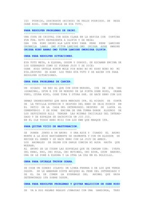 IGI PODRIDO, OSHINSHIN (BICHOS) DE PALOS PODRIDOS. SE   REZA
OGBE ROSO. COME EYERBALE DE EYA TUTU.

PARA RESOLVER PROBLEMAS DE OBINI.
--------------------------------
UNA COPA DE CRISTAL CON AGUA CLARA EN LA REPISA CON CORTINA
FUN FUN. ESTO REPRESENTA A OLOFIN Y SE REZA:
OBA IPA KOMI OROKO ALA LAYE KORI YANA KERE KERE LAMISHE
ORUNMILA LAWAO OMO FITUN LAMISHE OMO ORISHA ASHE AWASHE
ORISHA KOBU BAWAO OMO TITUN LAMISHE OMORISHA OLOFIN.

OBRA PARA RESOLVER SITUACIONES.
------------------------------
EYA TUTU META, A ELEGBA, OGGUN Y OSHOSI. SE ESCAMAN ENCIMA DE
LOS GUERREROS COMO SI FUERAN JUJU Y SE DICE:
OGBE ROSO UNTELE HURUN MOLE PIN BOBO BO MI ESHU BOBO BO MI
EYA.DESPUES SE ASAN LOS TRES EYA TUTU Y SE HACEN IYE PARA
RESOLVER SITUACIONES.

OBRA PARA PROBLEMAS DE CANCER.
-----------------------------
UN HIGADO DE RES AL QUE CON OSUN MURUBU, IYE DE EYA ORO
(GUABINA), OFUN E IYE DE MORURO SE LE PINTA OGBE ROSO, OKANA
YEKU, OTURA NIKO, OSHE TURA Y OTURA SHE. SE HACE EBBO CON LOS

DEMAS INGREDIENTES QUE HAYA MARCADO IFA. EL HIGADO SE CORTA
DE LA TETILLA SUPERIOR Y DESPUES DEL EBBO SE DEJA PODRIR EN
EL PATIO DE LA CASA DEL INTERESADO. DESPUES SE LLEVA AL
CEMENTERIO Y SE PONE ENCIMA DE UNA TUMBA DONDE ALGUNOS DE
LOS SEPULTADOS ALLI TENGAN LAS MISMAS INICIALES DEL INTERE-
SADO Y DE ESPALDA SE SACRIFICA UN JIO JIO.
EN EL ILE TODOS EBBO MISI CON LOS EWE QUE MARQUE IFA.

PARA QUITAR VICIO DE MASTURBACION.
---------------------------------
SE PONEN JUNTO A UN AKUKO Y UNA ADIE Y CUANDO EL AKUKO
MONTE A LA ADIE RAPIDAMENTE SE DESMONTA Y CON UN ALGODON SE
RECOGE EL SEMEN Y SE HACE EBBO CON LA JUJU DE AMBOS.
LOS ANIMALES SE DEJAN SIN DARLE COMIDA NI AGUA HASTA QUE
MUERAN.
AL AKUKO SE LE COGEN LAS ESPUELAS QUE SE CARGAN CON: IYEFA
DEL EBBO, ERU, OBI KOLA, OBI MOTIWAO, OBI EDUN, OSUN NABURU.
UNA SE LE PONE A ELEGBA Y LA OTRA LA USA EN EL BOLSILLO.

OBRA PARA OFIKALE TRUPON ODARA.
------------------------------
SE COGE UN ISHERI (CLAVO) DE LINEA FERREA O DE LOS QUE TENGA
OGGUN. SE LE AMARRAN SIETE ARIQUES AL PENE DEL INTERESADO Y
SE EL DA DE COMER LA EYERBALE DEL          ANIMAL QUE HAYA
DETERMINADO IFA SOBRE OGGUN.

OBRA PARA RESOLVER PROBLEMAS Y QUITAR MALDICION DE OGBE ROSO
------------------------------------------------------------
SE VA A DOS PALMAS REALES JIMAGUAS CON UNA GANDINGA, TRES
 