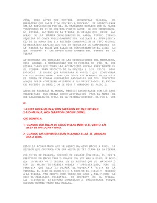 CION, PERO ANTES QUE PUDIERA       PRONUNCIAR PALABRA,    EL
MENSAJERO QUE HABIA SIDO ENVIADO A BUSCARLO, SE OFRECIO PARA
DAR LA EXPLICACION POR EL. EL CABALLERO EXPLICO QUE EL PADRE
TODOPODERO EN SI NO HUBIERA PODIDO HACER LO QUE OMONIGHROG-
BO ESTABA HACIENDO EN LA TIERRA. EL RELATO QUE DESDE LAS
HORAS DE LA MAÑANA OMONIGHROGBO NO HABIA TENIDO TIEMPO
SIQUIERA DE COMER ADECUADAMENTE POR HALLARSE AL BUEN SERVI-
CIO DE LA HUMANIDAD SIN RECIBIR COMPENSACION DE TIPO ALGUNO.
EL MENSAJERO EXPLICO QUE FUE SU TENTATIVA DE COMPORTARSE EN
LA TIERRA AL IGUAL QUE ELLOS SE COMPORTABAN EN EL CIELO LO
QUE MOLESTO A LAS DIVINIDADES AMANTES DEL DINERO EN LA
TIERRA.

AL ESCUCHAR LOS DETALLES DE LAS OBSERVACIONES DEL MENSAJERO,
DIOS ORDENO A OMONIGHROGBO QUE SE PUSIERA DE PIE YA QUE
ESTABA CLARO QUE TODAS LAS ACUSACIONES HECHAS PREVIAMENTE EN
SU CONTRA ERAN PRODUCTO DE LA ENVIDIA Y LOS CELOS, DIOS
ENTONCES LE ORDENO QUE REGRESARA AL MUNDO Y QUE CONTINUARA
CON SUS BUENAS OBRAS, PERO QUE DESDE ESE MOMENTO EN ADELANTE
EL DEBIA DE COBRAR HONORARIOS RAZONABLES POR SUS SERVICIOS
AUNQUE DEBIA CONTINUAR AYUDANDO A LOS NECESITADOS. EL ENTON-
CES RECIBIO LA BENDICION DE DIOS Y ABANDONO EL PALACIO.

ANTES DE REGRESAR AL MUNDO, DECIDIO ENCONTRARSE CON LOS AWOS
CELESTIALES QUE HABIAN HECHO ADIVINACION PARA EL ANTES DE
QUE ABANDONARA EL CIELO EN LA PRIMERA OCASION. EL FUE A VER

A:

1- EJUWA HOKA MEJINJA WON SARAWON KPELENJE KPELENJE.
2- EJO-MEJINJA, WON SARAWON LOROKU LOROKU.

QUE SIGNIFICA:

1- CUANDO DOS HOJAS DE COCO PELEAN ENTRE SI, EL VIENTO LAS
  LLEVA DE UN LUGAR A OTRO.

2- CUANDO LAS SERPIENTES ESTAN PELEANDO, ELLAS SE ABRAZAN
  UNA A OTRA.


ELLOS LE ACONSEJARON QUE LE OFRECIERA OTRO MACHO A ESHU. LE
DIJERON QUE CRUZARIA CON UNA MUJER DE TEZ CLARA EN LA TIERRA

CON QUIEN SE CASARIA. DESPUES DE CASARSE CON ELLA, EL DEBIA
OFRECERLE UN MACHO CABRIO GRANDE UNA VEZ MAS A ESHU, DE MODO
QUE LA MUJER NO LO DEJARA. SE LE ASEGURO QUE SU MATRIMONIO
CON LA MUJER LE TRAERIA FUERZA Y PROSPERIDAD, PERO SI
PERMITIA QUE ELLA LO DEJARA, EL VOLVERIA A VIVIR EN LA
PENURIA. EL HIZO EL SACRIFICIO A ESHU EN EL CIELO Y REGRESO
A LA TIERRA. TAN PRONTO COMO CERRO LOS OJOS , TAL Y COMO LE
DIJO EL CABALLERO CELESTIAL, SE DESPERTO EN LA TIERRA.
LOS VISTANTES YA ESTABAN COMENZANDO A PREGUNTARSE PORQUE
EJIOGBE DORMIA TANTO ESA MAÑANA.
 